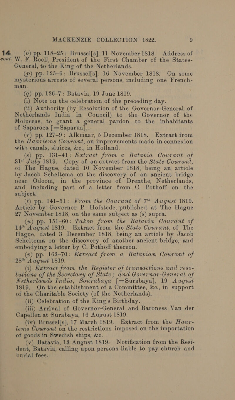 14 (0) pp. 118-25: Brussel[s], 11 November1818. Address of cont. W. F. Roell, President of the First Chamber of the States- General, to the King of the Netherlands. (p) pp. 125-6: Brussel[s], 16 November 1818. On some mysterious arrests of several persons, including one French- man. (q) pp. 126-7: Batavia, 19 June 1819. (i) Note on the celebration of the preceding day. (ii) Authority (by Resolution of the Governor-General of Netherlands India in Council) to the Governor of the Moluceas, to grant a general pardon to the inhabitants of Saparoea [=Saparua]. (7) pp. 127-9: Alkmaar, 5 December 1818. Extract from the Haarlems Courant, on improvements made in connexion with canals, sluices, &amp;c., in Holland. (s) pp. 1381-41: Hatract from a Batavia Courant of 31” July 1819. Copy of an extract from the State Courant, of The Hague, dated 10 November 1818, being an article by Jacob Scheltema on the discovery of an ancient bridge near QOdoom, in the province of Drenthe, Netherlands, and including part of a letter from C. Pothoff on the subject. (t) pp. 141-51: From the Courant of 7” August 1819. Article by Governor P. Hofstede, published at The Hague 27 November 1818, on the same subject as (s) supra. (w) pp. 151-60: Taken from the Batavia Courant of 14” August 1819. Extract from the State Courant, of The Hague, dated 3 December 1818, being an article by Jacob Scheltema on the discovery of another ancient bridge, and embodying a letter by C. Pothoff thereon. (v) pp. 163-70: Hatract from a Batavian Courant of 28” August 1819. (i) Hatract from the Register of transactions and reso- lutions of the Secretary of State; and Governor-General of Netherlands India, Souwrabaya [=Surabaya], 19 August 1819. On the establishment of a Committee, &amp;c., in support of the Charitable Society (of the Netherlands). (ii) Celebration of the King’s Birthday. (iii) Arrival of Governor-General and Baroness Van der Capellen at Surabaya, 16 August 1819. (iv) Brussel[s], 17 March 1819. Extract from the Haar- lems Courant on the restrictions imposed on the importation of goods in Swedish ships, &amp;c. (v) Batavia, 13 August 1819. Notification from the Resi- dent, Batavia, calling upon persons liable to pay church and burial fees.