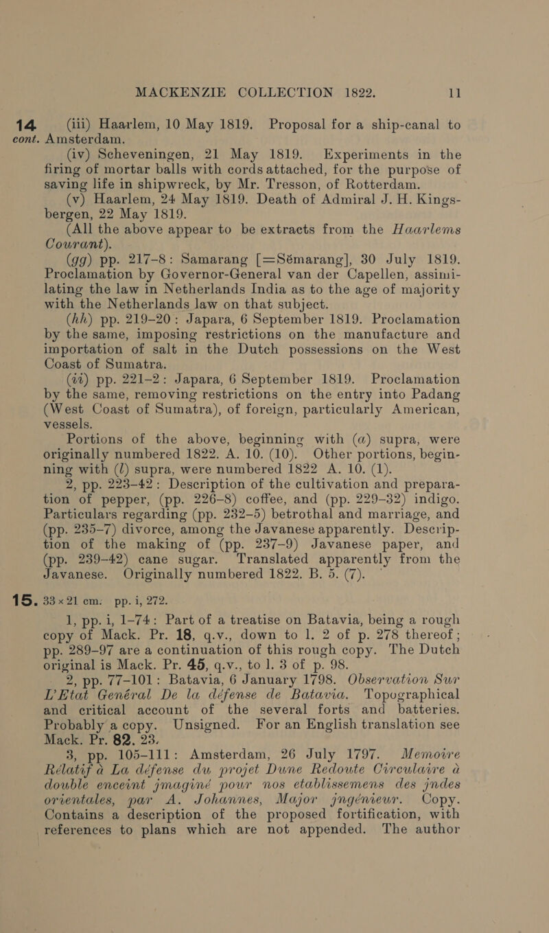 15. MACKENZIE COLLECTION 1822. 11 Amsterdam. (iv) Scheveningen, 21 May 1819. Experiments in the firing of mortar balls with cords attached, for the purpose of saving life in shipwreck, by Mr. Tresson, of Rotterdam. (v) Haarlem, 24 May 1819. Death of Admiral J. H. Kings- bergen, 22 May 1819. (All the above appear to be extracts from the Haarlems Courant). (gg) pp. 217-8: Samarang [=Sémarang], 30 July 1819. Proclamation by Governor-General van der Capellen, assimi- lating the law in Netherlands India as to the age of majority with the Netherlands law on that subject. (hh) pp. 219-20: Japara, 6 September 1819. Proclamation by the same, imposing restrictions on the manufacture and importation of salt in the Dutch possessions on the West Coast of Sumatra. (41) pp. 221-2: Japara, 6 September 1819. Proclamation by the same, removing restrictions on the entry into Padang (West Coast of Sumatra), of foreign, particularly American, vessels. Portions of the above, beginning with (a) supra, were originally numbered 1822. A. 10. (10). Other portions, begin- ning with (/) supra, were numbered 1822 A. 10. (1). 2, pp. 223-42: Description of the cultivation and prepara- tion of pepper, (pp. 226-8) coffee, and (pp. 229-32) indigo. Particulars regarding (pp. 232-5) betrothal and marriage, and (pp. 235-7) divorce, among the Javanese apparently. Descrip- tion of the making of (pp. 237-9) Javanese paper, and (pp. 239-42) cane sugar. Translated apparently from the Javanese. Originally numbered 1822. B. 5. (7). — oo xa ems) pp.1, 272. 1, pp. i, 1-74: Part of a treatise on Batavia, being a rough copy of Mack. Pr. 18, q.v., down to |. 2 of p. 278 thereof; - pp. 289-97 are a continuation of this rough copy. The Dutch original is Mack. Pr. 48, q.v., to 1. 3 of p. 98. _ 2, pp. 77-101: Batavia, 6 January 1798. Observation Sur LEtat Genéral De la défense de Batavia. Topographical and critical account of the several forts and _ batteries. Probably a copy. Unsigned. For an English translation see Mack. Pr. 82. 23. 3, pp. 105-111: Amsterdam, 26 July 1797. Memovre Rélatif a La défense du projet Dune Redoute Circularre a double enceint jmaginéd pour nos etablissemens des jndes orientales, par A. Johannes, Major gngéniewr. Copy. Contains a description of the proposed fortification, with