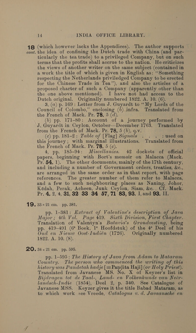 18 (which however lacks the Appendices). The author supports cont. the idea of confining the Dutch trade with China (and par- ticularly the tea trade) to a privileged Company, but on such terms that the profits shall accrue to the nation. He criticizes the views of another writer on the same subject (contained in a work the title of which is given-in English as: “Something respecting the Netherlands priviledged Company to be erected for the Chinese Trade in Tea’’), and also the articles of a proposed charter of such a Company (apparently other than the one above mentioned). I have not had access to the Dutch original. Originally numbered 1822. A. 10. (6). 3, (a) p. 169: Letter from J. Guyardt to “My Lords of the Council of Colombo,” enclosing (b) infra. Translated from the French of Mack. Pr. 78, 5 (d). (b) pp. 171-80: Account of a journey performed by J. Guyardt in Ceylon, October—December 1763. Translated from the French of Mack. Pr. 78. 5 (6), q.v. (c) pp. 181-2: Table of [Flag] Signals . . . : used on this journey; with marginal illustrations. Translated from the French of Mack. Pr. 78. 5 (c). 4, pp. 185-94: Muiscellanies. 42 dockets of official papers, beginning with Bort’s memoir on Malacca (Mack. Pr. 54. 1). The other documents, mainly of the 17th century, and including a number of Government orders, treaties, Wc., are arranged in the same order as in that report, with page references. The greater number of them refer to Malacca, and a few to such neighbouring places as Naning, Johor, Kédah, Perak, Acheen, Junk Ceylon, Siam, &amp;c.. Cf. Mack. Pr. 4, 2, 4, 31,382 38 34 57, 71 838, 93. I, and 98, II. 19. 33x21 cm. pp. 381. pp. 1-381: Hatract of Valentine’s description of Java Major; 4th Vol. Page 419. Swath Division, First Chapter. Translation of Valentyn’s Batavia’s Grondvesting, being pp. 419-491 (6° Boek, 1° Hoofdstuk) of the 4° Deel of his Oud en Nieuw Oost-Indién (1726). Originally numbered 1822. A. 10. (8). 20. 34x21 cm. pp. 595. pp. 1-595: The History of Java from Adam to Mataram Country. The person who commenced the writing of this history was Pandetah hadje | =Pandita Haji] (or Holy Prvest). Translated from Javanese MS. No. X ot Keyzer’s list in Bijdragen tot de Taal-, Land- en Volkenkunde van Neér- landsch-Indie (1854), Deel 2, p. 340. See Catalogue of Javanese MSS. Keyzer gives it the title Babad Mataram, as to which work see Vreede, Catalogus v. d. Javaansche en