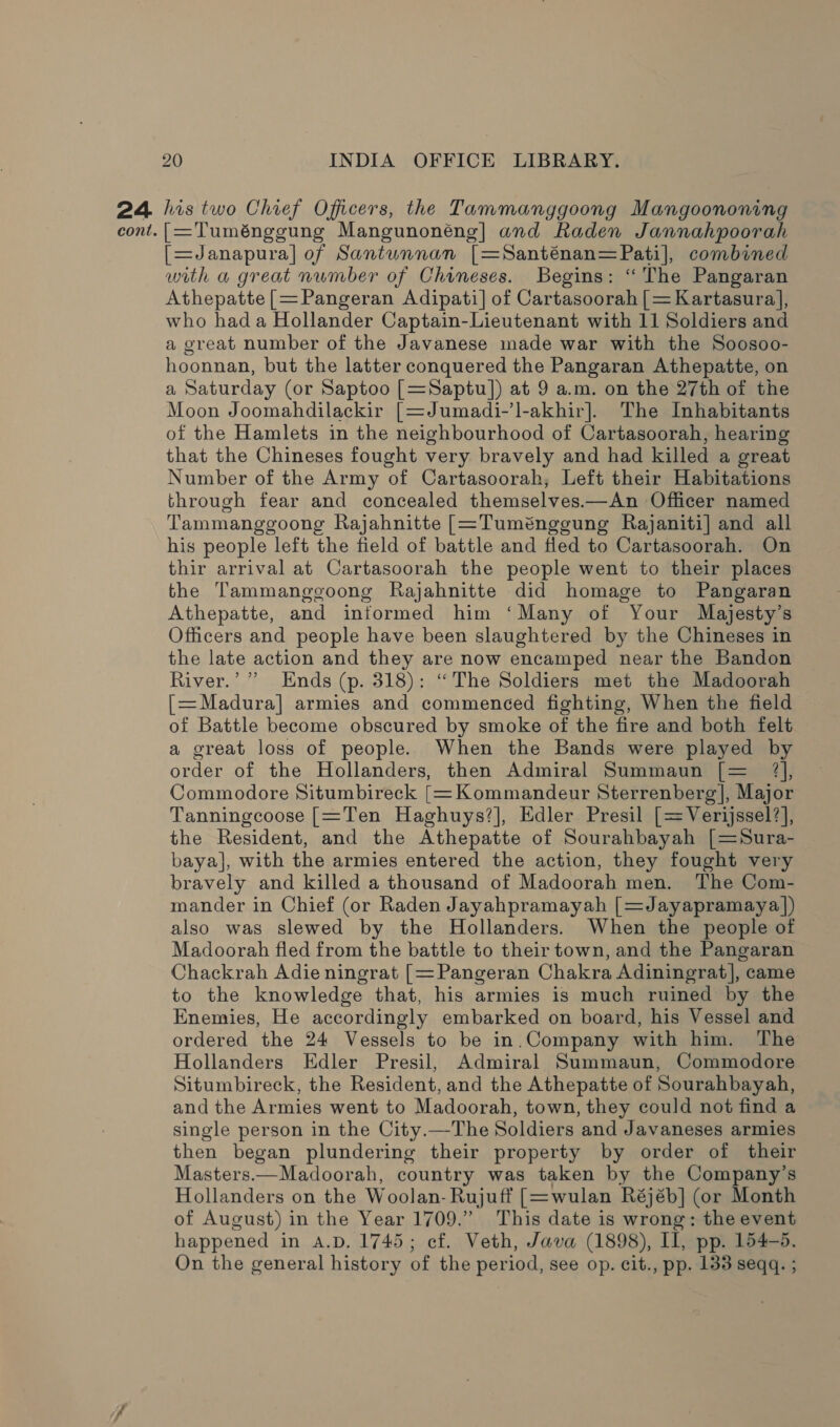 cont. 20 INDIA OFFICE LIBRARY. [=Tuménggung Mangunonéng] and Raden Jannahpoorah [=Janapura] of Santunnan [=Santénan= Pati], combined with a great number of Chineses. Begins: “The Pangaran Athepatte [=Pangeran Adipati] of Cartasoorah [=Kartasura], who hada Hollander Captain-Lieutenant with 11 Soldiers and a great number of the Javanese made war with the Soosoo- hoonnan, but the latter conquered the Pangaran Athepatte, on a Saturday (or Saptoo [=Saptu]) at 9 a.m. on the 27th of the Moon Joomahdilackir [=Jumadi-’l-akhir]. The Inhabitants of the Hamlets in the neighbourhood of Cartasoorah, hearing that the Chineses fought very bravely and had killed a great Number of the Army of Cartasoorah, Left their Habitations through fear and concealed themselves——An Officer named Tammanggoong Rajahnitte [=Tuménggung Rajaniti] and all his people left the field of battle and fled to Cartasoorah. On thir arrival at Cartasoorah the people went to their places the Tammanggoong Rajahnitte did homage to Pangaran Athepatte, and informed him ‘Many of Your Majesty’s Officers and people have been slaughtered by the Chineses in the late action and they are now encamped near the Bandon River.’ ” Ends (p. 318): “The Soldiers met the Madoorah [= Madura] armies and commenced fighting, When the field of Battle become obscured by smoke of the fire and both felt a great loss of people. When the Bands were played by order of the Hollanders, then Admiral Summaun [= 7], Commodore Situmbireck [=Kommandeur Sterrenberg |, Major Tanningcoose [=Ten Haghuys?], Edler Presil [= Verijssel?], the Resident, and the Athepatte of Sourahbayah [=Sura- baya], with the armies entered the action, they fought very bravely and killed a thousand of Madoorah men. The Com- mander in Chief (or Raden Jayahpramayah [=Jayapramaya)]) also was slewed by the Hollanders. When the people of Madoorah fled from the battle to their town, and the Pangaran Chackrah Adie ningrat [= Pangeran Chakra Adiningrat], came to the knowledge that, his armies is much ruined by the Enemies, He accordingly embarked on board, his Vessel and ordered the 24 Vessels to be in.Company with him. The Hollanders Edler Presil, Admiral Summaun, Commodore Situmbireck, the Resident, and the Athepatte of Sourahbayah, and the Armies went to Madoorah, town, they could not find a single person in the City.—The Soldiers and Javaneses armies then began plundering their property by order of their Masters.—Madoorah, country was taken by the Company’s Hollanders on the Woolan- Rujuff [=wulan Réjéb] (or Month of August) in the Year 1709.” This date is wrong: the event happened in A.D. 1745; ef. Veth, Java (1898), Il, pp. 154-5. On the general history of the period, see op. cit., pp. 133 seqq. ;