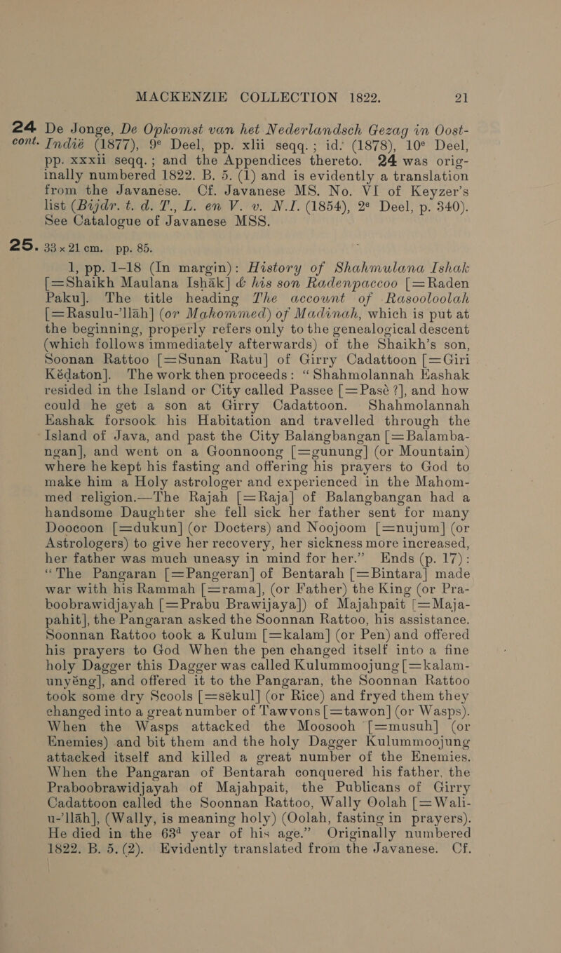 25. MACKENZIE COLLECTION 1822. A De Jonge, De Opkomst van het Nederlandsch Gezag im Oost- Indié (1877), 9° Deel, pp. xlii seqq.; id. (1878), 10° Deel, pp. Xxxli seqq.; and the Appendices thereto. 24 was orig- inally numbered 1822. B. 5. (1) and is evidently a translation from the Javanese. Cf. Javanese MS. No. VI of Keyzer’s list (Biydr. t. d. T., L. en V. v. NI. (1854), 2° Deel, p. 340). See Catalogue of Javanese MSS. vox 21cm... pp. 8d. 1, pp. 1-18 (In margin): History of Shahmulana Ishak [=Shaikh Maulana Ishak] &amp; his son Radenpaccoo [=Raden Paku]. The title heading Zhe account of Rasooloolah [=Rasulu-’llah] (or Mahommed) of Madinah, which is put at the beginning, properly refers only to the genealogical descent (which follows immediately afterwards) of the Shaikh’s son, Soonan Rattoo [=Sunan Ratu] of Girry Cadattoon [=Giri Kédaton]. The work then proceeds: “Shahmolannah Kashak resided in the Island or City called Passee [= Pasé ?], and how could he get a son at Girry Cadattoon. Shahmolannah Eashak forsook his Habitation and travelled through the ngan]|, and went on a Goonnoong [=gunung] (or Mountain) where he kept his fasting and offering his prayers to God to make him a Holy astrologer and experienced in the Mahom- med religion.—The Rajah [=Raja] of Balangbangan had a handsome Daughter she fell sick her father sent for many Doocoon [=dukun] (or Docters) and Noojoom [=nujum] (or Astrologers) to give her recovery, her sickness more increased, her father was much uneasy in mind for her.” Ends (p. 17): “The Pangaran |=Pangeran] of Bentarah [=Bintara] made war with his Rammah [=ramal], (or Father) the King (or Pra- bhoobrawidjayah [=Prabu Brawijaya]) of Majahpait [= Maja- pahit], the Pangaran asked the Soonnan Rattoo, his assistance. Soonnan Rattoo took a Kulum [=kalam] (or Pen) and offered his prayers to God When the pen changed itself into a fine holy Dagger this Dagger was called Kulummoojung [=kalam- unyéng], and offered it to the Pangaran, the Soonnan Rattoo took some dry Scools [=sékul] (or Rice) and fryed them they changed into a great number of Tawvons[=tawon|] (or Wasps). When the Wasps attacked the Moosooh [=musuh] (or Enemies) and bit them and the holy Dagger Kulummoojung attacked itself and killed a great number of the Enemies. When the Pangaran of Bentarah conquered his father, the Praboobrawidjayah of Majahpait, the Publicans of Girry Cadattoon called the Soonnan Rattoo, Wally Oolah [= Wali- u-’llah], (Wally, is meaning holy) (Oolah, fasting in prayers). He died in the 63¢ year of his age.” Originally numbered 1822. B. 5,(2). Evidently translated from the Javanese. Of.