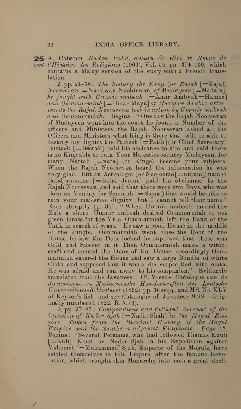 cont. 22 INDIA OFFICE LIBRARY. l’ Histovre des Religions (1906), Vol. 54, pp. 374-400, which contains a Malay version of the story with a French trans- lation. 2, pp. 21-36: The history the King (or Rajah [=Raja}) Noorsevan[=Nursiwan, Nushirwan] of Mudayeen|=Madain], he fought with Ummir umbeah [=Amir Ambyah=Hamza| and Oommarmiah|[=Umar Maya]of Mecca or Arabic, after- wards the Rajah Noorsevan lost in action by Ummir umbeah and Oommarmiah. Begins: “ One day the Rajah Noorsevan of Mudayeen went into the court, he found a Number of the officers and Ministers, the Rajah Noorsevan asked all the Officers and Ministers what King is there that will be able to destroy my dignity the Patteeh [=Patih] (or Chief Secretary) Bustack [=Béstak] paid his obeisance to him and said there is no King able to ruin Your Majesties country Mudayeen, for many Nattah [=nata] (or Kings) became your subjects. When the Rajah Noorsevan heard the information he was very glad. But an Astrologer (or Noojoome[=nujum]) named Bataljummoor [=Betal Jémur] paid his obeisance to the Rajah Noorsevan, and said that there were two Boys, who was Born on Monday (or Sommah [=Soma]) that would be able to ruin your majesties dignity, but I cannot tell their name.” Ends abruptly (p. 36): ‘‘“When Ummir umbeah carried the Mule a shore, Ummir umbeah desired Oommarmiah to get green Grass for the Mule Oommarmiah left the Bank of the Tank in search of grass. He saw a good House in the middle of the Jungle. Oommarmiah went close the Door of the House, he saw the Door locked he supposed that there was Gold and Silever in it Then Oommarmiah make a witch- craft and opened the Door of the House, accordingly Oom- marmiah entered the House and saw a large Bundle of white Cloth and supposed that it was a die corpse tied with cloth. He was afraid and ran away to his companion.” Evidently translated from the Javanese. Cf. Vreede, Catalogus van de Javaansche en Madoereesche Handscehriften der Leidsche Universiterits-Bibliotheek (1892), pp. 36 seqq., and MS. No. XLV of Keyzer’s list; and see Catalogue of Javanese MSS. Orig-. inally numbered 1822. B. 5. (9). 3, pp. 37-85 : Compendious and faithful Account of the invasion of Nader Sjah [=Nadir Shah] in the Mogul Hm- pire. Taken from the Succinct History of the Mogul Empire and the Southern adjacent Kingdoms. Page 42. Begins: ‘‘Several Persiams, who had followed Thamas Kouli [=Kuli] Khan or Nader Sjah in his Expedition against Mahomet [=Muhammad] Sjah, Emperor of the Moguls, have settled themselves in this Empire, after the famous Revo- lution, which brought this Monarchy into such a great decli-