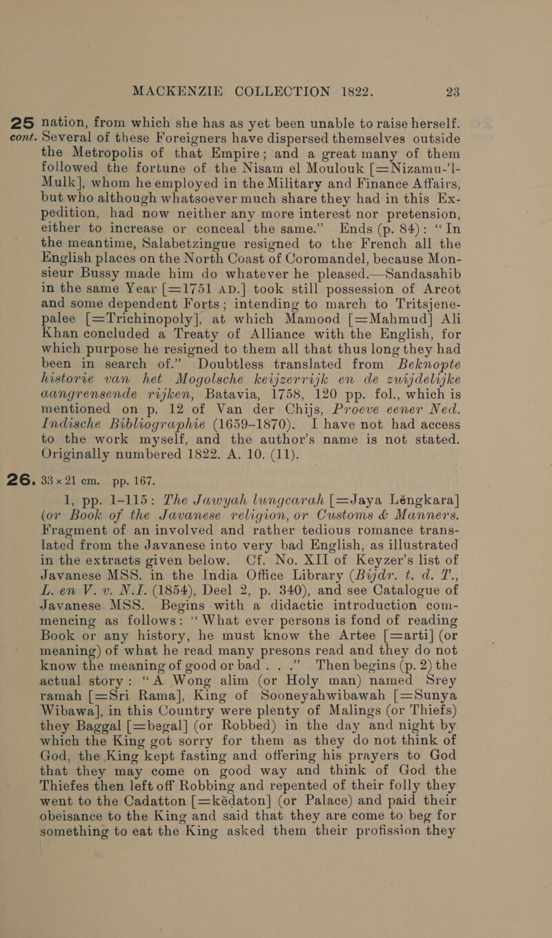 25 cont. 26. MACKENZIE COLLECTION 1822. 23 nation, from which she has as yet been unable to raise herself. Several of these Foreigners have dispersed themselves outside the Metropolis of that Empire; and a great many of them followed the fortune of the Nisam el Moulouk [=Nizamu-’I- Mulk], whom he employed in the Military and Finance Affairs, but who although whatsoever much share they had in this Ex- pedition, had now neither any more interest nor pretension, either to increase or conceal the same.’ Ends (p. 84): “In the meantime, Salabetzingue resigned to the French all the English places on the North Coast of Coromandel, because Mon- sieur Bussy made him do whatever he pleased.—Sandasahib in the same Year [=1751 apD.] took still possession of Arcot and some dependent Forts; intending to march to Tritsjene- palee [=Trichinopoly], at which Mamood [=Mahmud] Ali Khan concluded a Treaty of Alliance with the English, for which purpose he resigned to them all that thus long they had been in search of.” Doubtless translated from Beknopte historve van het Mogolsche keijzerrijk en de zurijdelijke aangrensende rijken, Batavia, 1758, 120 pp. fol., which is mentioned on p. 12 of Van der Chijs, Proeve eener Ned. Indische Bibliographie (1659-1870). I have not. had access to the work myself, and the author’s name is not stated. Originally numbered 1822. A. 10. (11). 33x 21cm. pp. 167. 1, pp. 1-115: The Jawyah lungcarah [=Jaya Léngkara] (or Book of the Javanese religion, or Customs &amp; Manners. Fragment of an involved and rather tedious romance trans- lated from the Javanese into very bad English, as illustrated in the extracts given below. Cf. No. XII of Keyzer’s list of Javanese MSS. in the India Office Library (Bijdr. t. d. T., L. en V. v. N.I. (1854), Deel 2, p. 340), and see Catalogue of Javanese. MSS. Begins with a didactic introduction com- mencing as follows: ‘“‘ What ever persons is fond of reading Book or any history, he must know the Artee [=arti] (or meaning) of what he read many presons read and they do not know the meaning of goodorbad.. .” Then begins (p. 2) the actual story: “A Wong alim (or Holy man) named Srey ramah [=Sri Rama], King of Sooneyahwibawah [=Sunya Wibawa], in this Country were plenty of Malings (or Thiefs) they Baggal [=begal] (or Robbed) in the day and night by which the King got sorry for them as they do not think of God, the King kept fasting and offering his prayers to God that they may come on good way and think of God the Thiefes then left off Robbing and repented of their folly they went to the Cadatton [=kédaton] (or Palace) and paid their obeisance to the King and said that they are come to beg for something to eat the King asked them their profission they