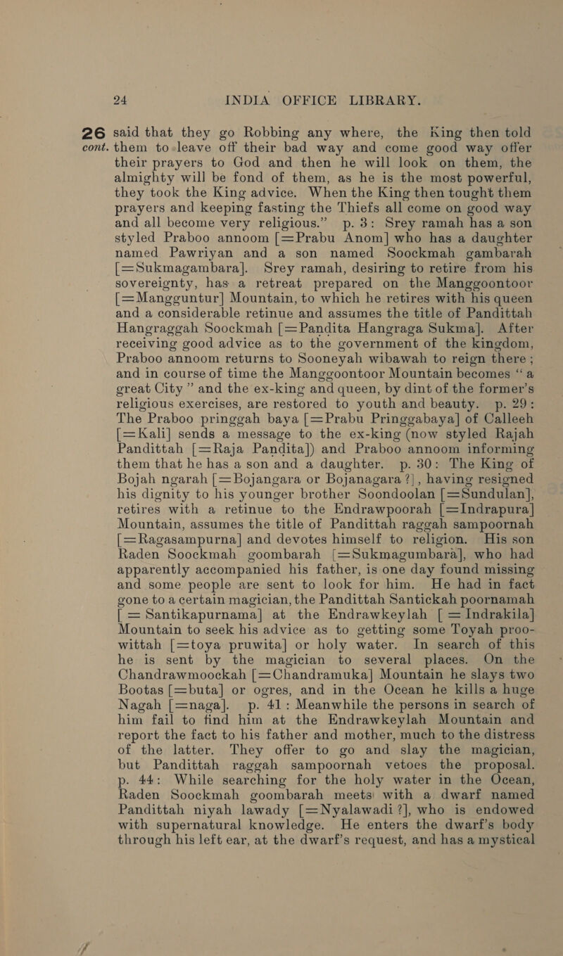 26 said that they go Robbing any where, the King then told cont. them to-leave off their bad way and come good way offer their prayers to God and then he will look on them, the almighty will be fond of them, as he is the most powerful, they took the King advice. When the King then tought them prayers and keeping fasting the Thiefs all come on good way and all become very religious.” p.3: Srey ramah has a son styled Praboo annoom [=Prabu Anom] who has a daughter named Pawriyan and a son named Soockmah gambarah [=Sukmagambara]. Srey ramah, desiring to retire from his sovereignty, has a retreat prepared on the Manggoontoor [=Mangguntur] Mountain, to which he retires with his queen and a considerable retinue and assumes the title of Pandittah Hangraggah Soockmah [=Pandita Hangraga Sukma]. After receiving good advice as to the government of the kingdom, Praboo annoom returns to Sooneyah wibawah to reign there ; and in course of time the Manggoontoor Mountain becomes “a ereat City ” and the ex-king and queen, by dint of the former’s religious exercises, are restored to youth and beauty. p. 29: The Praboo pringgah baya [=Prabu Pringgabaya] of Calleeh [=Kali] sends a message to the ex-king (now styled Rajah Pandittah [=Raja Pandita]) and Praboo annoom informing them that he has a son and a daughter. p. 30: The King of Bojah ngarah [= Bojangara or Bojanagara ?], having resigned his dignity to his younger brother Soondoolan [=Sundulan], retires with a retinue to the Endrawpoorah [=Indrapura| Mountain, assumes the title of Pandittah raggah sampoornah [=Ragasampurna]| and devotes himself to religion. His son Raden Soockmah goombarah [=Sukmagumbara], who had apparently accompanied his father, is one day found missing and some people are sent to look for him. He had in fact gone to a certain magician, the Pandittah Santickah poornamah [ = Santikapurnama] at the Endrawkeylah [ = Indrakila| Mountain to seek his advice as to getting some Toyah proo- wittah [=toya pruwita] or holy water. In search of this he is sent by the magician to several places. On the Chandrawmoockah [=Chandramuka] Mountain he slays two Bootas [=buta] or ogres, and in the Ocean he kills a huge Nagah [=naga]. p. 41: Meanwhile the persons in search of him fail to find him at the Endrawkeylah Mountain and report the fact to his father and mother, much to the distress of the latter. They offer to go and slay the magician, but Pandittah raggah sampoornah vetoes the proposal. p. 44: While searching for the holy water in the Ocean, Raden Soockmah goombarah meets! with a dwarf named Pandittah niyah lawady [=Nyalawadi?], who is endowed with supernatural knowledge. He enters the dwarf’s body through his left ear, at the dwarf’s request, and has a mystical