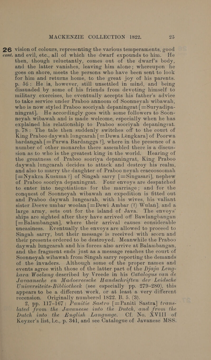 26 vision of colours, representing the various temperaments, good cont. and evil, ete., all of which the dwarf expounds to him. He then, though reluctantly, comes out of the dwarf’s body, and the latter vanishes, leaving him alone; whereupon he goes on shore, meets the persons who have been sent to look for him and returns home, to the great joy of his parents. p. 56: He is, however, still unsettled in mind, and being dissuaded by some of his friends from devoting himself to military exercises, he eventually accepts his father’s advice to take service under Praboo annoom of Soonneyah wibawah, who is now styled Praboo sooriyah depaningrat | =Suryadipa- ningrat|. He accordingly goes with some followers to Soon- neyah wibawah and is made welcome, especially when he has explained his relationship to Praboo sooriyah depaningrat. p. 78: The tale then suddenly switches off to the court of King Praboo daywah lungcarah |= Dewa Léngkara] of Poorwa bardangah |=Purwa Bardangga ?], where in the presence of a number of other monarchs there assembled there is a discus- sion as to who is the greatest king in the world. Hearing of the greatness of Praboo sooriya depaningrat, King Praboo daywah lungcarah decides to attack and destroy his realm, and also to marry the daughter of Praboo neyah cracoosoomah [=Nyakra Kusuma ?]| of Singah sarry [=Singasari], nephew of Praboo sooriya depaningrat. Four envoys are despatched to enter into negotiations for the marriage; and for the conquest of Soonneyah wibawah an expedition is fitted out and Praboo daywah lungearah, with his wives, his valiant sister Deeve umbar woolan[=Dewi Ambar (?) Wulan], and a large army, sets out for the island of Java. The envoys’ ships are sighted after they have arrived off Bawlangbangan [=Balambangan], where their arrival causes considerable uneasiness. Eventually the envoys are allowed to proceed to Singah sarry, but their message is received with scorn and their presents ordered to be destroyed. Meanwhile the Praboo daywah lungcarah and his forces also arrive at Balambangan, and the fragment ends just as a message reaches the court of Soonneyah wibawah from Singah sarry reporting the demands of the invaders. Although some of the proper names and events agree with those of the latter part of the Djaja Leng- kara Woelang described by Vreede in his Catalogus van de Javaansche en Madoereesche Handschriften der Levdsche Universiteits-Bibliotheek (see especially pp. 279-280), this appears to be a different work, or at least a very different recension. Originally numbered 1822. B. 5. (3). 2, pp. 117-167: Panitie Sastro [=Paniti Sastra] trans- lated from the Javaneese into the Dutch, and from the Dutch into the English Language. Cf. No. XVIII of Keyzer’s list, l.c., p. 341, and see Catalogue of Javanese MSS.