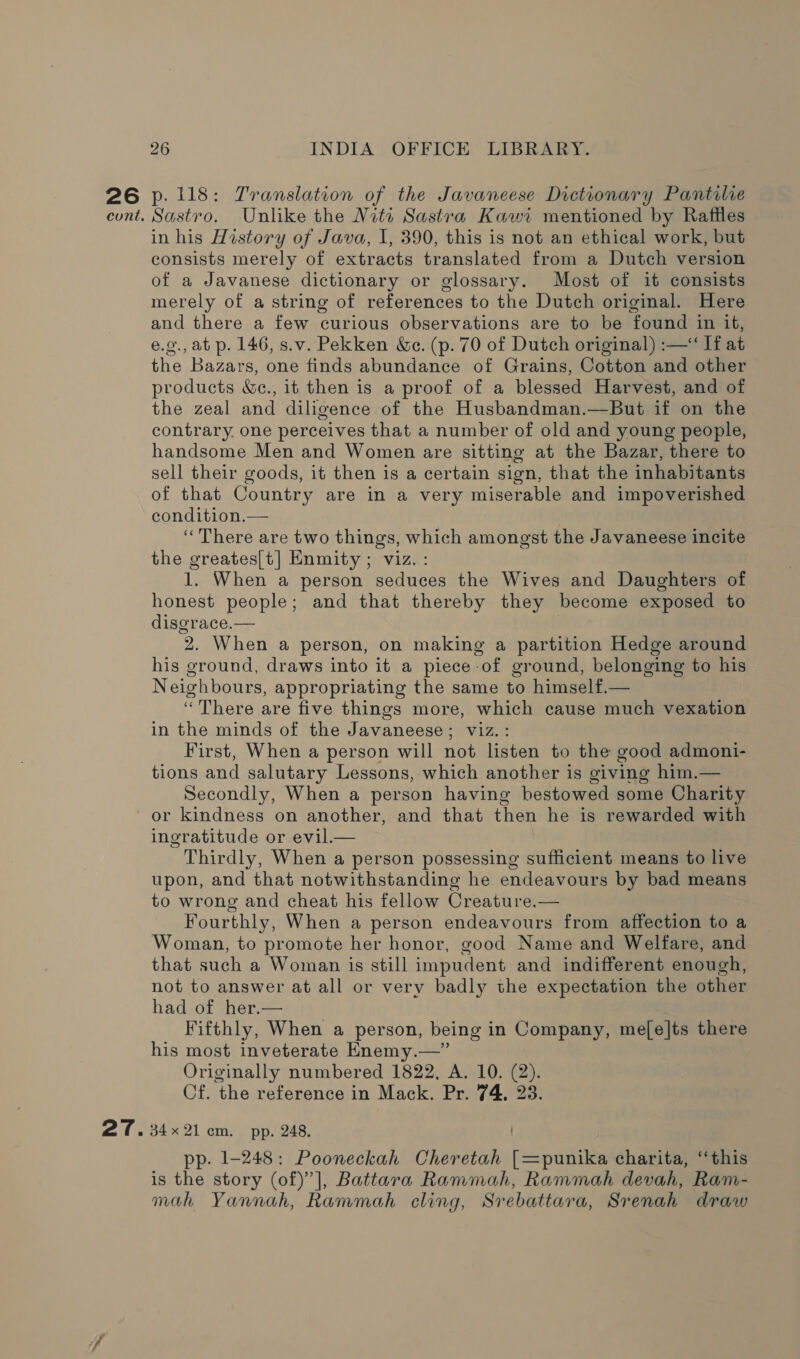 26 p. 118: Translation of the Javaneese Dictionary Pantilie cont. Sastro. Unlike the Nita Sastra Kawi mentioned by Rafiles in his History of Java, I, 390, this is not an ethical work, but consists merely of extracts translated from a Dutch version of a Javanese dictionary or glossary. Most of it consists merely of a string of references to the Dutch original. Here and there a few curious observations are to be found in it, e.g., at p. 146, s.v. Pekken Ge. (p. 70 of Dutch original) :—“ If at the Bazars, one finds abundance of Grains, Cotton and other products &amp;e., it then is a proof of a blessed Harvest, and of the zeal and diligence of the Husbandman.—But if on the contrary. one perceives that a number of old and young people, handsome Men and Women are sitting at the Bazar, there to sell their goods, it then is a certain sign, that the inhabitants of that Country are in a very miserable and impoverished condition.— | “There are two things, which amongst the Javaneese incite the greates[t] Enmity ; viz. : 1. When a person seduces the Wives and Daughters of honest people; and that thereby they become exposed to disgrace.— 2. When a person, on making a partition Hedge around his ground, draws into it a piece of ground, belonging to his Neighbours, appropriating the same to himself.— “There are five things more, which cause much vexation in the minds of the Javaneese; viz.: First, When a person will not listen to the good admoni- tions and salutary Lessons, which another is giving him.— Secondly, When a person having bestowed some Charity or kindness on another, and that then he is rewarded with ingratitude or evil. Thirdly, When a person possessing sufficient means to live upon, and that notwithstanding he endeavours by bad means to wrong and cheat his fellow Creature.— Fourthly, When a person endeavours from affection to a Woman, to promote her honor, good Name and Welfare, and that such a Woman is still impudent and indifferent enough, not to answer at all or very badly the expectation the other had of her.— Fifthly, When a person, being in Company, me[e|ts there his most inveterate Enemy.—” Originally numbered 1822, A. 10. (2). Cf. the reference in Mack. Pr. 74, 23 27. 34x21 cm. pp. 248. pp. 1-248: Pooneckah Cheretah [=punika charita, ‘‘this is the story (of)’], Battara Rammah, Rammah devah, Ram- mah Yannah, Rammah cling, Srebattara, Srenah draw