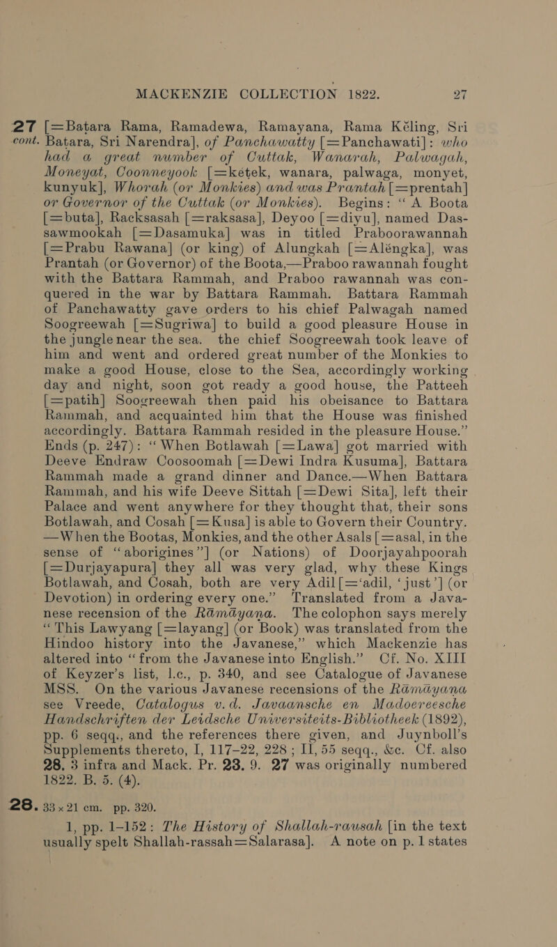 27 ([=Batara Rama, Ramadewa, Ramayana, Rama Kéling, Sri cont. Batara, Sri Narendra], of Panchawatty [=Panchawati]: who had a great number of Cuttak, Wanarah, Palwagah, Moneyat, Coonneyook [=ketek, wanara, palwaga, monyet, kunyuk], Whorah (or Monkies) and was Prantah |=prentah] or Governor of the Cuttak (or Monkies). Begins: “ A Boota [=buta], Racksasah [=raksasa], Deyoo [=diyu], named Das- sawmookah [=Dasamuka] was in titled Praboorawannah [=Prabu Rawana] (or king) of Alungkah [=Aléngka], was Prantah (or Governor) of the Boota,—Praboo rawannah fought with the Battara Rammah, and Praboo rawannah was con- quered in the war by Battara Rammah. Battara Rammah of Panchawatty gave orders to his chief Palwagah named Soogreewah [=Sugriwa] to build a good pleasure House in the jungle near the sea. the chief Soogreewah took leave of him and went and ordered great number of the Monkies to make a good House, close to the Sea, accordingly working day and night, soon got ready a good house, the Patteeh [=patih] Soogreewah then paid his obeisance to Battara Rammah, and acquainted him that the House was finished accordingly. Battara Rammah resided in the pleasure House.” Einds (p. 247): “When Botlawah [=Lawa] got married with Deeve Endraw Coosoomah [=Dewi Indra Kusuma], Battara Rammah made a grand dinner and Dance.—When Battara Rammah, and his wife Deeve Sittah [=Dewi Sita], left their Palace and went anywhere for they thought that, their sons Botlawah, and Cosah [= Kusa] is able to Govern their Country. —W hen the Bootas, Monkies, and the other Asals [ =asal, in the sense of “aborigines”] (or Nations) of Doorjayahpoorah [=Durjayapura] they all was very glad, why.these Kings Botlawah, and Cosah, both are very Adil [=‘adil, ‘just’] (or Devotion) in ordering every one.” Translated from a Java- nese recension of the Ramayana. Thecolophon says merely “This Lawyang [=layang] (or Book) was translated from the Hindoo history into the Javanese,” which Mackenzie has altered into “from the Javanese into English.” Cf. No. XIII of Keyzer’s list, l.c., p. 340, and see Catalogue of Javanese MSS. On the various Javanese recensions of the Ramayana see Vreede, Catalogus v.d. Javaansche en Madoereesche Handschriften der Leidsche Universiterts- Bibliotheeck (1892), pp. 6 seqq., and the references there given, and Juynboll’s Supplements thereto, I, 117-22, 228 ; II, 55 seqq., &amp;c. Cf. also 28. 3 infra and Mack. Pr. 28. 9. 27 was originally numbered 1822. B. 5. (4). 28. 33 x21 cm. pp. 320. 1, pp. 1-152: The History of Shallah-rausah [in the text usually spelt Shallah-rassah=—Salarasa]. A note on p.1 states