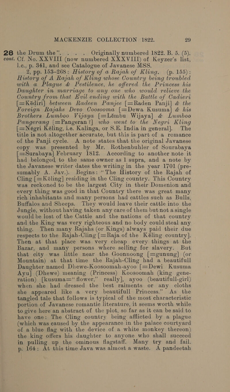 28 the Drumthe”. . . . Originally numbered 1822. B. 5. (5). cont. Of. No. XXVIII (now numbered XX XVIII) of Keyzer’s list, l.c., p. 341, and see Catalogue of Javanese MSS. 2, pp. 153-268: History of a Rajah of Kling. (p. 155): History of A Rajah of Kling whose Country being troubled with a Plague &amp; Pestilence, he offered the Princess his Daughter im marriage to any one who would relieve the Country from that EHvil ending with the Battle of Cadiera [=Kédiri] between Radeen Panjee [=Raden Panji] &amp; the Foreign Rajahs Devo Coosooma [=Dewa Kusuma] &amp; his Brothers Lumboo Viyaya [=Lémbu Wijaya]l &amp; Lumboo Pangerang [=Pangeran?| who went to the Negri Kling [=Néeri Kéling, i.e. Kalinga, or S.E. India in general]. The title is not altogether accurate, but this is part of a romance of the Panji cycle. A note states that the original Javanese copy was presented by Mr. Rothenbuhler of Sourabaya [=Surabaya] February 1812. According to another note it had belonged to the same owner as 1 supra, and a note by the Javanese writer dates the writing in the year 1701 (pre- sumably A. Jav.). Begins: “The History of the Rajah of Cling [=Kéling] residing in the Cling country. This Country was reckoned to be the largest City in their Domenion and every thing was good in that Country there was great many rich inhabitants and many persons had cattles such as Bulls, Buffalos and Sheeps. They would leave their cattle into the Jungle, without having taken any care of them but not asingle would be lost of the Cattle and the nations of that country and the King was very righteous and no body could steal any thing. Then many Rajahs (or Kings) always paid their due respects to the Rajah-Cling [=Raja of the Kéling country]. Then at that place was very cheap every things at the Bazar, and many persons where selling for slavery. But that city was little near the Goonnoong [=gunung] (or Mountain) at that time the Rajah-Cling had a beautifull Daughter named Dhewe-Koosoomah-ayoo [=Dewi Kusuma Ayu] (Dhewe) meaning (Princess) Koosoomah (king gene- ration) [kusuma=“ flower,” really], ayoo (beautifull-girl) when she had dressed the best raiments or any cloths she appeared like a very beautifull Princess.” As the tangled tale that follows is typical of the most characteristic portion of Javanese romantic literature, it seems worth while to give here’ an abstract of the plot, so far as it can be said to have one: The Cling country being afflicted by a plague (which was caused by the appearance in the palace courtyard of a blue flag with the device of a white monkey thereon) the king offers his daughter to anyone who shall succeed in pulling up the ominous flagstaff. Many try and fail. p. 164: At this time Java was almost a waste. A pandeetah