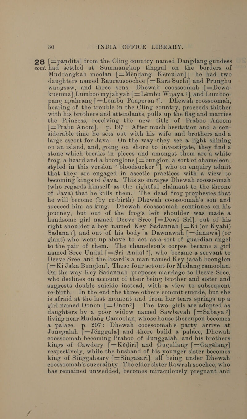 28 cont. 30 INDIA OFFICE LIBRARY. [=pandita] from the Cling country named Dangdang gundess had settled at Summangkap tinggal on the borders of Muddangkah moolan [=Méndang Kemulan]; he had two daughters named Raurausoochee _ Rara Suchi] and Prunghu wangsaw, and three sons, Dhewah coossoomah [=Dewa- kusuma], Lumboo myjahyah [=Lembu Wijaya ?], and Lumboo- pang ngahrang [=Léembu Pangeran?]. Dhewah coossoomah, hearing of the trouble im the Cling country, proceeds thither with his brothers and attendants, pulls up the flag and marries the Princess, receiving the new title of Praboo Anoom [=Prabu Anom]. p.197: After much hesitation and a con- siderable time he sets out with his wife and brothers and a large escort for Java. On the way-they see a light shining on an island, and, going on shore to investigate, they find a stone which breaks in pieces and amongst them are a white frog, a lizard and a boonglone [=bunglon, a sort of chameleon, styled in this version “ bloodsucker”], who on enquiry admit that they are engaged in ascetic practices with a view to becoming kings of Java. This so enrages Dhewah coossoomah (who regards himself as the rightful claimant to the throne of Java) that he kills them. ‘he dead frog prophesies that he will become (by re-birth) Dhewah coossoomah’s son and succeed him as king. Dhewah coossoomah continues on his journey, but out of the frog’s left shoulder was made a handsome girl named Deeve Sree [=Dewi Sri], out of his right shoulder a boy named Key Sadannah [=Ki (or Kyahi) Sadana ?], and out of his body a Dawnawah [=danawa] (or giant) who went up above to act as a sort of guardian angel to the pair of them. The chameleon’s corpse became a girl named Sree Undul [=Sri Andal?], who became a servant to Deeve Sree, and the lizard’s a man named Key jacah boonglon [=KiJaka Bunglon]. These four set out for Mudang camoolan. On the way Key Sadannah proposes marriage to Deeve Sree, who declines on account of their being brother and sister and suggests double suicide instead, with a view to subsequent re-birth. In the end the three others commit suicide, but she is afraid at the last moment and from her tears springs up a girl named Oonon [=Unon?]. The two girls are adopted as daughters by a poor widow named Sawbayah [=Sabaya ?] living near Mudang Camoolan, whose house thereupon becomes a palace. p. 207: Dhewah coossoomah’s party arrive at Junggalah [=Jénggala] and there build a palace, Dhewah coossoomah becoming Praboo of Junggalah, and his brothers kings of Cawdery [=Kédiri] and Gugullang [=Gagélang] respectively, while the husband of his younger sister becomes king of Singgahsary [=Singasari], all being under Dhewah coossoomah’s suzerainty. The elder sister Rawrah soochee, who has remained unwedded, becomes miraculously pregnant and