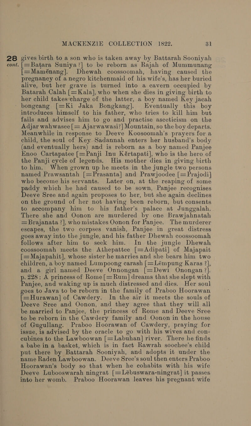28 gives birth to a son who is taken away by Battarah Sooniyah cont. aa Batara Suniya?| to be reborn as Rajah of Mummunang [=Maménang]. Dhewah coossoomah, having caused the pregnancy of aneero kitchenmaid of his wife’ s, has her buried alive, but her grave is turned into a cavern occupied by Batarah Calah [= Kala], who when she dies in giving birth to her child takes charge of the latter, a boy named Key jacah bongeang [=Ki Jaka Bongkang]. Eventually this boy introduces himself to his father, who tries to kill him but. fails and advises him to go and practise asceticism on the Adjar wahwasee[= Ajarwawasi?] Mountain, so the boy departs. Meanwhile in response to Deeve Koosoomah’s prayers for a child, the soul of Key Sadannah enters her husband’s body (and eventually hers) and is reborn as a boy named Panjee Knoo Cartapatee [=Panji Inu Kértapati], who is the hero of the Panji cycle of legends. His mother dies in giving birth to him. When grown up he meets in the jungle two persons named Prawsantah [=Prasanta] and Prawjoodee [= Prajodi]| who become his servants. Later on, at the reaping of some paddy which he had caused to be sown, Panjee recognises Deeve Sree and again proposes to her, but she again declines on the ground of her not having been reborn, but consents to accompany him to his father’s palace at Junggalah. There she and Oonon are murdered by one Brawjahnatah = Brajanata ?], who mistakes Oonon for Panjee. The murderer escapes, the two corpses vanish, Panjee in great distress goes away into the jungle, and his father Dhewah coossoomah follows after him to seek him. In the jungle Dhewah coossoomah meets the Athepattee [=Adipati] of Majapait [= Majapahit], whose sister he marries and she bears him two children, a boy named Lumpoong carash [= Lémpung Karas ?], and a girl named Deeve Onnongan [=Dewi Onongan ?]. p. 228: A princess of Rome[=Rum] dreams that she slept with Panjee, and waking up is much distressed and dies. Her soul goes to Java to be reborn in the family of Praboo Hoorawan [=Hurawan|] of Cawdery. In the air it meets the souls of Deeve Sree and Oonon, and they agree that they will all be married to Panjee, the princess of Rome and Deeve Sree to be reborn in the Cawdery family and Oonon in the house of Gugullang. Praboo Hoorawan of Cawdery, praying for issue, is adyised by the oracle to go with his wives and con- cubines to the Lawboowan [=Labuhan] river. There he finds a babe in a basket, which is in fact Rawrah soochee’s child put there by Battarah Sooniyah, and adopts it under the name Raden Lawboowan. Deeve Sree’s soul then enters Praboo Hoorawan’s body so that when he cohabits with his wife Deeve Lubooswarah ningrat [= Lébuswara-ningrat] it passes into her womb. Praboo Hoorawan leaves his pregnant wife