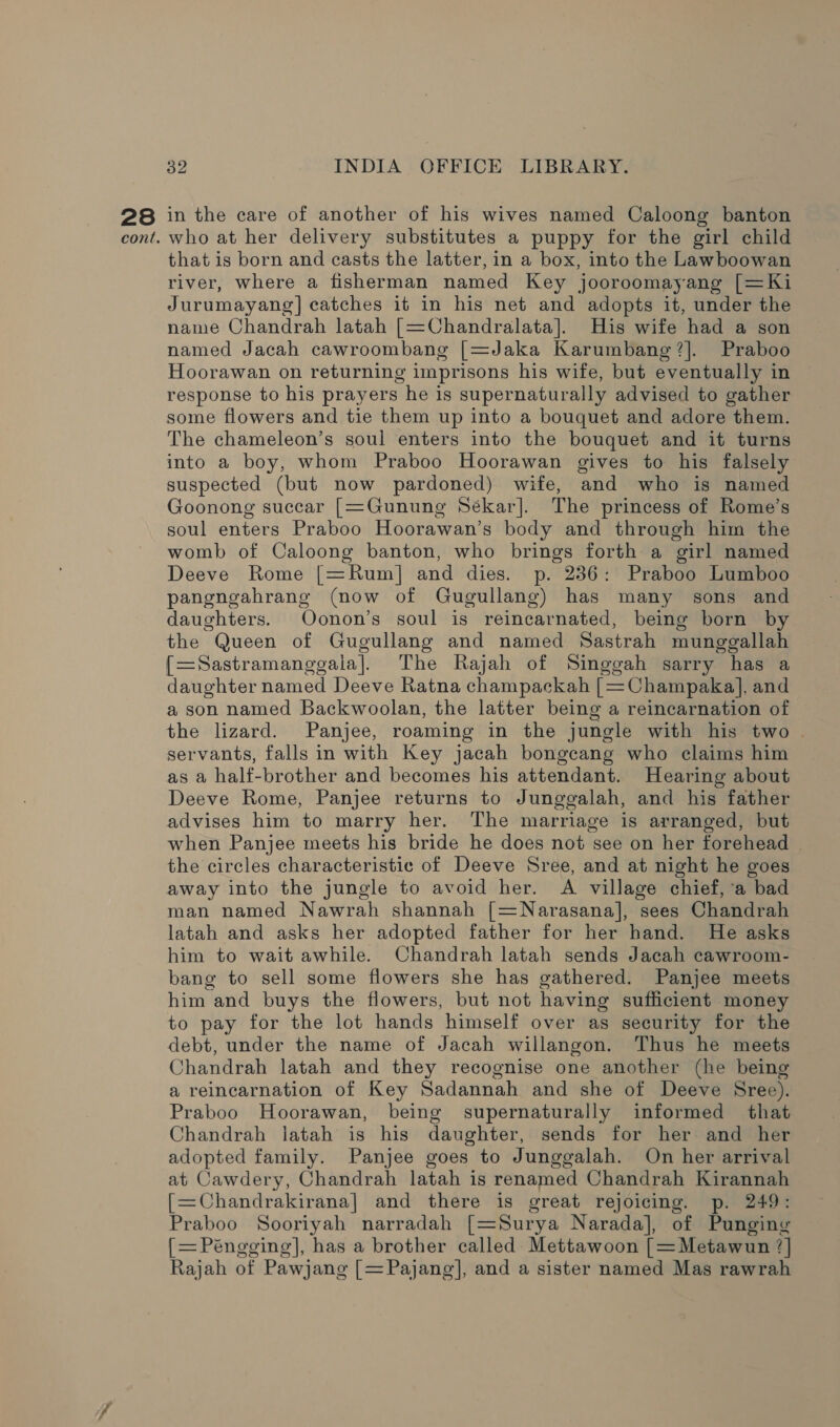 28 in the care of another of his wives named Caloong banton who at her delivery substitutes a puppy for the girl child that is born and casts the latter, in a box, into the Lawboowan river, where a fisherman named Key jooroomayang [=Ki Jurumayang] catches it in his net and adopts it, under the name Chandrah latah [=Chandralata]. His wife had a son named Jacah cawroombang [=Jaka Karumbang?]. Praboo Hoorawan on returning imprisons his wife, but eventually in response to his prayers he is supernatur ally advised to gather some flowers and tie them up into a bouquet and adore them. The chameleon’s soul enters into the bouquet and it turns into a boy, whom Praboo Hoorawan gives to his falsely suspected (but now pardoned) wife, and who is named Goonong succar [=Gunung Sékar]. The princess of Rome’s soul enters Praboo Hoorawan’s body and through him the womb of Caloong banton, who brings forth a girl named Deeve Rome [=Rum] and dies. p. 236: Praboo Lumboo pangngahrang (now of Gugullang) has many sons and daughters. Oonon’s soul is reincarnated, being born by the Queen of Gugullang and named Sastrah munggallah {[=Sastramanggala]. The Rajah of Singgah sarry has a daughter named Deeve Ratna champackah [=Champaka], and a son named Backwoolan, the latter being a reincarnation of the lizard. Panjee, roaming in the jungle with his two . servants, falls in with Key jacah bongcang who claims him as a half-brother and becomes his attendant. Hearing about Deeve Rome, Panjee returns to Junggalah, and his father advises him to marry her. The marriage is arranged, but when Panjee meets his bride he does not see on her forehead the circles characteristic of Deeve Sree, and at night he goes away into the jungle to avoid her. A village chief, ‘a bad man named Nawrah shannah [=Narasana], sees Chandrah latah and asks her adopted father for her hand. He asks him to wait awhile. Chandrah latah sends Jacah cawroom- bang to sell some flowers she has gathered. Panjee meets him and buys the flowers, but not having sufficient money to pay for the lot hands himself over as security for the debt, under the name of Jacah willangon. Thus he meets Chandrah latah and they recognise one another (he being a reincarnation of Key Sadannah and she of Deeve Sree). Praboo Hoorawan, being supernaturally informed that Chandrah latah is his daughter, sends for her and her adopted family. Panjee goes to Junggalah. On her arrival at Cawdery, Chandrah latah is renamed Chandrah Kirannah [=Chandrakirana] and there is great rejoicing. p. 249: Praboo Sooriyah narradah [=Surya Narada], of Punging {=Péngging], has a brother called Mettawoon [=Metawun ?] Rajah of Pawjang [=Pajang], and a sister named Mas rawrah