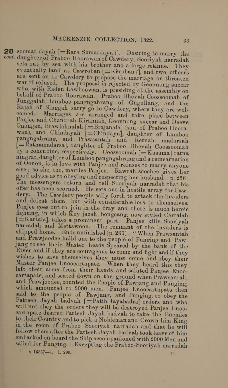 28 soomar dayah [=Rara Sumardaya 7]. Desiring to marry the cont. daughter of Praboo Hoorawanof Cawdery, Sooriyah narradah sets out by sea with his brother and a large retinue. They eventually land at Cawroban [=Kéroban 2], and two officers are sent on to Cawdery to propose the marriage or threaten war if refused. The proposal is rejected by Goonnong succar who, with Raden Lawboowan, is presiding at the assembly on behalf of Praboo Hoorawan. Praboo Dhevah Coossoomah of Junggalah, Lumboo pangngahrang of Gugullang, and the Rajah of Singgah sarry go to Cawdery, where they are wel- comed. Marriages are arranged and take place between Panjee and Chandrah Kirannah, Goonnong succar and Deeve Onongan, Brawjahnalah [=Brajanala] (son of Praboo Hoora- wan), and Chindayah [=Chindayal, daughter of Lumboo pangngahrang, and Prawsantah and Retnah madarsah [=Ratnamadarsa], daughter of Praboo Dhevah Coossoomah by a concubine, respectively. Coossoomah [=Kusuma] ratna ningrat, daughter of Lumboo pangngahrang and a reincarnation of Oonon, is in love with Panjee and refuses to marry anyone else ; so she, too, marries Panjee. Rawrah soochee gives her good advice as to obeying and respecting her husband. p. 256: The messengers return and tell Soorlyah narradah that his offer has been scorned. He sets out in hostile array for Caw- dery. The Cawdery people sally forth to attack the invaders and defeat them, but with considerable loss to themselves. Panjee goes out to join in the fray and there is much heroic fighting, in which Key jacah bongeang, now styled Cartalah [=Kartala], takes a prominent part. Panjee kills Sooriyah narradah and Mettawoon. The remnant of the invaders is shipped home. Ends unfinished (p. 266): “When Prawsantah and Prawjoodee haild out to the people of Punging and Paw- jang tosee their Master heads Speared by the bank of the River and if they are courageous to come and fight and if they wishes to save themselves they must come and obey their Master Panjee Enoocartapate. When they heard this they left their arms from their hands and saluted Panjee Enoo- cartapate, and seated down on the ground when Prawsantah, and Prawjoodee, counted the People of Pawjang and Punging, which amounted to 2000 men. Panjee Knoocartapate then said to the people of Pawjang, and Punging, to obey the Patteeh Jayah badvah [=Patih Jayabadra] orders and who will not obey the orders they will be destroyed Panjee Enoo- cartapate desired Patteeh Jayah badvah to take the Enemies to their Country and to pick a Nobleman and Crown him King in the room of Praboo Sooriyah narradah and that he will follow them after the Patteeh Jayah badvah took leave of him embarked on board the Ship accompanioned with 2000 Men and sailed for Punging. Excepting the Praboo-Sooriyah narradah S$ 16537—1, 1. 290. C