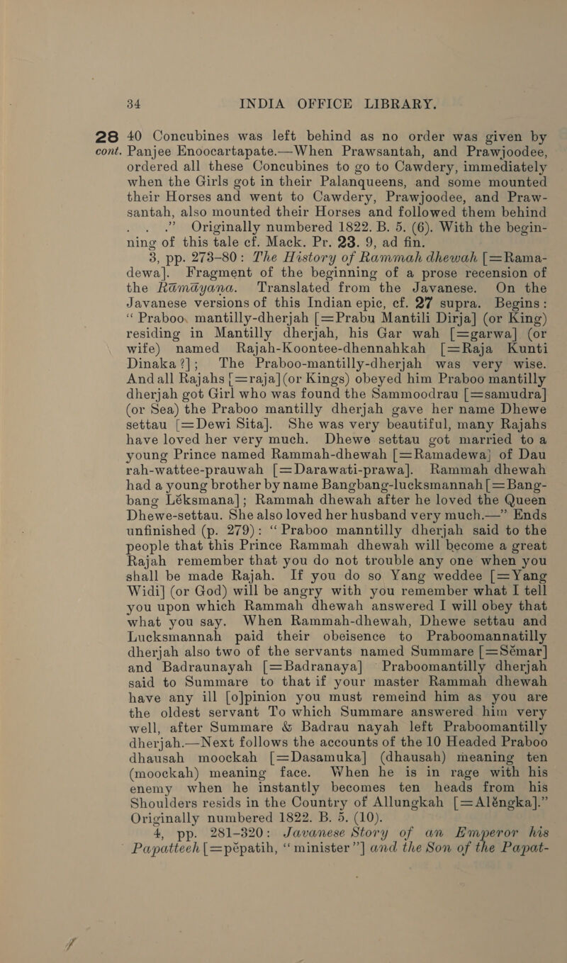 28 cont. 34 INDIA OFFICE LIBRARY. 40 Concubines was left behind as no order was given by Panjee Enoocartapate-—When Prawsantah, and Prawjoodee, ordered all these Concubines to go to Cawdery, immediately when the Girls got in their Palanqueens, and some mounted their Horses and went to Cawdery, Prawjoodee, and Praw- santah, also mounted their Horses and followed them behind . . .? Originally numbered 1822. B. 5. (6). With the begin- ning of this tale cf. Mack. Pr. 23. 9, ad fin. 3, pp. 273-80: The History of Rammah dhewah [=Rama- dewa]. Fragment of the beginning of a prose recension of the Ramayana. Translated from the Javanese. On the Javanese versions of this Indian epic, cf. 27 supra. Begins: ‘“ Praboo, mantilly-dherjah [=Prabu Mantili Dirja] (or King) residing in Mantilly dherjah, his Gar wah [=garwa] (or wife) named Rajah-Koontee-dhennahkah [=Raja Kunti Dinaka?]; The Praboo-mantilly-dherjah was very wise. Andall Rajahs [=raja](or Kings) obeyed him Praboo mantilly dherjah got Girl who was found the Sammoodrau [=samudra] (or Sea) the Praboo mantilly dherjah gave her name Dhewe settau [=Dewi Sita]. She was very beautiful, many Rajahs have loved her very much. Dhewe settau got married toa young Prince named Rammah-dhewah [=Ramadewa, of Dau rah-wattee-prauwah [=Darawati-prawa]. Rammah dhewah had a young brother by name Bangbang-lucksmannah [= Bang- bang Léksmana]; Rammah dhewah after he loved the Queen Dhewe-settau. She also loved her husband very much.—” Ends unfinished (p. 279): ‘‘Praboo manntilly dherjah said to the people that this Prince Rammah dhewah will become a great Rajah remember that you do not trouble any one when you shall be made Rajah. If you do so Yang weddee [=Yang Widi] (or God) will be angry with you remember what I tell you upon which Rammah dhewah answered I will obey that what you say. When Rammah-dhewah, Dhewe settau and Lucksmannah paid their obeisence to Praboomannatilly dherjah also two of the servants named Summare [=Sémar] and Badraunayah [=Badranaya] Praboomantilly dherjah said to Summare to that if your master Rammah dhewah have any ill [o]pinion you must remeind him as you are the oldest servant To which Summare answered him very well, after Summare &amp; Badrau nayah left Praboomantilly dherjah.—Next follows the accounts of the 10 Headed Praboo dhausah moockah [=Dasamuka] (dhausah) meaning ten (moockah) meaning face. When he is in rage with his enemy when he instantly becomes ten heads from his Shoulders resids in the Country of Allungkah [=Aléngka].” Originally numbered 1822. B. 5. (10). 4, pp. 281-320: Javanese Story of an Emperor his