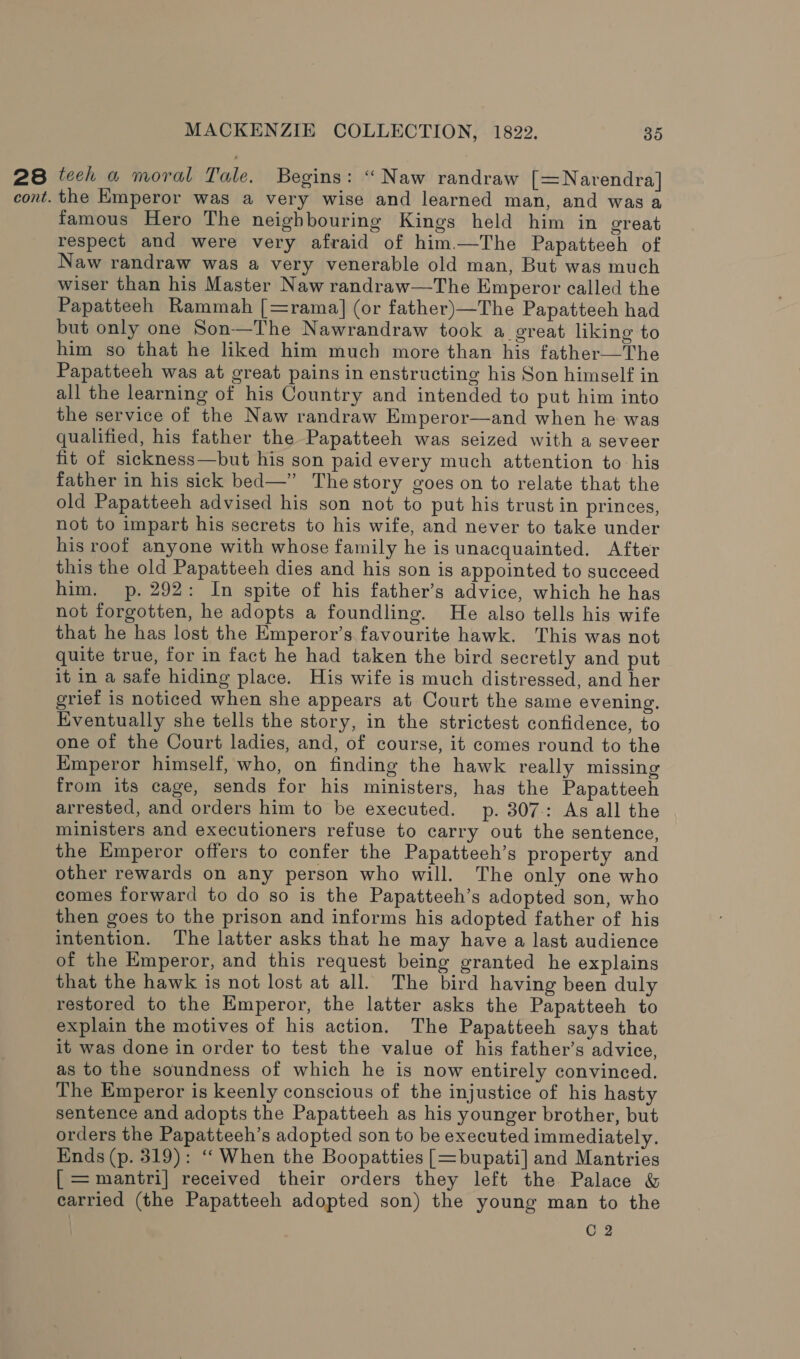 28 tech a moral Tale. Begins: “ Naw randraw [= Narendra] cont. the Kmperor was a very wise and learned man, and was a famous Hero The neighbouring Kings held him in great respect and were very afraid of him.—The Papatteeh of Naw randraw was a very venerable old man, But was much wiser than his Master Naw randraw—The Emperor called the Papatteeh Rammah [=rama] (or father)—The Papatteeh had but only one Son—The Nawrandraw took a great liking to him so that he liked him much more than his father—The Papatteeh was at great pains in enstructing his Son himself in all the learning of his Country and intended to put him into the service of the Naw randraw Emperor—and when he was qualified, his father the Papatteeh was seized with a seveer fit of sickness—but his son paid every much attention to his father in his sick bed—” Thestory goes on to relate that the old Papatteeh advised his son not to put his trust in princes, not to impart his secrets to his wife, and never to take under his roof anyone with whose family he is unacquainted. After this the old Papatteeh dies and his son is appointed to succeed him. p. 292: In spite of his father’s advice, which he has not forgotten, he adopts a foundling. He also tells his wife that he has lost the Emperor’s favourite hawk. This was not quite true, for in fact he had taken the bird secretly and put it in a safe hiding place. His wife is much distressed, and her grief is noticed when she appears at Court the same evening. Eventually she tells the story, in the strictest confidence, to one of the Court ladies, and, of course, it comes round to the Emperor himself, who, on finding the hawk really missing from its cage, sends for his ministers, has the Papatteeh arrested, and orders him to be executed. p. 307-: As all the ministers and executioners refuse to carry out the sentence, the Emperor offers to confer the Papatteeh’s property and other rewards on any person who will. The only one who comes forward to do so is the Papatteeh’s adopted son, who then goes to the prison and informs his adopted father of his intention. The latter asks that he may have a last audience of the Emperor, and this request being granted he explains that the hawk is not lost at all. The bird having been duly restored to the Emperor, the latter asks the Papatteeh to explain the motives of his action. The Papatteeh says that it was done in order to test the value of his father’s advice, as to the soundness of which he is now entirely convinced. The Emperor is keenly conscious of the injustice of his hasty sentence and adopts the Papatteeh as his younger brother, but orders the Papatteeh’s adopted son to be executed immediately. Ends (p. 319): ‘‘When the Boopatties [=bupati] and Mantries [ =mantri| received their orders they left the Palace &amp; carried (the Papatteeh adopted son) the young man to the C 2