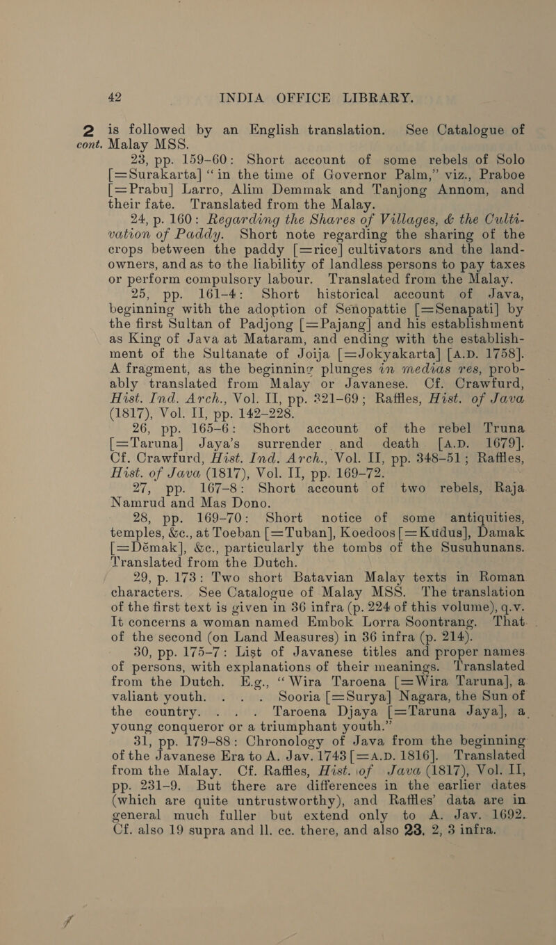 is followed by an English translation. See Catalogue of Malay MSS. 23, pp. 159-60: Short account of some rebels of Solo [=Surakarta] “in the time of Governor Palm,” viz., Praboe [=Prabu] Larro, Alim Demmak and Tanjong Annom, and their fate. Translated from the Malay. 24, p. 160: Regarding the Shares of Villages, &amp; the Cultr- vation of Paddy. Short note regarding the sharing of the crops between the paddy [=rice] cultivators and the land- owners, and as to the liability of landless persons to pay taxes or perform compulsory labour. Translated from the Malay. 25, pp. 161-4: Short historical account of Java, beginning with the adoption of Senopattie [=Senapati] by the first Sultan of Padjong [=Pajang] and his establishment as King of Java at Mataram, and ending with the establish- ment of the Sultanate of Joija [=Jokyakarta] [A.D. 1758]. A fragment, as the beginning plunges in medias res, prob- ably translated from Malay or Javanese. Of. Crawfurd, Hist. Ind. Arch., Vol. II, pp. 221-69; Raffles, Hist. of Java (1817), Vol. II, pp. 142-228, 26, pp. 165-6: Short account de the rebel Truna p== Taruna] Jaya’ surrender and death [a.D. 1679]. Cf. Crawfurd, Hist. Ind. Arch., Vol. II, pp. 348-51 ; Raffles, Hist. of Java (1817), Vol. II, pp. 169-72. 27, pp. 167-8: Short account of two rebels, Baya Namrud and Mas Dono. 28, pp. 169-70: Short notice of some antiquities, temples, &amp;c., at Toeban [=Tuban], Koedoos[=Kudus], Damak [=Démak], &amp;c., particularly the tombs of the Susuhunans. Translated from the Dutch. 29, p. 173: Two short Batavian Malay texts in Roman characters. See Catalogue of Malay MSS. ‘The translation of the first text is given in 36 infra (p. 224 of this volume), q.v. It concerns a woman named Embok Lorra Soontrang. That. . of the second (on Land Measures) in 36 infra (p. 214). 30, pp. 175-7: List of Javanese titles and proper names of persons, with explanations of their meanings. Translated from the Dutch. E.g., ‘‘Wira Taroena [=Wira Taruna], a. valiant youth. . . . Sooria [=Surya] Nagara, the Sun of the country. . . . Taroena Djaya [=Taruna Jaya], a. young conqueror or a triumphant youth.” 31, pp. 179-88: Chronology of Java from the beginning of the Javanese Era to A. Jav. 1743 [=A.D. 1816]. Translated from the Malay. Cf. Raffles, Hist.iof Java (1817), Vol. I, pp. 281-9. But there are differences in the earlier dates (which are quite untrustworthy), and Raffles’ data are in general much fuller but extend only to A. Jav. 1692. Cf. also 19 supra and ll. ce. there, and also 23, 2, 3 infra.