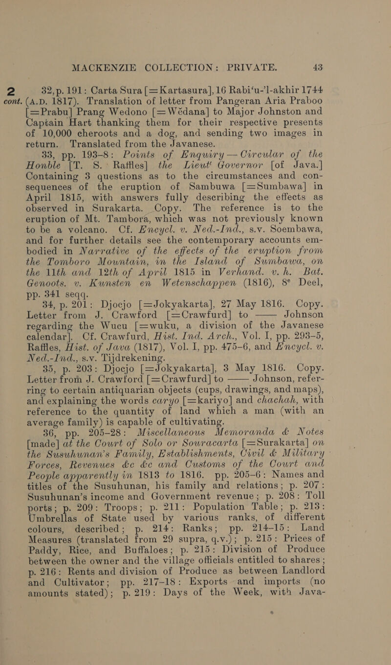 2 32,p. 191: Carta Sura [=Kartasura], 16 Rabi‘u-’l-akhir 1744 cont. (A.D. 1817). Translation of letter from Pangeran Aria Praboo [=Prabu] Prang Wedono [=Wédana] to Major Johnston and Captain Hart thanking them for their respective presents of 10,000 cheroots and a dog, and sending two images in return. Translated from the Javanese. 33, pp. 193-8: Points of Enquiry — Circular of the Honble [T. 8.° Raftles] the Lieut’ Governor [of Java.] Containing 3 questions as to the circumstances and con- sequences of the eruption of Sambuwa [=Sumbawa] in April 1815, with answers fully describing the effects as observed in Surakarta. Copy. The reference is to the eruption of Mt. Tambora, which was not previously known to be a voleano. Cf. Encycl. v. Ned.-Ind., s.v. Soembawa, and for further details see the contemporary accounts em- bodied in Narrative of the effects of the erwption from the Tomboro Mountain, in the Island of Sumbawa, on the 11th and 12th of April 1815 in Verhand. v.h. Bat. Genoots. v. Kunsten en Wetenschappen (1816), 8° Deel, pp. 341 seqq. 34, p. 201: Djocjo [=Jokyakarta], 27 May 1816. Copy. Letter from J. Crawford [=Crawfurd] to Johnson regarding the Wucu [=wuku, a division of the Javanese ealendar]. Cf. Crawfurd, Hist. Ind. Arch., Vol. 1, pp. 293-5, Raffles, Hist. of Java (1817), Vol. I, pp. 475-6, and Encycl. v. Ned.-Ind., s.v. Tijdrekening. 35, p. 208: Djocjo [=Jokyakarta], 3 May 1816. Copy. Letter from J. Crawtord [=Crawfurd] to Johnson, refer- ring to certain antiquarian objects (cups, drawings, and maps), and explaining the words caryo [=kariyo] and chachah, with reference to the quantity of land which a man (with an average family) is capable of cultivating. : 36, pp. 205-28: Miscellaneous Memoranda &amp; Notes [made] at the Court of Solo or Sowracarta [=Surakarta] on the Susuhunan’s Family, Establishments, Civil &amp; Military - Forces, Revenues &amp;c &amp;c and Customs of the Court and People apparently in 1813 to 1816. pp. 205-6: Names and titles of the Susuhunan, his family and relations; p. 207: Susuhunan’s income and Government revenue; p. 208: Toll ports; p. 209: Troops; p. 211: Population Table; p. 215: Umbrellas of State used by various ranks, of different colours, described; p. 214: Ranks; pp. 214-15: Land Measures (translated from 29 supra, q.v.); p. 215: Prices of Paddy, Rice, and Buffaloes; p. 215: Division of Produce between the owner and the village officials entitled to shares ; p. 216: Rents and division of Produce as between Landlord and Cultivator; pp. 217-18: Exports and imports (no amounts stated); p.219: Days of the Week, with Java-  