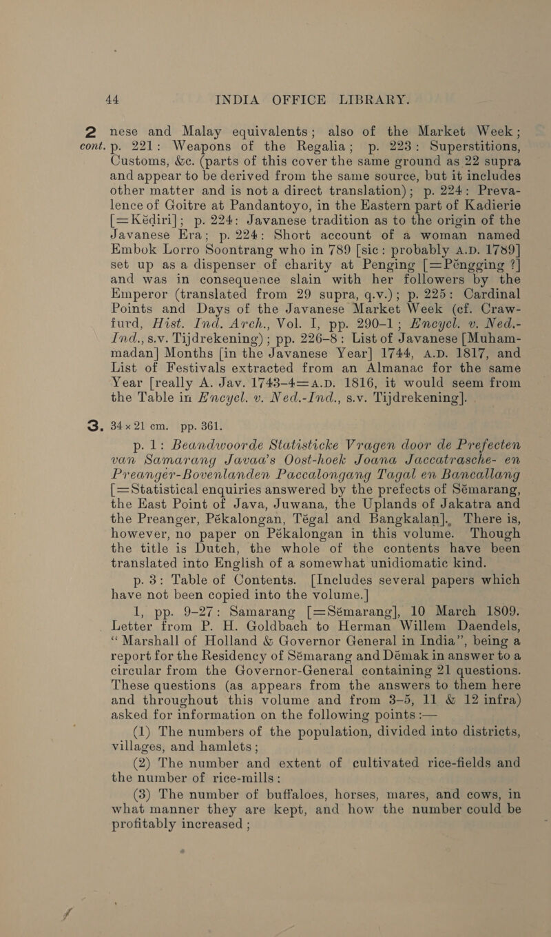 2 nese and Malay equivalents; also of the Market Week; p- 221: Weapons of the Regalia; p. 223: Superstitions, Customs, We. (parts of this cover the same ground as 22 supra and appear to be derived from the same source, but it includes other matter and is nota direct translation); p. 224: Preva- lence of Goitre at Pandantoyo, in the Eastern part of Kadierie [=Keédiri]; p. 224: Javanese tradition as to the origin of the Javanese Hra; p. 224: Short account of a woman named Embok Lorro Soontrang who in 789 [sic: probably A.D. 1739] set up asa dispenser of charity at Penging [=Pétngging ?] and was in consequence slain with her followers by the Emperor (translated from 29 supra, q.v.); p. 225: Cardinal Points and Days of the Javanese Market Week (cf. Craw- furd, Hist. Ind. Arch., Vol. I, pp. 290-1; Hncyel. v. Ned.- Ind.,s.v. Tijdrekening) ; pp. 226-8: List of Javanese [Muham- madan] Months [in the Javanese Year] 1744, A.D. 1817, and List of Festivals extracted from an Almanac for the same Year [really A. Jav. 1743-4=a.pD. 1816, it would seem from the Table in Hncyel. v. Ned.-Ind., s.v. Tijdrekening]. 34x21 cm. pp. 361. p. 1: Beandwoorde Statisticke Vragen door de Prefecten van Samarang Javaa’s Oost-hoek Joana Jaccatrasche- en Preanger-Bovenlanden Paccalongang Tagal en Bancallang [=Statistical enquiries answered by the prefects of Sémarang, the East Point of Java, Juwana, the Uplands of Jakatra and the Preanger, Pékalongan, Tégal and Bangkalan].. There is, however, no paper on Pékalongan in this volume. Though the title is Dutch, the whole of the contents have been translated into English of a somewhat unidiomatic kind. p. 3: Table of Contents. [Includes several papers which have not been copied into the volume. | 1, pp. 9-27: Samarang [=Sémarang], 10 March 1809. ‘Marshall of Holland &amp; Governor General in India”, being a report for the Residency of Sémarang and Démak in answer to a circular from the Governor-General containing 21 questions. These questions (as appears from the answers to them here and throughout this volume and from 3-5, 11 &amp; 12 infra) asked for information on the following points :— (1) The numbers of the populations divided into districts, villages, and hamlets ; (2) The number Aid extent of cultivated rice-fields and the number of rice-mills: (3) The number of buffaloes, horses, mares, and cows, in what manner they are kept, and how the number could be profitably increased ;