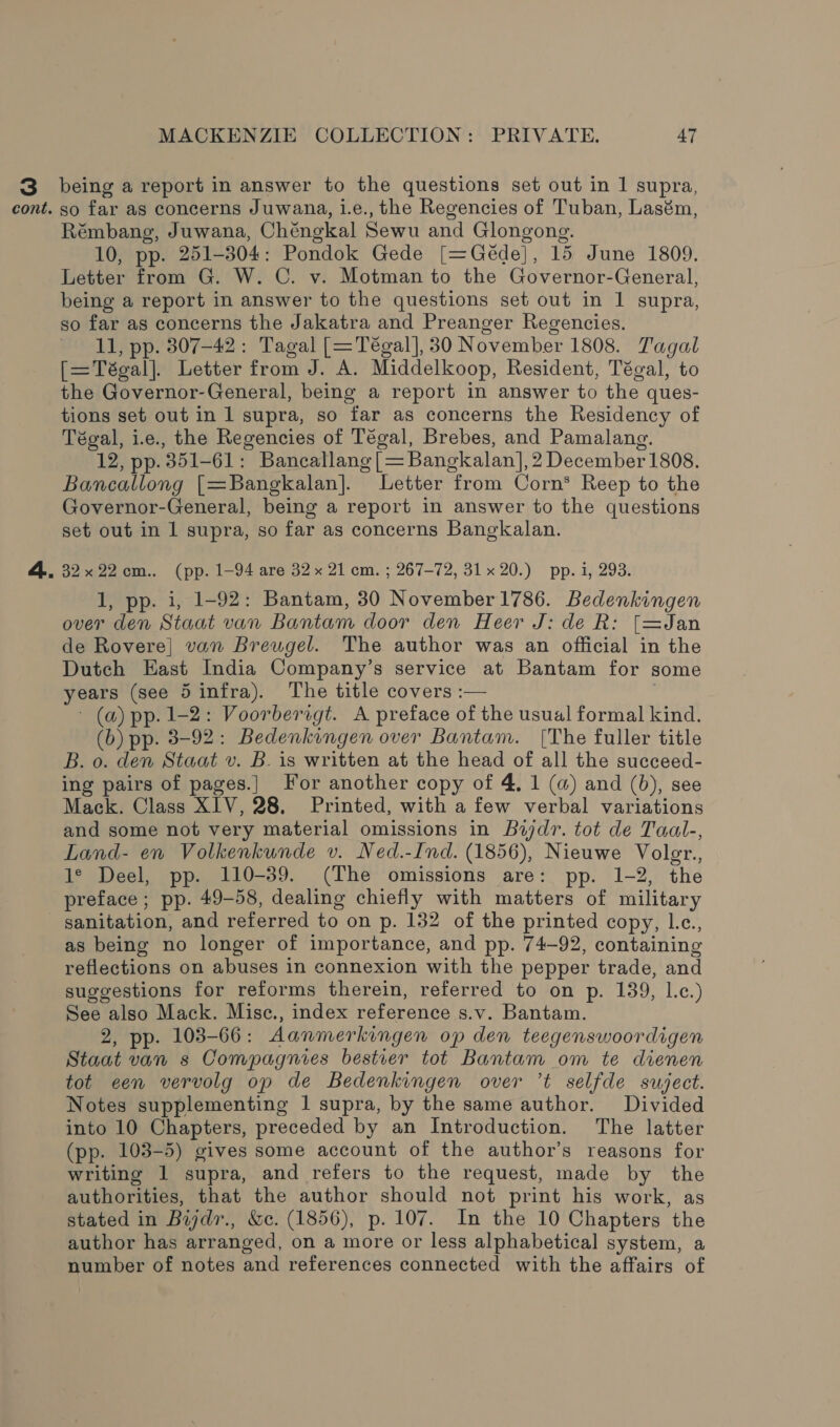 3. being a report in answer to the questions set out in 1 supra, cont. so far as concerns Juwana, 1.e., the Regencies of Tuban, Lasém, Rémbang, Juwana, Chéngkal Sewu and Glongong. 10, pp. 251-304: Pondok Gede [=Géde], 15 June 1809. Letter from G. W. C. v. Motman to the Governor-General, being a report in answer to the questions set out in 1 supra, so far as concerns the Jakatra and Preanger Regencies. 11, pp. 307-42: Tagal [=Tégal], 30 November 1808. Tagal [=Tégal]. Letter from J. A. Middelkoop, Resident, Tégal, to the Governor-General, being a report in answer to the ques- tions set out in 1 supra, so far as concerns the Residency of Tégal, ie., the Regencies of Tégal, Brebes, and Pamalang. 12, pp. 351-61: Bancallang [= Bangkalan],2 December 1808. Bancallong [=Bangkalan]. Letter from Corn* Reep to the Governor-General, being a report in answer to the questions set out in 1 supra, so far as concerns Bangkalan. 4. 32x22cm.. (pp. 1-94 are 32x 21 cm. ; 267-72, 31x 20.) pp. i, 293. 1, pp. i, 1-92: Bantam, 30 November 1786. Bedenkingen over den Staat van Bantam door den Heer J: de R: [=Jan de Rovere] van Breugel. The author was an official in the Dutch East India Company’s service at Bantam for some years (see 5infra). The title covers :— ~ (a) pp. 1-2: Voorbersgt. A preface of the usual formal kind. (b) pp. 3-92: Bedenkingen over Bantam. [The fuller title B. o. den Staat v. B. is written at the head of all the succeed- ing pairs of pages.} For another copy of 4, 1 (a) and (b), see Mack. Class XIV, 28. Printed, with a few verbal variations and some not very material omissions in Badr. tot de Taal-, Land- en Volkenkunde v. Ned.-Ind. (1856), Nieuwe Voler., 1° Deel, pp. 110-39. (The omissions are: pp. 1-2, the preface; pp. 49-58, dealing chiefly with matters of military sanitation, and referred to on p. 132 of the printed copy, L.c., as being no longer of importance, and pp. 74-92, containing reflections on abuses in connexion with the pepper trade, and suggestions for reforms therein, referred to on p. 139, l.c.) See also Mack. Mise., index reference s.v. Bantam. 2, pp. 103-66: Aanmerkingen op den teegenswoordigen Staat van s Compagnies bestier tot Bantam om te dienen tot een vervolg op de Bedenkingen over ’t selfde suject. Notes supplementing 1 supra, by the same author. Divided into 10 Chapters, preceded by an Introduction. The latter (pp. 103-5) gives some account of the author’s reasons for writing 1 supra, and refers to the request, made by the authorities, that the author should not print his work, as stated in Byjdr., &amp;c. (1856), p. 107. In the 10 Chapters the author has arranged, on a more or less alphabetical system, a number of notes and references connected with the affairs of