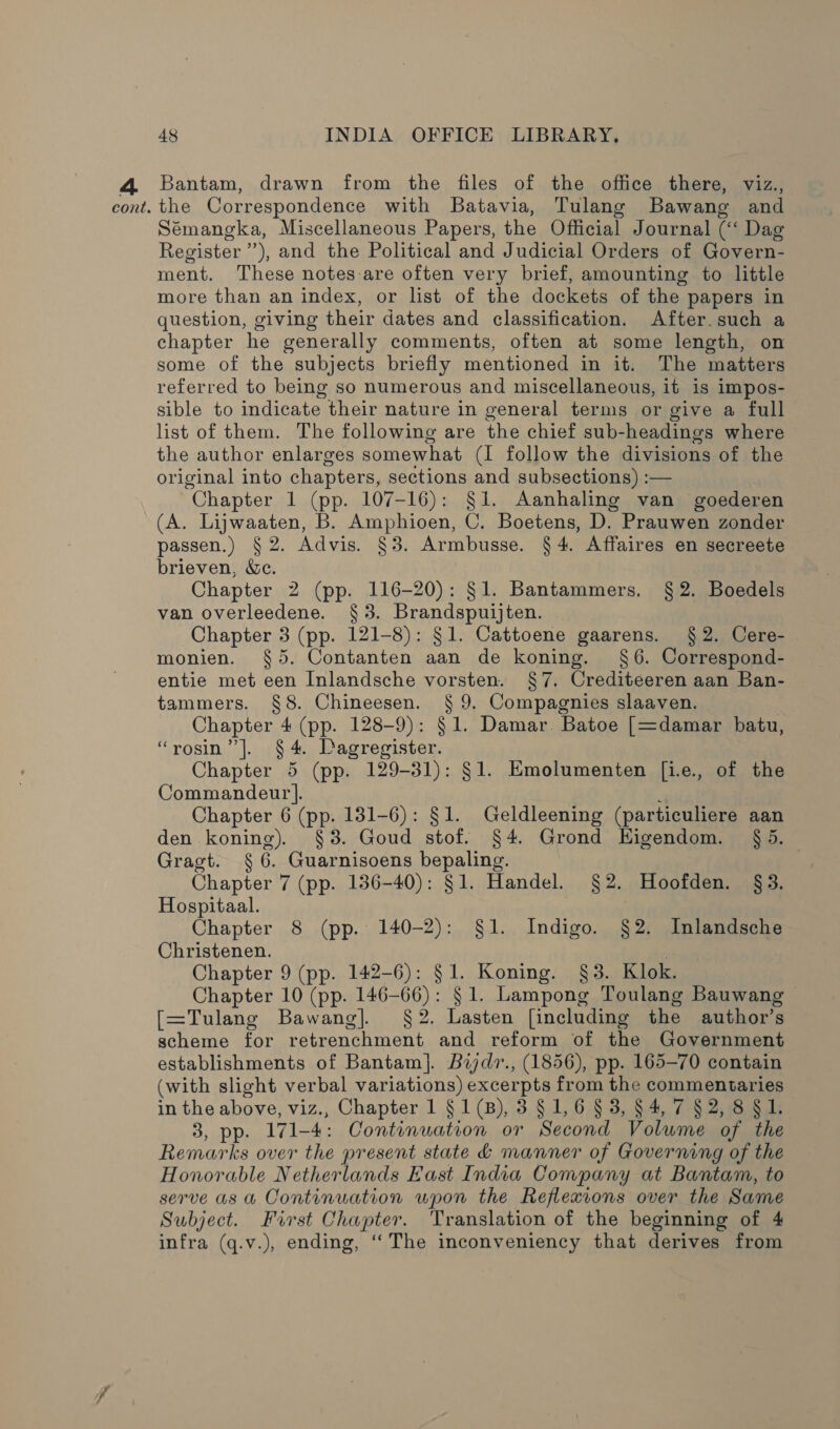 Bantam, drawn from the files of the office there, viz., Sémangka, Miscellaneous Papers, the Official Journal (‘‘ Dag Register’), and the Political and Judicial Orders of Govern- ment. These notes-are often very brief, amounting to little more than an index, or list of the dockets of the papers in question, giving their dates and classification. After. such a chapter he generally comments, often at some length, on some of the subjects briefly mentioned in it. The matters referred to being so numerous and miscellaneous, it is impos- sible to indicate their nature in general terms or give a full list of them. The following are the chief sub-headings where the author enlarges somewhat (I follow the divisions of the original into chapters, sections and subsections) :— Chapter 1 (pp. 107-16): §1. Aanhaling van goederen (A. Lijwaaten, B. Amphioen, C. Boetens, D. Prauwen zonder passen.) § 2. Advis. §3. Armbusse. § 4. Affaires en secreete brieven, &amp;e. Chapter 2 (pp. 116-20): §1. Bantammers. § 2. Boedels van overleedene. §3. Brandspuijten. Chapter 3 (pp. 121-8): $1. Cattoene gaarens. §2. Cere- monien. §5. Contanten aan de koning. §6. Correspond- entie met een Inlandsche vorsten. §7. Crediteeren aan Ban- tammers. §8. Chineesen. § 9. Compagnies slaaven. | Chapter 4 (pp. 128-9): §1. Damar. Batoe [=damar batu, “rosin” |]. § 4. LDagregister. Chapter 5 (pp. 129-31): §1. Emolumenten [i.e., of the Commandeur]. f Chapter 6 (pp. 131-6): §1. Geldleening (particuliere aan den koning). §3. Goud stof. §4. Grond EHigendom. § 5. Gragt. § 6. Guarnisoens bepaling. Chapter 7 (pp. 136-40): §1. Handel. §2. Hoofden. §3. Hospitaal. : Chapter 8 (pp. 140-2): §1. Indigo. §2. Inlandsche Christenen. Chapter 9 (pp. 142-6): §1. Koning. §3. Klok. Chapter 10 (pp. 146-66): § 1. Lampong Toulang Bauwang [=Tulang Bawang]. $2. Lasten [including the author’s scheme for retrenchment and reform of the Government establishments of Bantam]. Bijdr., (1856), pp. 165-70 contain (with slight verbal variations) excerpts from the commentaries in the above, viz., Chapter 1 §1(B), 3 § 1,6 § 3, §4, 7 §2, 8 § 1. 3, pp. 171-4: Continuation or Second Volume of the Remarks over the present state 4 manner of Governing of the Honorable Netherlands East India Company at Bantam, to serve as a Continuation wpon the Reflexions over the Same Subject. First Chapter. Translation of the beginning of 4 infra (q.v.), ending, ‘‘ The inconveniency that derives from