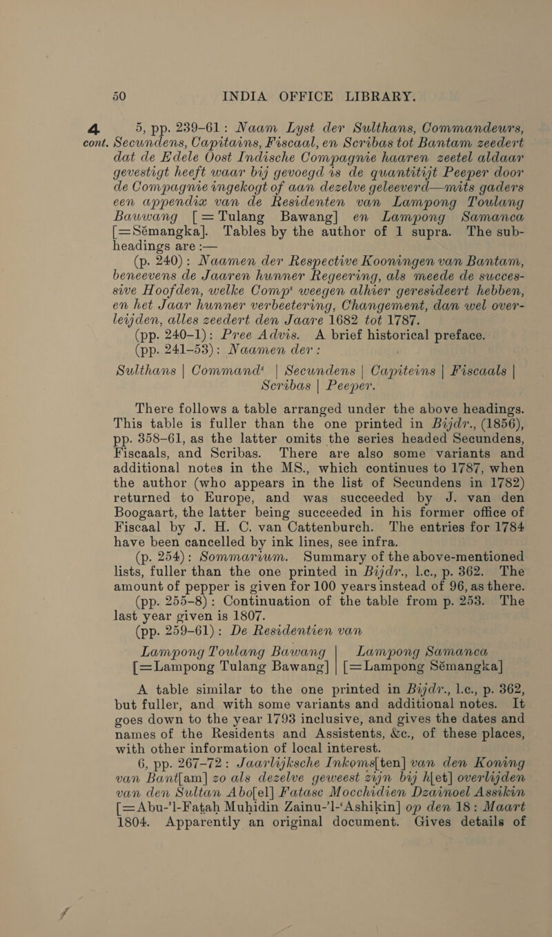 5, pp. 239-61: Naam Lyst der Sulthans, Commandeurs, dat de Edele Oost Indische Compagnie haaren zeetel aldaar gevestigt heeft waar bij gevoegd is de quantitijt Peeper door de Compagnie ingekogt of aan dezelve geleeverd—mits gaders een appendia van de Residenten van Lampong Toulang Bauwang [=Tulang Bawang] en Lampong Samanca [=Sémangka]. Tables by the author of 1 supra. The sub- headings are :— (p. 240): Maamen der Respective Kooningen van Bantam, beneevens de Jaaren hunner Regeering, als meede de succes- sive Hoofden, welke Comp’ weegen alhier geresideert hebben, en het Jaar hunner verbeetering, Changement, dan wel over- lewjden, alles zeedert den Jaare 1682 tot 1787. (pp. 240-1): Pree Advis. A brief historical preface. (pp. 241-53): Naamen der: Sulthans | Command’ | Secundens | Capiterns | Fiscaals | Scribas | Peeper. There follows a table arranged under the above headings. This table is fuller than the one printed in Bajdr., (1856), pp: 358-61, as the latter omits the series headed Secundens, Fiscaals, and Scribas. There are also some variants and additional notes in the MS., which continues to 1787, when the author (who appears in the list of Secundens in 1782) returned to Europe, and was succeeded by J. van den Boogaart, the latter being succeeded in his former office of Fiscaal by J. H. C. van Cattenburch. The entries for 1784 have been cancelled by ink lines, see infra. (p. 254): Sommaraum. Summary of the above-mentioned lists, fuller than the one printed in Bijdr., Le., p. 362. The amount of pepper is given for 100 years instead of 96, as there. (pp. 255-8): Continuation of the table from p. 253. The last year given is 1807. (pp. 259-61): De Residentien van Lampong Toulang Bawang Lampong Samanca [=Lampong Tulang Bawang] | [=Lampong Sémangka] | A table similar to the one printed in Bijzd7., l.c., p. 362, but fuller, and with some variants and additional notes. It goes down to the year 1793 inclusive, and gives the dates and names of the Residents and Assistents, &amp;c., of these places, with other information of local interest. 6, pp. 267-72: Jaarlijksche Inkoms[ten] van den Koning van Bantam] zo als dezelve geweest zn br hlet| overlagden van den Sultan Abofel] Fatase Mocchidien Dzainoel Assikin [=Abu-’]-Fatah Muhidin Zainu-’l-‘Ashikin] op den 18: Maart 1804. Apparently an original document. Gives details of