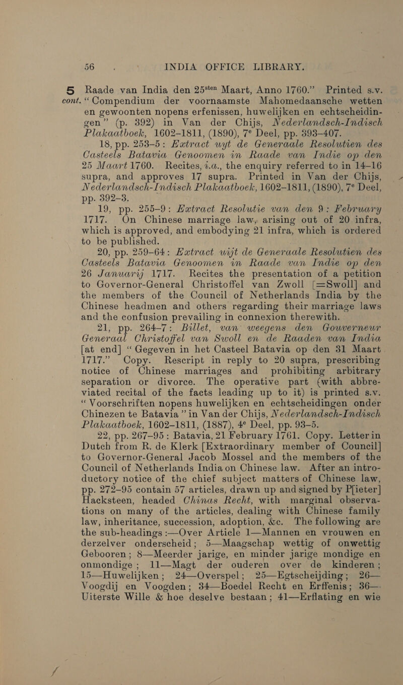 Raade van India den 25% Maart, Anno 1760.” Printed s.v. “Compendium der voornaamste Mahomedaansche wetten en gewoonten nopens erfenissen, huwelijken en echtscheidin- gen” (p. 392) in Van der Chijs, Nederlandsch-Indisch Plakaatboek, 1602-1811, (1890), 7° Deel, pp. 393-407. 18, pp. 253-5: Hatract uyt de Generaale Resolutien des Casteels Batavia Genoomen in Raade van Indie op den 25 Maart 1760. Recites, z.a., the enquiry referred to in 14-16 supra, and approves 17 supra. Printed in Van der Chijs, Nederlandsch-Indisch Plakaatboek, 1602-1811, (1890), 7° Deel, pp. 392-3. 19, pp. 255-9: Extr act Resolutie van den 9: February 1717. On Chinese marriage law, arising out of 20 infra, which is approved, and embodying 21 infra, which is ordered to be published. 20, pp. 259-64: Hatract uit de Generaale Resolutien des Casteels Batavia Genoomen in Raade van Indie op den 26 Januarij 1717. Recites the presentation of a petition to Governor-General Christoffel van Zwoll [=Swoll] and the members of the Council of Netherlands India by the Chinese headmen and others regarding their marriage laws and the confusion prevailing in connexion therewith. 21, pp. 264-7: Bullet, van weegens den Gouverneur Generaal Christoffel van Swoll en de Raaden van India [at end] “ Gegeven in het Casteel Batavia op den 31 Maart. 1717.” Copy. Rescript in reply to 20 supra, prescribing notice of Chinese marriages and_ prohibiting arbitrary separation or divorce. The operative part (with abbre- viated recital of the facts leading up to it) is printed s.v. “ Voorschriften nopens huwelijken en echtscheidingen onder Chinezen te Batavia” in Van der Chijs, Nederlandsch-Indisch Plakaatboek, 1602-1811, (1887), 4° Deel, pp. 93-5. 22, pp. 267-95: Batavia, 21 February 1761. Copy. Letterin Dutch from R. de Klerk [Extraordinary member of Council] to Governor-General Jacob Mossel and the members of the Council of Netherlands India on Chinese law. After an intro- ductory notice of the chief subject matters of Chinese law, pp. 272-95 contain 57 articles, drawn up and signed by Plieter] Hacksteen, headed Chinas Recht, with marginal observa- tions on many of the articles, dealing with Chinese family law, inheritance, succession, adoption, &amp;c. The following are the sub-headings :—Over Article 1—Mannen en vrouwen en derzelver onderscheid; 5—-Maagschap wettig of onwettig Gebooren ; 8—Meerder jarige, en minder Jarige mondige en onmondige ; 11—Magt der ouderen over de _ kinderen ; 15—Huwelijken; 24—Overspel; 25—EKgtscheijding; 26— Voogdij en Voogden; 34—Boedel Recht en Erffenis; 36—: Uiterste Wille &amp; hoe deselve bestaan; 41—Erflating en wie