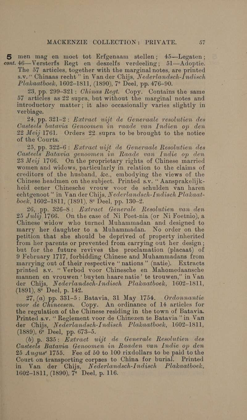 § men mag en moet tot Erfgenaam stellen; 45—Legaten ; cont. 46—Versterfs Regt en deszelfs verdeeling; 51—Adoptie. The 57 articles, together with the marginal notes, are printed s.v. “ Chinaas recht” in Vander Chijs, Vederlandsch-Indisch Plakaatboek, 1602-1811, (1890), 7° Deel, pp. 476-90. 23, pp. 299-321: Chinas Regt. Copy. Contains the: same 57 articles as 22 supra, but without the marginal notes and introductory matter; it also occasionally varies slightly in verbiage. | 24, pp. 321-2: Hatract ut de Generaale resolutien des Casteels batavia Genoomen in raade van Indien op den 22 Mev 1761. Orders 22 supra to be brought to the notice of the Courts. 25, pp. 322-6: Hatract ut de Generaale Resolutien des Casteels Batavia genoomen in Raade van Indie op den 23 Mev 1766. On the proprietary rights of Chinese married women and widows, particularly in relation to the claims of creditors of the husband, &amp;c., embodying the views of the Chinese headmen on the subject. Printed s.v. “ Aansprakelijk- heid eener Chinesche vrouw voor de schulden van haren echtgenoot ” in Van der Chijs, Nederlandsch-Indisch Plakaat- boek, 1602-1811, (1891), 8° Deel, pp. 130-2. 26, pp. 326-8: Hatract Generale Resolutien van den 25 Juli) 1766. On the case of Ni Poet-nia (or Ni Foetnio), a Chinese widow who turned Muhammadan and designed to marry her daughter to a Muhammadan. No order on the petition that she should be deprived of property inherited from her parents or prevented from carrying out her design ; but for the future revives the proclamation (placaat) of 9 February 1717, forbidding Chinese and Muhammadans from marrying out of their respective “nations” (natie). Hxtracts printed s.v. “ Verbod voor Chinesche en Mahomedaansche mannen en vrouwen ‘buyten haare natie’ te trouwen,”’ in Van der Chijs, Nederlandsch-Indisch Plakaatboek, 1602-1811, (1891), 8° Deel, p. 142. 27, (a) pp. 331-5: Batavia, 31 May 1754. Ordonnantie voor de Chineesen. Copy. An ordinance of 14 articles for the regulation of the Chinese residing in the town of Batavia. Printed s.v. ‘‘ Reglement voor de Chinezen te Batavia” in Van der Chijs, Nederlandsch-Indisch Plakaatboek, 1602-1811, (1889), 6° Deel, pp. 673-5. (6) p. 3385: Hatract wijt de Generale Resolutien des Casteels Batavia Genoomen in Raaden van Indie op den 25 Augus' 1755. Fee of 50 to 100 rixdollars to be paid to the Court on transporting corpses to China for burial. Printed in Van der Chijs, Nederlandsch-Indisch Plakaatboek, 1602-1811, (1890), 7* Deel, p. 116.