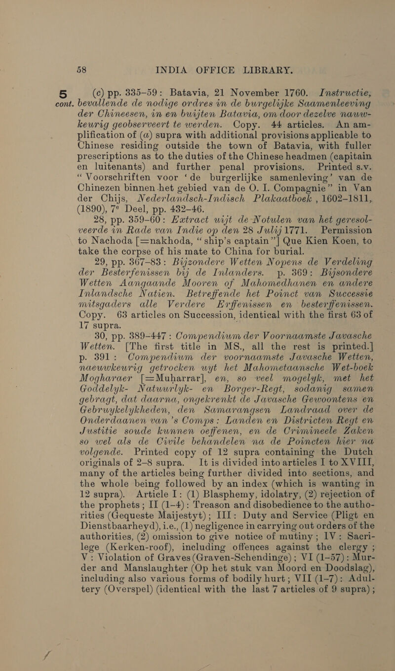 (c) pp. 8335-59: Batavia, 21 November 1760. Instructie, der Chineesen, in en burjten Batavia, om door dezelve naww- keurig geobserveert te werden. Copy. 44 articles. An am- plification of (@) supra with additional provisions applicable to Chinese residing outside the town of Batavia, with fuller prescriptions as to the duties of the Chinese headmen (capitain en luitenants) and further penal provisions. Printed s.v. “ Voorschriften voor ‘de burgerlijke samenleving’ van de Chinezen binnen het gebied van de O. I. Compagnie” in Van der Chijs, Nederlandsch-Indisch Plakaatboek , 1602-1811, (1890), 7° Deel, pp. 432-46. 28, pp. 359-60: EHatract uit de Notulen van het geresol- veerde in Rade van Indie op den 28 Julij 1771. Permission to Nachoda [=nakhoda, “ ship’s captain” ] Que Kien Koen, to take the corpse of his mate to China for burial. 29, pp. 367-83: Bijzondere Wetten Nopens de Verdeling der Besterfenissen bij de Inlanders. yp. 369: Bisondere Wetten Aangaande Mooren of Mahomedhanen en andere Inlandsche Natien. Betreffende het Poinct van Successive mitsgaders alle Verdere Hrffenissen en besterffenissen. Copy. 63 articles on Succession, identical with the first 63 of 17 supra. 30, pp. 389-447 : Compendium der Voornaamste Javasche Wetten. [The first title in MS., all the rest is printed.] p- 391: Compendium der voornaamste Javasche Wetten, naeuwkeurig getrocken uwyt het Mahometaansche Wet-boek Mogharaer [=Muharrar], en, so veel mogelyk, met het Goddelyk- Natwurlyk- en Borger-Regt, sodanig samen gebragt, dat daarna, ongekrenkt de Javasche Gewoontens en Gebruykelykheden, den Samarangsen Landraad over de Onderdaanen van ’s Comps: Landen en Districten Regt en Justitie soude kunnen oeffenen, en de Cramineele Zaken so wel als de Cwvile behandelen na de Poincten her na volgende. Printed copy of 12 supra containing the Dutch originals of 2-8 supra. It is divided into articles 1 to XVIII, many of the articles being further divided into sections, and the whole being followed by an index (which is wanting in 12 supra). Article I: (1) Blasphemy, idolatry, (2) rejection of the prophets ; II (1-4): Treason and disobedience to the autho- rities (Gequeste Maijestyt); IIL: Duty and Service (Pligt en Dienstbaarheyd), i.e., (1) negligence in carrying out orders of the authorities, (2) omission to give notice of mutiny; IV: Sacri- lege (Kerken-roof), including offences against the clergy ; V: Violation of Graves (Graven-Schendinge) ; VI (1-57): Mur- der and Manslaughter (Op het stuk van Moord en Doodslag), including also various forms of bodily hurt; VII (1-7): Adul- tery (Overspel) (identical with the last 7 articles of 9 supra) ;