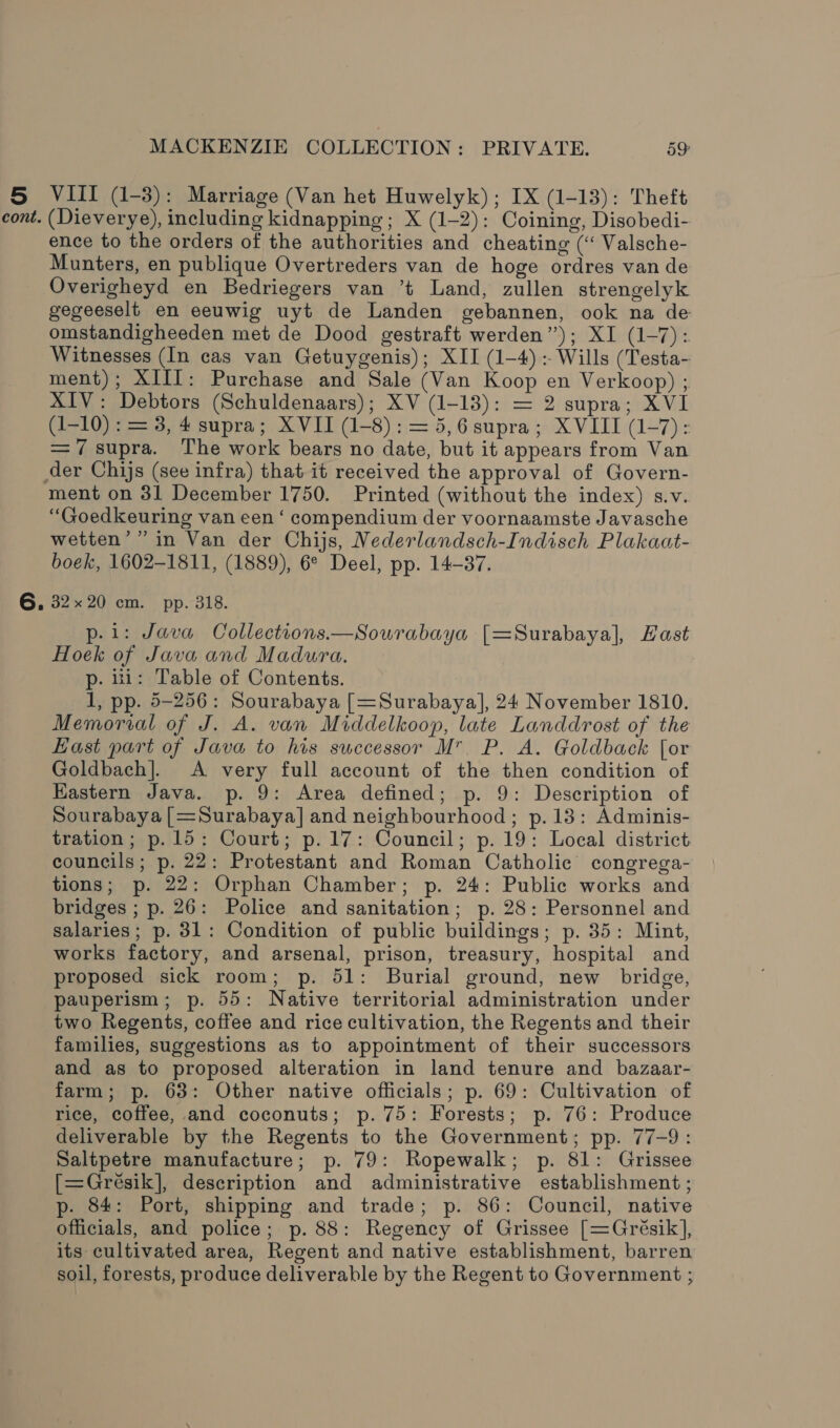 5 cont. MACKENZIE COLLECTION: PRIVATE. 59: VIII (1-3): Marriage (Van het Huwelyk); IX (1-13): Theft (Dieverye), including kidnapping; X (1-2): Coining, Disobedi- ence to the orders of the authorities and cheating (“ Valsche- Munters, en publique Overtreders van de hoge ordres van de Overigheyd en Bedriegers van ’t Land, zullen strengelyk gegeeselt en eeuwig uyt de Landen gebannen, ook na de omstandigheeden met de Dood gestraft werden’); XI (1-7): Witnesses (In cas van Getuygenis); XII (1-4): Wills (Testa- ment); XIII: Purchase and Sale (Van Koop en Verkoop) ; XIV: Debtors (Schuldenaars); XV (1-13): = 2 supra; XVI (1-10) : = 3, 4 supra; XVII (1-8): = 5,6 supra; XVIII (1-7): =7 supra. The work bears no date, but it appears from Van ment on 31 December 1750. Printed (without the index) s.v. “Goedkeuring van een ‘ compendium der voornaamste Javasche wetten’ ” in Van der Chijs, Nederlandsch-Indisch Plakaat- boek, 1602-1811, (1889), 6° Deel, pp. 14-87. 32x20 cm. pp. 318. p.i: Java Collections.—Sourabaya [=Surabaya], Hast Hoek of Java and Madura. p. 111: Table of Contents. 1, pp. 5-256: Sourabaya [=Surabaya], 24 November 1810. Memorial of J. A. van Middelkoop, late Landdrost of the East part of Java to his successor M. P. A. Goldback [or Goldbach]. &lt;A very full account of the then condition of Kastern Java. p. 9: Area defined; p. 9: Description of Sourabaya [=Surabaya] and neighbourhood; p.13: Adminis- tration; p.15: Court; p.17: Council; p. 19: Local district councils; p. 22: Protestant and Roman Catholic congrega- tions; p. 22: Orphan Chamber; p. 24: Public works and bridges ; p. 26: Police and sanitation; p. 28: Personnel and salaries; p. 31: Condition of public buildings; p. 35: Mint, works factory, and arsenal, prison, treasury, hospital and proposed sick room; p. 51: Burial ground, new bridge, pauperism; p. 55: Native territorial administration under two Regents, coffee and rice cultivation, the Regents and their families, suggestions as to appointment of their successors and as to proposed alteration in land tenure and bazaar- farm; p. 63: Other native officials; p. 69: Cultivation of rice, coffee, and coconuts; p. 75: Forests; p. 76: Produce deliverable by the Regents to the Government; pp. 77-9: Saltpetre manufacture; p. 79: Ropewalk; p. 81: Grissee [=Greésik], description and administrative establishment ; p. 84: Port, shipping and trade; p. 86: Council, native officials, and police; p. 88: Regency of Grissee [=Grésik], its cultivated area, Regent and native establishment, barren soil, forests, produce deliverable by the Regent to Government ;