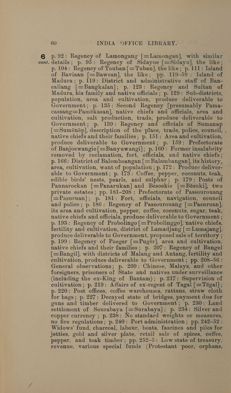 p. 92: Regency of Lamongang [=Lamongan], with similar p. 104: Regency of Touban[=Tuban], the like; p.111: Island of Baviaan [=Bawean], the like; pp. 119-59: Island of Madura; p. 119: District and administrative staff of Ban- callang [=Bangkalan]; p. 123: Regency and Sultan of Madura, his family and native officials; p. 129: Sub-districts, population, area and cultivation, produce deliverable to Government; p. 135: Second Regency [presumably Pama- cassang=Pamékasan], native chiefs and officials, area and cultivation, salt production, trade, produce deliverable to Government; p. 139: Regency and officials of Sumanap [=Suménép], description of the place, trade, police, council, . native chiefs and their families; p. 151: Area and cultivation, produce deliverable to Government; p. 159: Prefectorate of Banjoewangie[=Banyuwangi]|; p. 160: Former insalubrity removed by reclamation, fort, officials, and native chiefs; p. 166: District of Balemboangan [= Balambangan], its history, area, cultivation, want of population; p. 172: Produce deliver- able to Government; p. 173: Coffee, pepper, coconuts, teak, edible birds’ nests, pearls, and sulphur; p. 179: Posts of Pannaroekan [=Panarukan] and Besoekie [=Bésuki], two private estates; pp. 181-208: Prefectorate of Passourouang {=Pasuruan]; p. 181: Fort, officials, navigation, council and police; p. 186: Regency of Passourouang [=Pasuruan], its area and cultivation, pepper, coffee, coconuts, sugar, teak, native chiefs and officials, produce deliverable to Government ; p. 193: Regency of Probolingo [=Probolinggo], native chiefs, fertility and cultivation, district of Lamadjang [= Lumajang], produce deliverable to Government, proposed sale of territory ; p. 199: Regency of Poeger [=Pugér], area and cultivation, native chiefs and their families; p. 207: Regency of Bangel [=Bangil], with districts of Malang and Antang, fertility and cultivation, produce deliverable to Government; pp. 208-56: General observations; p. 209: Chinese, Malays, and other foreigners, prisoners of State and natives under surveillance (including the ex-King of Bantam); p. 217: Supervision of cultivation; p. 219: Affairs of ex-regent of Tagal [=Tégal]; p. 220: Post offices, coffee warehouses, rattans, straw cloth for bags; p. 227: Decayed state of bridges, payment due for guns and timber delivered to Government; p. 230: Land settlement of Sourabaya [=Surabaya]; p. 234: Silver and copper currency ; p. 238: No standard weights or measures, no fire regulations; p. 240: Port administration ; pp. 242-52: Widows’ fund, charcoal, labour, boats, fascines and piles for jetties, gold and silver plate, retail sale of spices, coffee, pepper, and teak timber; pp. 252-5: Low state of treasury, revenue, various special funds (Protestant poor, orphans,