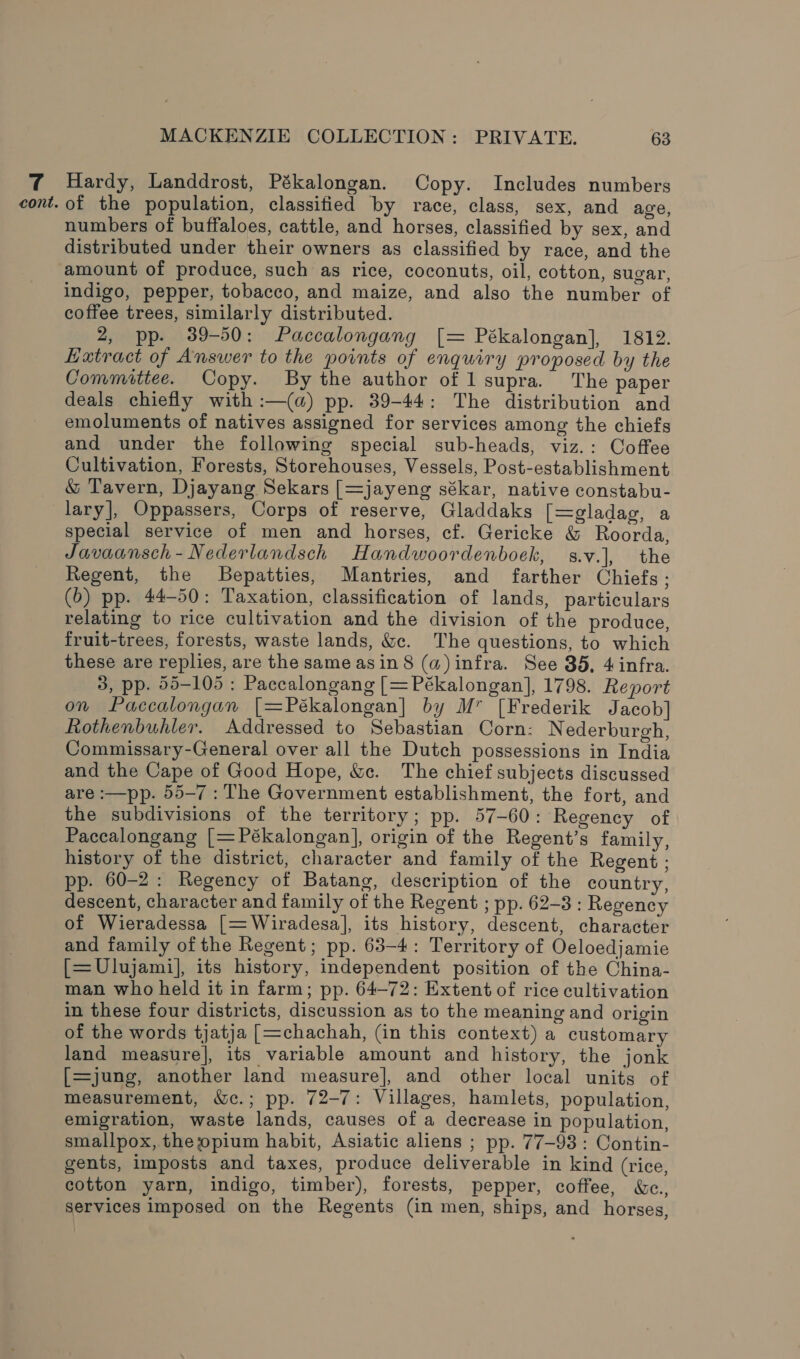 7 Hardy, Landdrost, Pékalongan. Copy. Includes numbers cont. of the population, classified by race, class, sex, and age, numbers of buffaloes, cattle, and horses, classified by sex, and distributed under their owners as classified by race, and the amount of produce, such as rice, coconuts, oil, cotton, sugar, indigo, pepper, tobacco, and maize, and also the number of coffee trees, similarly distributed. 2, pp. 39-50: Paccalongang [= Pékalongan], 1812. Hatract of Answer to the points of enquiry proposed by the Committee. Copy. By the author of l supra. The paper deals chiefly with :—(a) pp. 39-44: The distribution and emoluments of natives assigned for services among the chiefs and under the following special sub-heads, viz.: Coffee Cultivation, Forests, Storehouses, Vessels, Post-establishment &amp; Tavern, Djayang Sekars [=jayeng sékar, native constabu- lary], Oppassers, Corps of reserve, Gladdaks [=gladag, a special service of men and horses, cf. Gericke &amp; Roorda, Javaansch-Nederlandsch Handwoordenboek, s.v.], the Regent, the Bepatties, Mantries, and farther Chiefs ; (6b) pp. 44-50: Taxation, classification of lands, particulars relating to rice cultivation and the division of the produce, fruit-trees, forests, waste lands, &amp;c. The questions, to which these are replies, are the same asin 8 (a) infra. See 35, 4 infra. 3, pp. 55-105 : Paccalongang [= Pékalongan], 1798. Report on Paccalongan [=Pékalongan] by M” [Frederik Jacob] Rothenbuhler. Addressed to Sebastian Corn: Nederburgh, Commissary-General over all the Dutch possessions in India and the Cape of Good Hope, &amp;c. The chief subjects discussed are :—pp. 55-7 : The Government establishment, the fort, and the subdivisions of the territory; pp. 57-60: Regency of Paccalongang [= Pékalongan], origin of the Regent’s family, history of the district, character and family of the Regent : pp. 60-2: Regency of Batang, description of the country, descent, character and family of the Regent ; pp. 62-3 : Regency of Wieradessa [=Wiradesa], its history, descent, character and family ofthe Regent; pp. 63-4: Territory of Oeloedjamie [=Ulujami], its history, independent position of the China- man who held it in farm; pp. 64-72: Extent of rice cultivation in these four districts, discussion as to the meaning and origin of the words tjatja [=chachah, (in this context) a customary land measure], its variable amount and history, the jonk [=jung, another land measure], and other local units of measurement, &amp;c.; pp. 72-7: Villages, hamlets, population, emigration, waste lands, causes of a decrease in population, smallpox, the opium habit, Asiatic aliens ; pp. 77-93 : Contin- gents, imposts and taxes, produce deliverable in kind (rice, cotton yarn, indigo, timber), forests, pepper, coffee, &amp;c., Services imposed on the Regents (in men, ships, and horses,