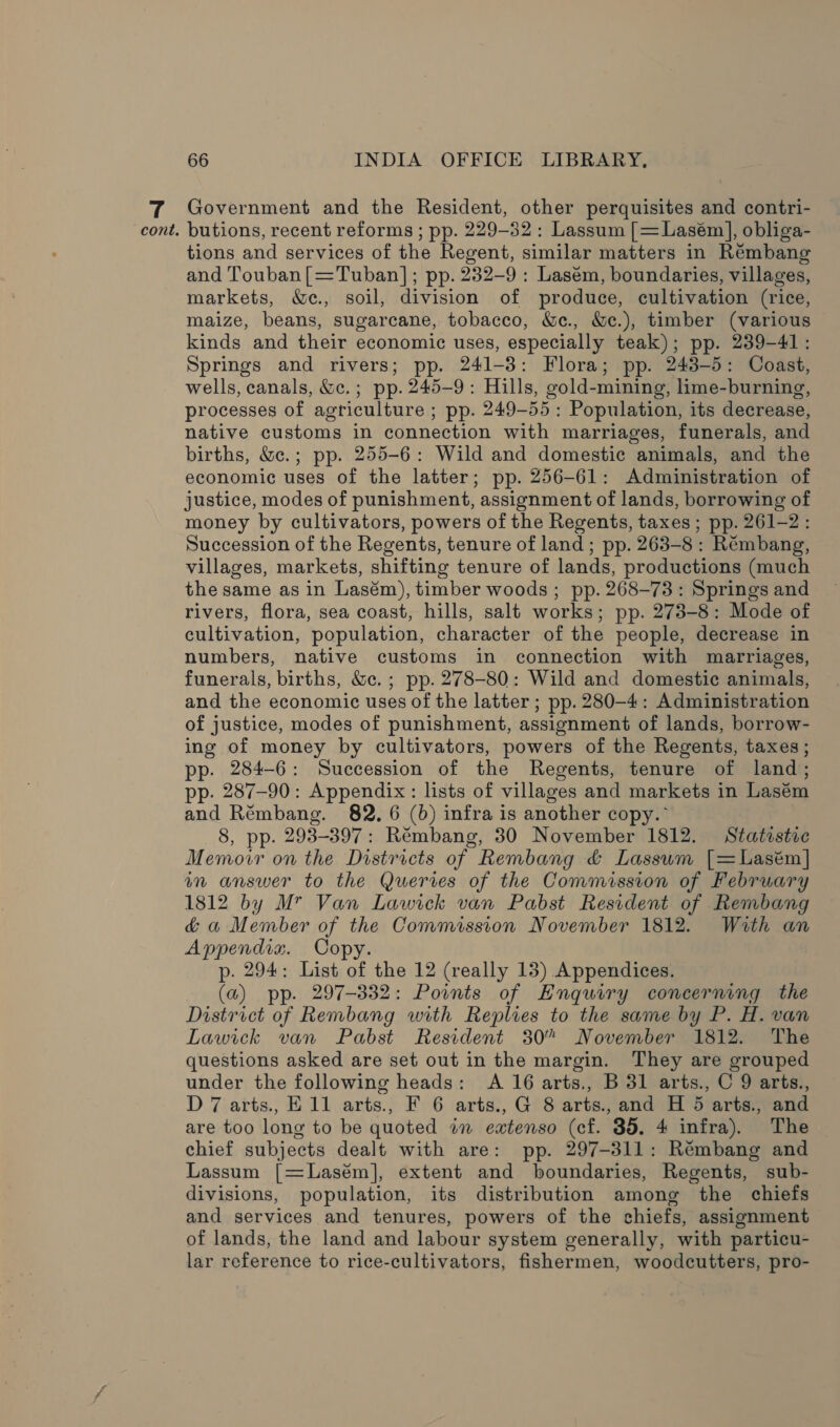 Government and the Resident, other perquisites and contri- tions and services of the Regent, similar matters in Rémbang and Touban[=Tuban]; pp. 232-9 : Lasém, boundaries, villages, markets, &amp;c., soil, division of produce, cultivation (rice, maize, beans, sugarcane, tobacco, &amp;c., &amp;e.), timber (various kinds and their economic uses, especially teak); pp. 239-41: Springs and rivers; pp. 241-3: Flora; pp. 243-5: Coast, wells, canals, &amp;c.; pp. 245-9: Hills, gold-mining, lime-burning, processes of agriculture ; pp. 249-55: Population, its decrease, native customs in connection with marriages, funerals, and births, &amp;c.; pp. 255-6: Wild and domestic animals, and the economic uses of the latter; pp. 256-61: Administration of justice, modes of punishment, assignment of lands, borrowing of money by cultivators, powers of the Regents, taxes ; pp. 261-2: Succession of the Regents, tenure of land ; pp. 263-8: Rémbang, villages, markets, shifting tenure of lands, productions (much the same as in Lasém), timber woods; pp. 268-73: Springs and rivers, flora, sea coast, hills, salt works; pp. 273-8: Mode of cultivation, population, character of the people, decrease in numbers, native customs in connection with marriages, funerals, births, &amp;c. ; pp. 278-80: Wild and domestic animals, and the economic uses of the latter ; pp. 280-4: Administration of justice, modes of punishment, assignment of lands, borrow- ing of money by cultivators, powers of the Regents, taxes; pp. 284-6: Succession of the Regents, tenure of land; pp. 287-90: Appendix: lists of villages and markets in Lasém and Rémbang. 82. 6 (6) infra is another copy.° 8, pp. 293-397: Rémbang, 30 November 1812. Statistic Memovwr on the Districts of Rembang &amp; Lassum [=Lasém] in answer to the Queries of the Commission of February 1812 by M” Van Lawick van Pabst Resident of Rembang &amp; a Member of the Commission November 1812. With an Appendix. Copy. p. 294: List of the 12 (really 13) Appendices. (a) pp. 297-332: Points of Enquiry concerning the District of Rembang with Replies to the same by P. H. van Lawick van Pabst Resident 30° November 1812. The questions asked are set out in the margin. They are grouped under the following heads: A 16 arts., B 31 arts., C 9 arts., D 7 arts., E11 arts., F 6 arts., G 8 arts., and H 5 arts., and are too long to be quoted im eatenso (cf. 35. 4 infra). The chief subjects dealt with are: pp. 297-311: Rémbang and Lassum [=Lasem], extent and boundaries, Regents, sub- divisions, population, its distribution among the chiefs and services and tenures, powers of the chiefs, assignment of lands, the land and labour system generally, with particu- lar reference to rice-cultivators, fishermen, woodcutters, pro-