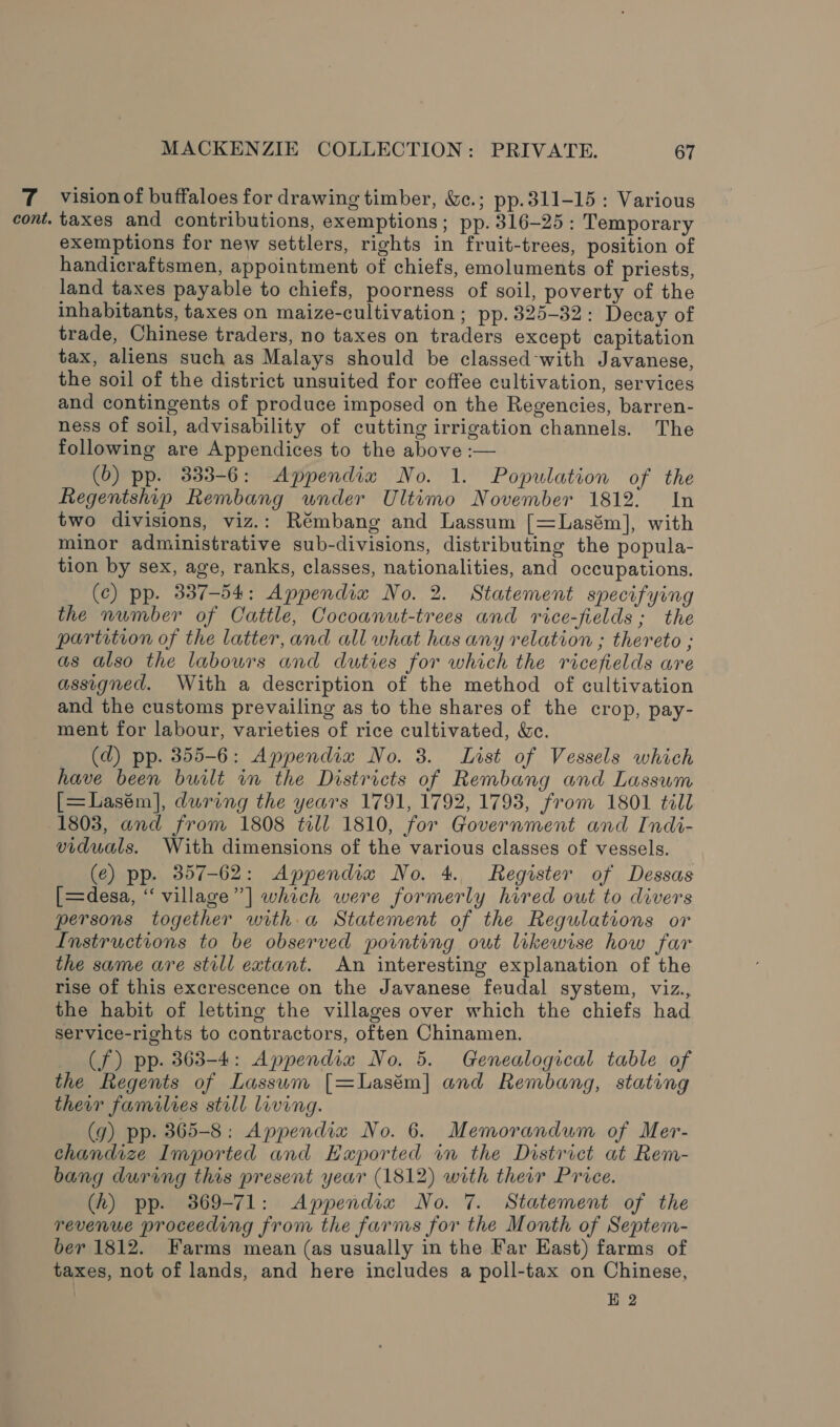 7 vision of buffaloes for drawing timber, &amp;c.; pp.311-15 : Various cont. taxes and contributions, exemptions; pp. 316-25: Temporary exemptions for new settlers, rights in fruit-trees, position of handicraftsmen, appointment of chiefs, emoluments of priests, land taxes payable to chiefs, poorness of soil, poverty of the inhabitants, taxes on maize-cultivation ; pp. 325-32: Decay of trade, Chinese traders, no taxes on traders except capitation tax, aliens such as Malays should be classed-with Javanese, the soil of the district unsuited for coffee cultivation, services and contingents of produce imposed on the Regencies, barren- ness of soil, advisability of cutting irrigation channels. The following are Appendices to the above :— (0) pp. 333-6: Appendia No. 1. Population of the Regentship Rembang wnder Ultimo November 1812. In two divisions, viz.: Rémbang and Lassum [=Lasém], with minor administrative sub-divisions, distributing the popula- tion by sex, age, ranks, classes, nationalities, and occupations. (c) pp. 337-54: Appendia No. 2. Statement specifying the number of Cattle, Cocoanut-trees and rice-fields; the partition of the latter, and all what has any relation ; thereto ; as also the labours and duties for which the ricefields are assigned. With a description of the method of cultivation and the customs prevailing as to the shares of the crop, pay- ment for labour, varieties of rice cultivated, &amp;c. (d) pp. 355-6: Appendia No. 3. List of Vessels which have been built in the Districts of Rembang and Lassum [=Lasém], during the years 1791, 1792, 1793, from 1801 till 1803, and from 1808 till 1810, for Government and Indi- viduals. With dimensions of the various classes of vessels. (e) pp. 357-62: Appendia No. 4. Register of Dessas [=desa, “village” ] which were formerly hired out to divers persons together with. a Statement of the Regulations or Instructions to be observed pointing out likewise how far the same are still extant. An interesting explanation of the rise of this excrescence on the Javanese feudal system, viz., the habit of letting the villages over which the chiefs had service-rights to contractors, often Chinamen. (f) pp. 363-4: Appendia No. 5. Genealogical table of the Regents of Lassum [=Lasém] and Rembang, stating their families still living. (g) pp. 365-8: Appendia No. 6. Memorandum of Mer- chandize Imported and Kaported wn the District at Rem- bang during this present year (1812) with therr Price. (h) pp. 369-71: Appendix No. 7. Statement of the revenue proceeding from the farms for the Month of Septem- ber 1812. Farms mean (as usually in the Far East) farms of taxes, not of lands, and here includes a poll-tax on Chinese, : HE 2