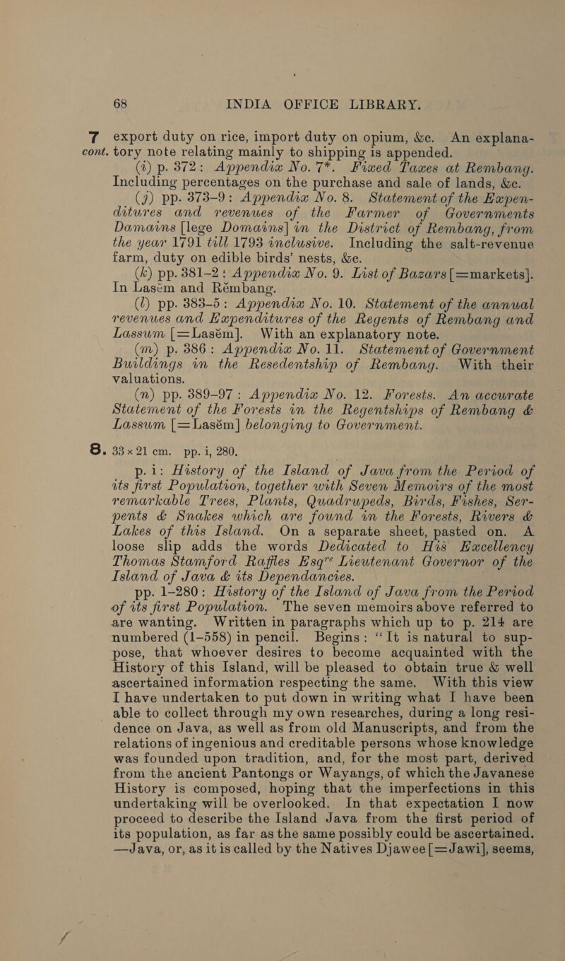 export duty on rice, import duty on opium, &amp;. An explana- (7) p. 372: Appendia No. 7*. Fixed Taxes at Rembang. Including percentages on the purchase and sale of lands, &amp;c. (J) pp. 373-9: Appendix No. 8. Statement of the Eapen- ditures and revenues of the Farmer of Governments Damains [lege Domains] im the District of Rembang, from the year 1791 till 1793 inclusive. Including the salt-revenue farm, duty on edible birds’ nests, &amp;ce. (&amp;) pp. 381-2: Appendia No. 9. List of Bazars[=markets]. In Lasem and Rémbang. : (1) pp. 383-5: Appendix No. 10. Statement of the annual revenues and Hapenditures of the Regents of Rembang and Lassum [=Lasém]. With an explanatory note. : (m) p. 386: Appendia No. 11. Statement of Government Buildings in the Resedentship of Rembang. With their valuations. (2) pp. 389-97: Appendia No. 12. Forests. An accurate Statement of the Forests in the Regentships of Rembang &amp; Lassum [=Lasém] belonging to Government. go 21 Cm. “pp..1, 280, p.i: History of the Island of Java from the Period of ats first Population, together with Seven Memovrs of the most remarkable Trees, Plants, Quadrupeds, Birds, Fishes, Ser- pents &amp; Snakes which are found wm the Forests, Rivers &amp; Lakes of this Island. On a separate sheet, pasted on. A loose slip adds the words Dedicated to His Hucellency Thomas Stamford Raffles Esq” Lieutenant Governor of the Island of Java &amp; its Dependancies. pp. 1-280: History of the Island of Java from the Period of its first Population. The seven memoirs above referred to are wanting. Written in paragraphs which up to p. 214 are numbered (1-558) in pencil. Begins: “It is natural to sup- pose, that whoever desires to become acquainted with the History of this Island, will be pleased to obtain true &amp; well ascertained information respecting the same. With this view I have undertaken to put down in writing what I have been able to collect through my own researches, during a long resi- dence on Java, as well as from old Manuscripts, and from the relations of ingenious and creditable persons whose knowledge was founded upon tradition, and, for the most part, derived from the ancient Pantongs or Wayangs, of which the Javanese History is composed, hoping that the imperfections in this undertaking will be overlooked. In that expectation I now proceed to describe the Island Java from the first period of its population, as far as the same possibly could be ascertained. —Java, or, as it is called by the Natives Djawee[=Jawil, seems,