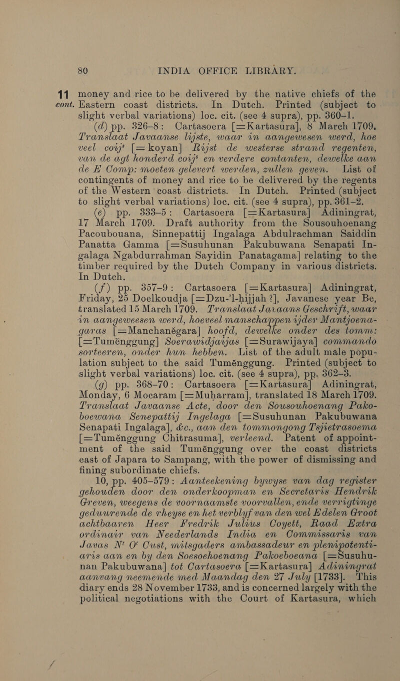 11 cont. 80 INDIA OFFICE LIBRARY. money and rice to be delivered by the native chiefs of the Kastern coast districts. In Dutch. Printed (subject to slight verbal variations) loc. cit. (see 4 supra), pp. 360-1. (d) pp. 826-8: Cartasoera [=Kartasura], 8 March 1709. Translaat Javaanse lijste, waar in aangewesen werd, hoe veel cows [=koyan] Rist de westerse strand regenten, van de agt honderd cor en verdere contanten, dewelke aan de Comp: moeten gelevert werden, zullen geven. List of contingents of money and rice to be delivered by the regents of the Western coast districts. In Dutch. Printed (subject to slight verbal variations) loc. cit. (see 4 supra), pp. 361-2. (e¢) pp. 333-5: Cartasoera [=Kartasura] Adiningrat, 17 March 1709. Draft authority from the Sousouhoenang Pacoubouana, Sinnepattij Ingalaga Abdulrachman Saiddin Panatta Gamma [=Susuhunan Pakubuwana Senapati In- galaga Ngabdurrahman Sayidin Panatagama] relating to the timber required by the Dutch Company in various districts. In Dutch. | (f) pp. 357-9: Cartasoera [=Kartasura] Adiningrat, Friday, 25 Doelkoudja [=Dzu-’l-hijjah 7], Javanese year Be, translated 15 March 1709. Translaat Javaans Geschrift, waar an aangeweesen werd, hoeveel manschappen der Mantjoena- garas [=Manchanégara] hoofd, dewelke onder des tomm: {[=Tuméngeung] Soerawidjayjas [=Surawijaya] commando sorteeren, onder hun hebben. List of the adult male popu- lation subject to the said Tuménggung. Printed (subject to slight verbal variations) loc. cit. (see 4 supra), pp. 362-3. (g) pp. 368-70: Cartasoera [=Kartasura] Adiningrat, Monday, 6 Mocaram [=Muharram], translated 18 March 1709. Translaat Javaanse Acte, door den Sousouhoenang Pako- boewana Senepattry Ingelaga [=Susuhunan Pakubuwana Senapati Ingalaga], éc., aan den tommongong Tsretrasoema [=Tuménggung Chitrasuma], verleend. Patent of appoint- ment of the said Tuménggung over the coast districts east of Japara to Sampang, with the power of dismissing and fining subordinate chiefs. 10, pp. 405-579: Aanteekening bywyse van dag register gehouden door den onderkoopman en Secretaris Hendrik Greven, weegens de voornaamste voorvallen, ende verragtinge geduurende de rheyse en het verblyf van den wel Edelen Groot achtbaaren Heer Fredrik Julius Coyett, Raad EHatra ordinary van Neederlands India en Commissaris van Javas N' O' Cust, mitsgaders ambassadeur en plenipotentr- aris aan en by den Soesoehoenang Pakoeboeana [=Susuhu- nan Pakubuwana] tot Cartasoera [=Kartasura] Adiningrat aanvang neemende med Maandag den 27 July [1733]. This diary ends 28 November 1733, and is concerned largely with the political negotiations with the Court of Kartasura, which