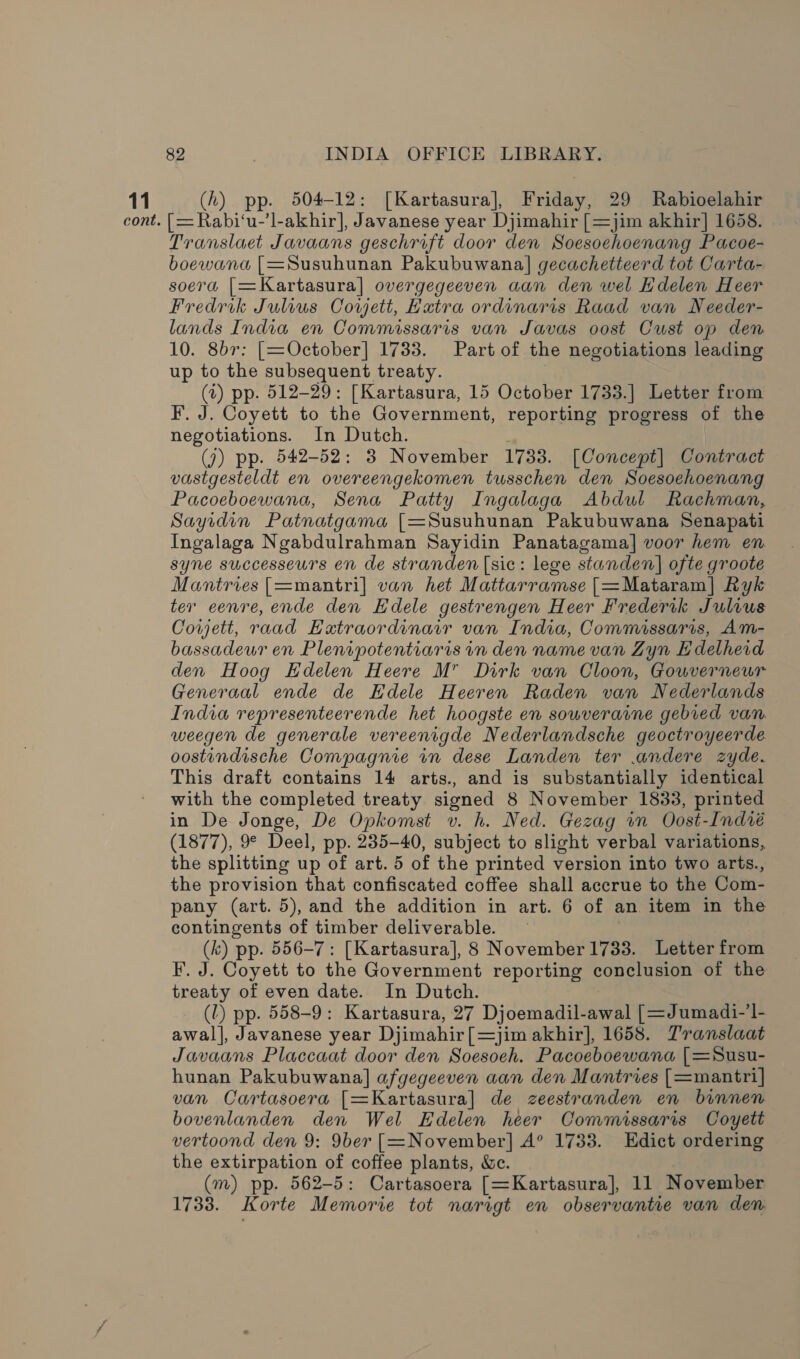 cont. 82 INDIA OFFICE LIBRARY. [=Rabi‘u-’l-akhir], Javanese year Djimahir [=jim akhir] 1658. Translaet Javaans geschrift door den Soesoehoenang Pacoe- boewana [=Susuhunan Pakubuwana] gecachetteerd tot Carta- soera |[=Kartasura] overgegeeven aan den wel Edelen Heer Fredrik Julius Covyett, Kutra ordinaris Raad van Needer- lands India en Commissaris van Javas oost Cust op den 10. 8b7: [=October] 1733. Part of the negotiations leading up to the subsequent treaty. (t) pp. 512-29: [Kartasura, 15 October 1733.| Letter from F. J. Coyett to the Government, reporting progress of the negotiations. In Dutch. ; (7) pp. 542-52: 3 November 1733. [Concept] Contract vastgesteldt en overeengekomen tusschen den Soesoehoenang Pacoeboewana, Sena Patty Ingalaga Abdul Rachman, Sayidin Patnatgama [=Susuhunan Pakubuwana Senapati Ingalaga Ngabdulrahman Sayidin Panatagama] voor hem en syne successeurs en de stranden (sic: lege standen] ofte groote Mantries [=mantri] van het Mattarramse [=Mataram] Ryk ter eenre, ende den Edele gestrengen Heer Frederik Julius Cowyett, raad Eatraordinair van India, Commissaris, Am- bassadeur en Plenipotentiaris in den name van Zyn Edelherd den Hoog Hdelen Heere M Dirk van Cloon, Gouverneur Generaal ende de Kdele Heeren Raden van Nederlands India representeerende het hoogste en souveraine gebied van. weegen de generale vereenigde Nederlandsche geoctroyeerde oostindische Compagnie in dese Landen ter andere zyde. This draft contains 14 arts., and is substantially identical with the completed treaty signed 8 November 1833, printed in De Jonge, De Opkomst v. h. Ned. Gezag in Oost-Indié (1877), 9° Deel, pp. 235-40, subject to slight verbal variations, the splitting up of art. 5 of the printed version into two arts., the provision that confiscated coffee shall accrue to the Com- pany (art. 5), and the addition in art. 6 of an item in the contingents of timber deliverable. (k) pp. 556-7: [Kartasura], 8 November1733. Letter from F. J. Coyett to the Government reporting conclusion of the treaty of even date. In Dutch. : (lL) pp. 558-9: Kartasura, 27 Djoemadil-awal [=Jumadi-’l- awal|, Javanese year Djimahir[=jim akhir], 1658. Translaat Javaans Placcaat door den Soesoeh. Pacoeboewana [| =Susu- hunan Pakubuwana] afgegeeven aan den Mantries [=mantri] van Cartasoera [=Kartasura] de zeestranden en binnen bovenlanden den Wel Edelen heer Commissaris Coyett vertoond den 9: 9ber [=November] A° 1733. Edict ordering the extirpation of coffee plants, &amp;c. (m) pp. 562-5: Cartasoera [=Kartasura], 11 November 1733. Korte Memorie tot narigt en observantie van den