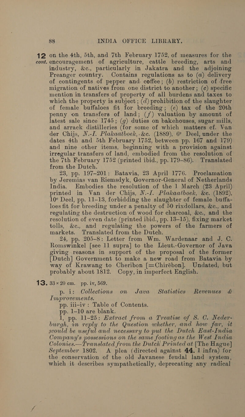 12 on the 4th, 5th, and 7th February 1752, of measures for the encouragement of agriculture, cattle breeding, arts and industry, &amp;e., particularly in Jakatra and the adjoining Preanger country. Contains regulations as to (a) delivery of contingents of pepper and. coffee; (b) restriction of free migration of natives from one district to another; (c¢) specific mention in transfers of property of all burdens and taxes to which the property is subject ; (d) prohibition of the slaughter of female buffaloes fit for breeding; (e) tax of the 20th penny on transfers of land; (jf) valuation by amount of latest sale since 1745; (g) duties on bakehouses, sugar mills, and arrack distilleries (for some of which matters cf. Van der Chijs, V.-I. Plakaatboek,-&amp;c. (1889), 6° Deel, under the dates 4th and 5th February 1752, between pp. 167 and 179) and nine other items, beginning with a provision against irregular transfers of land, embodied from the resolution of the 7th February 1752 (printed ibid., pp. 179-86). Translated from the Dutch. 23, pp. 197-201: Batavia, 23 April 1776. Proclamation by Jeremias van Riemsdyk, Governor- General of Netherlands India. Embodies the resolution of the 1 March (23 April) printed in Van der Chijs, W.-J. Plakaatboek, &amp;e. (1892), 10° Deel, pp. 11-13, forbidding the slaughter of female buffa- loes fit for breeding under a penalty of 50 rixdollars, &amp;c., and regulating the destruction of wood for charcoal, &amp;c., and the resolution of even date (printed ibid., pp. 13-15), fixing market tolls, &amp;e., and regulating the powers of the farmers of markets. Translated from the Dutch. 24, pp. 205-8: Letter from Wm. Wardenaar and J. C. Romswinkel [see 11 supra] to the Lieut.-Governor of Java giving reasons in support of the proposal of the former [Dutch] Government to make a new road from Batavia by way of Krawang to Cheribon [=Chirébon]. Undated, but probably about 1812. Copy, in imperfect English. 33x 20.cm.. pp. iv, 569. p- i: Collections on Java Statistics Revenues &amp; Improvements. : pp. iui-iv: Table of Contents. pp. 1-10 are blank. 1, pp. 11-25: Hatract from a Treatise of S. C. Neder- burgh, wn reply to the Question whether, and how far, it would be useful and necessary to put the Dutch EHast-India Company's possessions on the same footing as the West India Colonies.—Translated from the Dutch Printed at [The Hague] September 1802. &lt;A plea (directed against 44, 1 infra) for the conservation of the old Javanese feudal land system, which it describes sympathetically, deprecating any radical ~