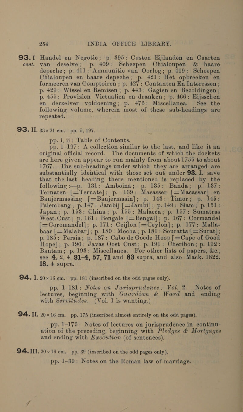 93.I Handel en Negotie; p. 395: Custen EHijlanden en Caarten cont. van deselve; p. 409: Scheepen Chialoupen &amp; haare depeche; p. 411: Ammunitie van Oorlog; p. 419: Scheepen Chialoupen en haare depeche; p. 421: Het opbreeken en formeeren van Comptoiren ; p. 427: Contanten En Interessen ; p. 429: Wissel en Remisen ; p. 443: Gagien en Bezoldingen ; p. 455: Provizien Victualien en dranken; p. 466: Hijsschen en derzelver voldoening; p. 475: Miscellanea. See the following volume, wherein most of these sub-headings are repeated. ; 93. Il. 33x21 cm. pp. ii, 197. pp- i, 11: Table of Contents. pp. 1-197: A collection similar to the last, and like it an original official record. The documents of which the dockets are here given appear to run mainly from about 1755 to about 1767. The sub-headings under which they are arranged are substantially identical with those set out under 93, I. save that the last heading there mentioned is replaced by the following :—p. 131: Amboina; p. 135: Banda; p. 137: Ternaten [=Ternate]; p. 139: Macasser ,[=Macassar| en Banjermassing [=Banjermasin]; p. 143: Timor; p. 145: Palembang; p.147: Jambij [=Jambi]; p.149: Siam; p. 151: Japan; p. 153: China; p. 155: Malacca; p. 157: Sumatras West-Cust; p. 161: Bengale [=Bengal]; p. 167: Cormandel [=Coromandel]; p. 171: Ceijlon[=Ceylon]; p. 177: Malla- baar [= Malabar]; p. 180: Mocha; p.181: Souratta [=Surat]; p. 185: Persia; p. 187: Cabo de Goede Hoop [=Cape of Good Hope]; p. 190: Javas Oost Cust; p. 191: Cheribon; p. 192: Bantam; p. 193: Miscellanea. For other lists of papers, &amp;c., see 4, 2, 4, 831-4, 57, 71 and 83 supra, and also Mack. 1822. 18. 4 supra. 94. I. 20x16 em. pp. 181 (inscribed on the odd pages only). pp. 1-181: Notes on Jurisprudence: Vol. 2. Notes of lectures, beginning with Guardian &amp; Ward and ending with Servitudes. (Vol. 1 is wanting.) 94.. II. 2016 cm. pp. 175 (inscribed almost entirely on the odd pages). pp. 1-175: Notes of lectures on jurisprudence in continu- ation of the preceding, beginning with Pledges &amp; Mortgages and ending with Haecution (of sentences). 94. III. 20.16 cm. pp. 39 (inscribed on the odd pages only). pp. 1-39: Notes on the Roman law of marriage.