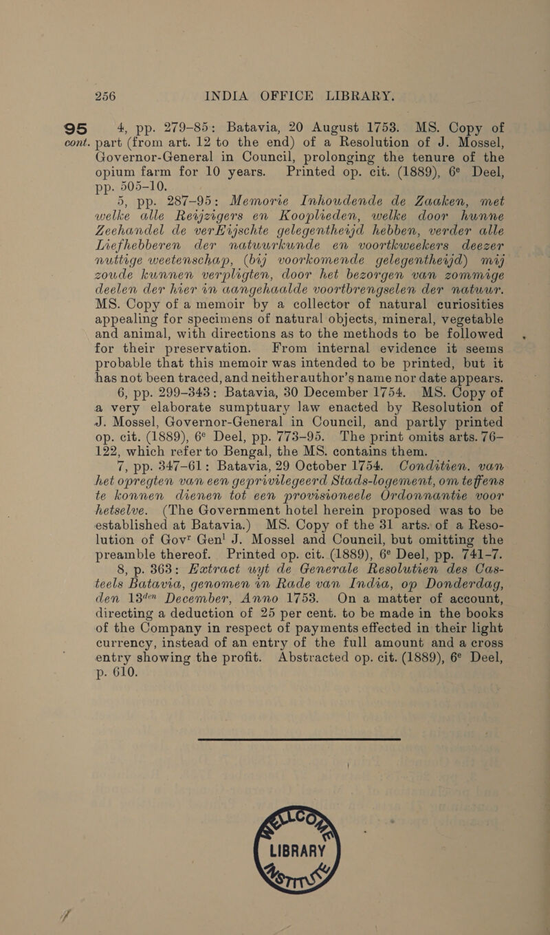 95 cont. 256 INDIA OFFICE LIBRARY. 4, pp. 279-85: Batavia, 20 August 1753. MS. Copy of part (from art. 12 to the end) of a Resolution of J. Mossel, Governor-General in Council, prolonging the tenure of the opium farm for 10 years. Printed op. cit. (1889), 6° Deel, pp. 505-10. 5, pp. 287-95: Memorie Inhoudende de Zaaken, met welke alle Rewzigers en Kooplieden, welke door hunne Zeehandel de verHujschte gelegentherjd hebben, verder alle Liefhebberen der natuurkunde en voortkweekers deezer nuttige weetenschap, (bry voorkomende gelegenthewjd) mij zoude kunnen verpligten, door het bezorgen van zommige deelen der hier in aangehaalde voortbrengselen der natuur. MS. Copy of a memoir by a collector of natural curiosities appealing for specimens of natural objects, mineral, vegetable and animal, with directions as to the methods to be followed for their preservation. From internal evidence it seems probable that this memoir was intended to be printed, but it has not been traced, and neitherauthor’s name nor date appears. 6, pp. 299-343: Batavia, 30 December 1754. MS. Copy of a very elaborate sumptuary law enacted by Resolution of J. Mossel, Governor-General in Council, and partly printed op. cit. (1889), 6° Deel, pp. 773-95. The print omits arts. 76- 122, which refer to Bengal, the MS. contains them. 7, pp. 347-61: Batavia, 29 October 1754. Conditrien. van het opregten van cen geprovilegeerd Stads-logement, om teffens te konnen dienen tot een provisioneele Ordonnantie voor hetselve. (The Government hotel herein proposed was to be established at Batavia.) MS. Copy of the 31 arts. of a Reso- lution of Gov Gen! J. Mossel and Council, but omitting the preamble thereof. Printed op. cit. (1889), 6° Deel, pp. 741-7. 8, p. 363: Hatract wyt de Generale Resolutien des Cas- teels Batavia, genomen in Rade van India, op Donderdag, den 137 December, Anno 1753. On a matter of account, directing a deduction of 25 per cent. to be made in the books of the Company in respect of payments effected in their light currency, instead of an entry of the full amount and a cross entry showing the profit. Abstracted op. cit. (1889), 6° Deel, p. 610. |   toms