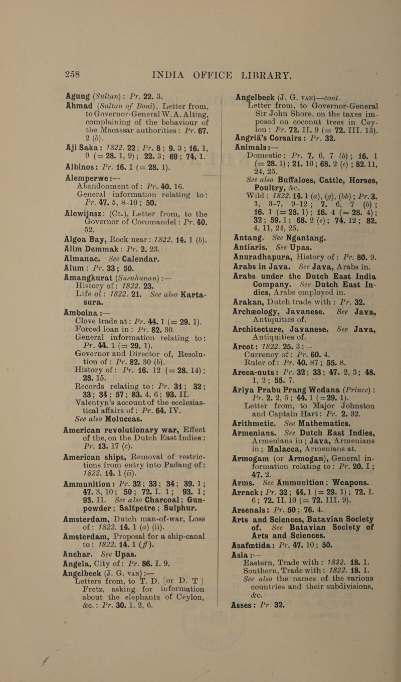 Ahmad (Sultan of Boni), Letter from, to Governor-General W. A. Alting, complaining of the behaviour of the Macassar authorities: Pr. 67. 2 (b). AjiSaka: 7822. 22; Pr.8; 9.3; 16. 1, 9 (= 28.1, 9); 22.3; 69; 74.1. Albinos: Pr. 16. 1 (= 28, 1). Alemperwe :— Abandonment of: Pr. 40. 16. General information relating to: Pr. 47. 5, 8-10; 50. Alewijnsz: (Cu.), Letter from, to the Governor of Coromandel: Pr. 40. 52. Algoa Bay, Rock near: 7822. 14, 1 (b). Alim Demmak: Pr. 2. 23. Almanac. See Calendar. Alum: Pr. 33; 50. Amangkurat (Suswhunan) :— History of: 7822. 23. Life of: 7822. 24. See also Karta- sura. Amboina :— Clove trade at: Pr. 44.1 (= 29, 1). Forced loan in: Pr. 82. 30. General information relating to: Pr. 44, 1 (= 29, 1). Governor and Director of, Resolu- tion of: Pr. 82. 30 (0). History of: Pr. 16. 12 (= 28. 14); 28, 15. Records relating to: Pr. 34; 32; 33; 34; 57; 83.4, 6; 93. IT. Valentyn’s account of the ecclesias- tical affairs of: Pr. 64. IV. See also Moluccas. American revolutionary war, Effect of the, on the Dutch East Indies : Pr. 13. 17 (c). American ships, Removal of restric- tions from entry into Padang of: 7822. 14, 1 (it). Ammunition: Pr. 32; 33; 34; 39.1; M3, 105) BO sa Zo lee ts. thee L's 93. II. See also Charcoal; Gun- powder ; Saltpetre ; Sulphur. Amsterdam, Dutch man-of-war, Loss of: 7822. 14, 1 (a) (ii). Amsterdam, Proposal for a ship-canal to: 7822. 14.1 (ff). Anchar. See Upas. Angela, City of: Pr. 86. I. 9. Angelbeek (J. G. van) :— Letters from, to T. D. for D. T] Fretz, asking for information about the oe of Ceylon, &amp;e.: .Pr.80.4,   Letter from, to Governor-General Sir John Shore, on the taxes im- posed on coconut trees in Cey- lon : Pr. 772. 11, a (=T2S Tee Angria’s Corsairs: Pr. 32. Animals :— Domestic: Pr. 7. 6, 7 (b); 16. 1 (= 28. 1); 24. 10; 68. 2 (e) ; 82.11, 24, 25. See also Buffaloes, Cattle, Horses, Poultry, &amp;c. Wild: 1822.44. 1 (a), (g), (bb); Pr. 1)! 337; 9510 4: 1G mumnitey:: 16. 1 (= 28. 1); 46.4 (ie 28. 4); 32.59.45 68. 2 (c); 74, 12; 82. 4, iv 24, 25, Antang. See Ngantang. Antiaris. See Upas. Anuradhapura, History of: Pr. 80. 9. Arabs in Jaya. See Java, Arabs in. Arabs under the Dutch East India Company. See Dutch East In- dies, Arabs employed in. Arakan, Dutch trade with: Pr. 32. Archeology, Javanese. See Java, Antiquities of. Architecture, Javanese. See Java, Antiquities of. : Arcot: 7822. 25. 3:— Currency of: Pr. 60. 4. Ruler of: Pr. 40. 87; 55. 8 Br: nutes Pra3ny, 33 ; 47. 2,3; 48. 2; 155. 7. mae Prabu Prang Wedana (Prince) : Pr. 2. 2,5; 44.1 (=29. 1). Letter from, to Major Johnston and Captain Hart: Pr. 2. 32. Arithmetic. See Mathematics. Armenians. See Dutch East Indies, Armenians in; Java, Armenians in; Malacca, Armenians at. Armogam (or Armogan), General in- formation relating to: Pr. 20. 1; 47. 2. Arms. See Ammunition; Weapons. . Arrack; Pr. 32; 44,1 (= 29. 1); 72. I. 6; 72. HL. 10¢= aoe tae Arsenals: Pr. 50; 76. 4. Arts and Sciences, Batavian Society of. See Batavian Society of Arts and Sciences. Asafoetida: Pr. 47. 10; 50. Asia :— Eastern, Trade with: 7822. 18.1 Southern, Trade with: 7822. 18. 1 See also the names of the various countries and their subdivisions, &amp;eC. Asses: Pr. 32.