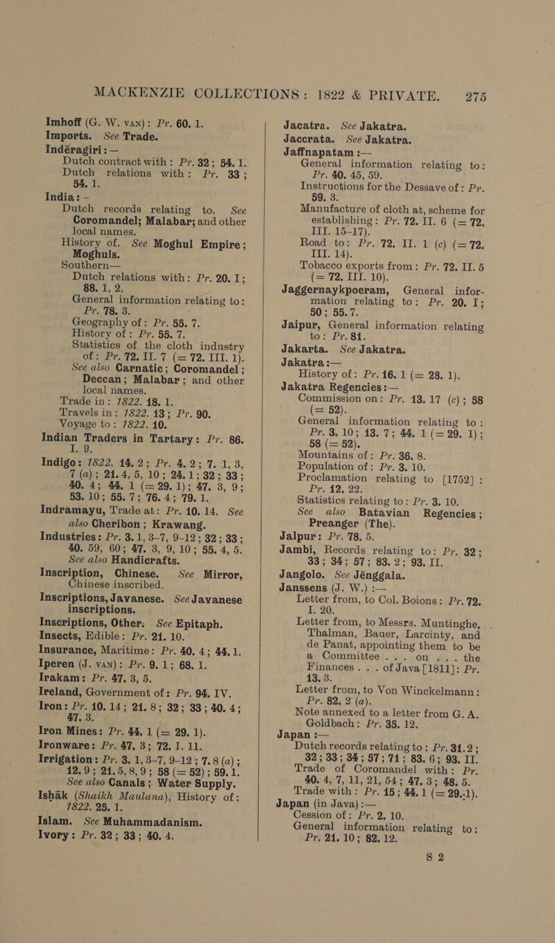 Imports. See Trade. Indéragiri : — Dutch contract with: Pr. 32; 54, 1. Dutch relations with: Pr. 33; 54, 1. India :— Dutch records relating to. See Coromandel; Malabar; and other local names. History of. See Moghul Empire; Moghuls. Southern Dutch relations with: Pr. 20. 13 88. 1, 2. General information relating to: Pr. 78. 3. : Geography of: Pr. 55. 7. History of : Pr. 55, 7. Statistics of the cloth industry Ge tatee tL. (= 72, IIT. 1). See also Carnatic; Coromandel ; Deccan; Malabar; and other local names. Trade in: 7822. 18. 1. Travels in: 7822.13; Pr. 90. Voyage to: 7822. 10. Indian Traders in Tartary: Pr. 86. eg.  Indigo: 7822. 14.2; Pr. 4.2; 7. 1, 3, 7 (a); 24.4, 5, 10; 24.1; 32; 33; 40. 4; 44, 1 (= 29.1); 47. 3, 9; 53. 10; 55.7; 76.4; 79.1. Indramayu, Trade at: Pr. 10.14. See also Cheribon ; Krawang. Industries: Pr. 3.1, 3-7, 9-12; 32; 33 ; 40. 59, 60; 47. 3, 9,10; 55. 4, 5. See also Handicrafts. Inscription, Chinese. See Mirror, Chinese inscribed. Inscriptions, Javanese. See Javanese inscriptions. Inscriptions, Other; See Epitaph. Insects, Edible: Pr. 24. 10. Insurance, Maritime: Pr. 40. 4; 44.1. Iperen (J. van): Pr. 9.1; 68, 1. Irakam: Pr. 47. 3, 5. Ireland, Government of: Pr. 94. IV. Iron: Pr. 10. 14; 24.8; 32; 33; 40. 4; 47.3. - Tron Mines: Pr. 44, 1 (= 29. 1). Ironware: Pr. 47, 3; 72. 7.11. Irrigation: Pr. 3. 1, 3-7, 9-12; 7.8 (a) ; 12.9; 24.5, 8,9; 58 (= 52); 59.1. See also Canals ; Water Supply. Ishak (Shaikh Maulana), History of: 1622. 25,1, Islam. Sce Muhammadanism. Ivory: Pr. 32; 33; 40. 4.   Jaccrata. See Jakatra. Jaffnapatam : General information relating to: Pr. 40. 45, 59. Instructions for the Dessave of: Py. 59, 3. Manufacture of cloth at, scheme for establishing: Pr. 72, II. 6 (= 72.  III. 15-17). Road to: Pr. 72. II. 1 (c) (= 72. ITI. 14). Tobacco exports from: Pr. 72. II. 5 (= 72. IIT. 10). Jaggernaykpoeram, General infor- mation relating to: Pr. 20. I; 50; 55. 7. Jaipur, General information relating to: Pr. 81. Jakarta. See Jakatra. Jakatra :— History of: Pr. 16. 1 (= 28. 1). Jakatra Regencies: Commission on: Pr. 18.17 (c); 58 = 52). Corea information relating to: Pr. 3.10; 18. 7; 44. 1 (= 29. 1); 58 (= 52). Mountains of: Pr. 36. 8. Population of: Pr. 3. 10. Proclamation relating to [1752] : PRE12, 22: Statistics relating to: Pr. 3. 10. See also Batavian Regencies ; Preanger (The). Jalpur: Pr. 78. 5. Jambi, Records relating to: Pr. 32; 33; 34; 57; 83.2; 93. II. Jangolo. See Jénggala. Janssens (J. W.) :— Letter from, to Col. Boions: Pr. 72, I. 20. Letter from, to Messrs. Muntinghe, Thalman, Bauer, Larcinty, and de Panat, appointing them to be a Committee... on... the Finances . . . of Java [18il]: Pr. 13.3. Letter from, to Von Winckelmann: Pr. 82, 2 (a). Note annexed to a letter from G. A. Goldbach: Pr. 35, 12. Japan :— Dutch records relating to: Pr. 31.2; 32; 33; 34; 57; 71; 83.6; 93. II. Trade of Coromandel with: Pr. 40. 4, 7, 11, 21,54; 47,3; 48, 5. Trade with: Pr. 15; 44.1 (= 29.-1). Japan (in Java) :— Cession of: Pr. 2. 10. General information relating to: Pr, 24.10; 82. 12.  8 2