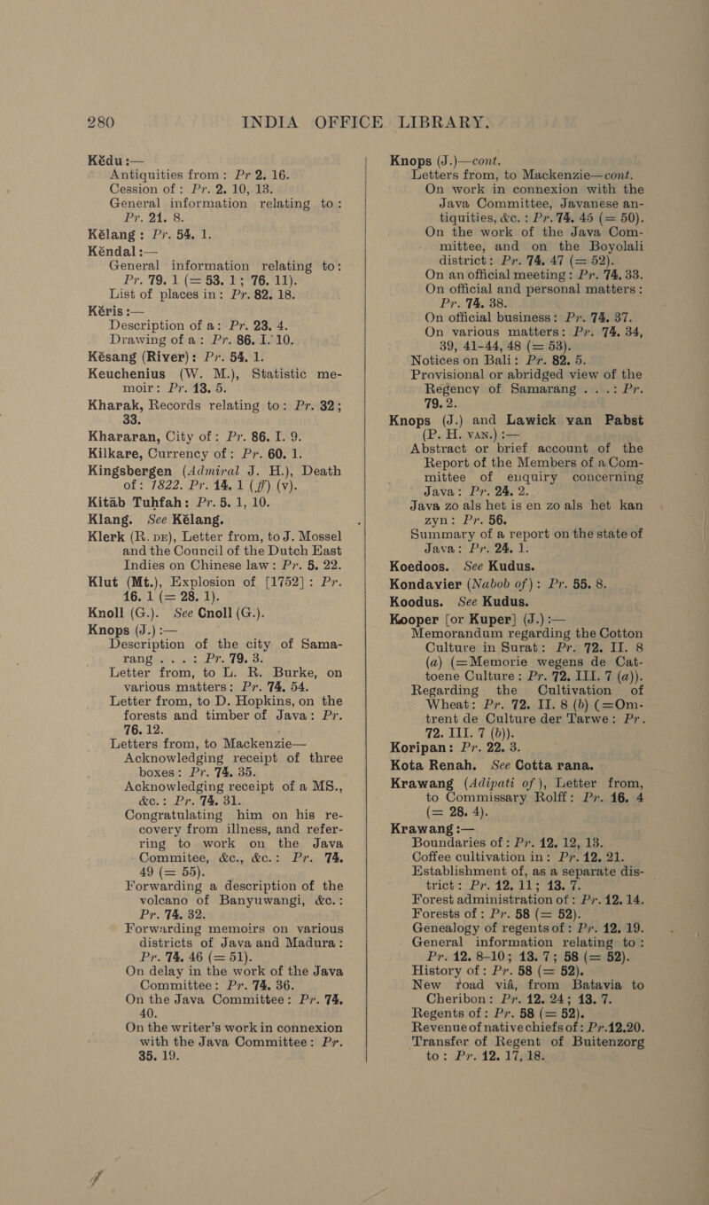 Kédu :— Antiquities from: Pr 2. 16. Cession of: Pr. 2. 10, 13. General information relating to: Pr. 215 8: Kélang: Pr. 54, 1. Kéndal :— General information relating to: Pro19. 1 (582 Pere, er List of places in: Pr. 82, 18. Kéris :— Description of a: Pr. 23, 4. Drawing of a: Pr. 86. 1.10. Késang (River): Py. 54. 1. Keuchenius (W. M.), Statistic me- moir: Pr. 43. 5. Kharak, Records relating to: Pr. 32; 33. Khararan, City of: Pr. 86. I. 9. Kilkare, Currency of: Py. 60. 1. Kingsbergen (Admiral J. H.), Death of: 7822. Pr. 14. 1 (jf) (v). Kitab Tuhfah: Pr. 5. 1, 10. Klang. Sce Kélang. Klerk (R. pr), Letter from, to J. Mossel and the Council of the Dutch Kast Indies on Chinese law: P7. 5, 22. Klut (Mt.), Explosion of [1752]: Pr. 16.71 (- 28. 2). Knoll (G.). See Cnoll (G.). Knops (J.) :— Description of the city of Sama- EAU vas. eh sd Mel Os Oe Letter from, to L. R. Burke, on various matters: Py. 74, 54. Letter from, to D. Hopkins, on the forests and timber of Java: Pr. 76. 12. . Letters from, to Mackenzie— Acknowledging receipt of three boxes: Pr. 74. 35. Acknowledging receipt of a MS., &amp;e.: Pr. 74. 31. Congratulating him on his re- covery from illness, and refer- ring to work on the Java Commitee, &amp;c., &amp;c.: Pr. TA 49 (= 55). Forwarding a description of the volcano of Banyuwangi, &amp;c.: Pr. TA, 32. Forwarding memoirs on various districts of Java and Madura: Pr. T4&amp;. 46 (= 51). On delay in the work of the Java Committee: Pr. 74, 36. On the Java Committee: Pv. 74. 40. On the writer’s workin connexion with the Java Committee: Pr. 35. 19.    Knops (J.)—cont. Letters from, to Mackenzie—cont. On work in connexion with the Java Committee, Javanese an- tiquities, &amp;c. : Pr. T&amp;, 45 (= 50). On the work of the Java Com- mittee, and on the Boyolali district: Pr. 74, 47 (= 52). On an official meeting : Px. 74, 33. On official and personal matters : Pr. T&amp;, 38. On official business: P». 74. 37. On various matters: P. 74. 34, 39, 41-44, 48 (= 53). Notices on Bali: Px. 82. 5. Provisional or abridged view of the Regency of Samarang .. .: Pr. 79.2. Knops (J.) and Lawick van Pabst (P. H. van.) :— Abstract or brief account of the Report of the Members of a Com- mittee of eluquiry concerning Java: Px. 24, 2. Java zo als het is en zo als het kan zyn.: Pr. 5G. Summary of a report on the state of Java: Pr. 24, 1. Koedoos. See Kudus. Kondavyier (Nabob of): Pr. 55. 8. Koodus. See Kudus. Kooper [or Kuper] (J.) :— Memorandum regarding the Cotton Culture in Surat: Pr. 72. II. 8 (a) (=Memorie wegens de Cat- toene Culture: Pr. 72. III. 7 (a)). Regarding the Cultivation of ~ Wheat: Pr. 72. II. 8 (b) (=Om- trent de Culture der Tarwe: Pr. 72. Ill. 7 (b)). Koripan: P7. 22. 3. Kota Renah. See Cotta rana. Krawang (Adipati of ), Letter from, to Commissary Rolff: Px. 46. 4 (se 28. 4). Krawang :— Boundaries of : Pv. 12, 12, 13. Coffee cultivation in: Py. 12, 21. Establishment of, as a separate dis- — trick’ - Py tg. s aaee Forest administration of : Pv. 12.14. Forests of : Pv. 58 (= 52). Genealogy of regentsof: Pr. 12, 19. General information relating to: Pr. 12. 8-10; 13. 7; 58 (= 52). History of: Pv. 58 (= 52). New toad vid, from Batavia to Cheribon: Pr. 12. 24; 13. 7. Regents of: Pv. 58 (= 52). Revenue of native chiefs of : Pv.12.20. Transfer of Regent of Buitenzorg to: £7.12. 17 eke