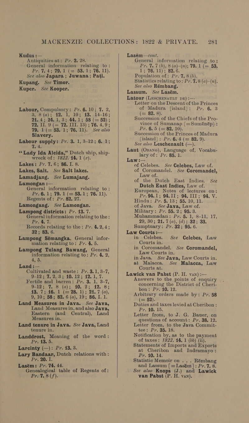 Kudus :— . Antiquities at: Py. 2. 28. General information relating to: Pr, 7. 45°79. 1 (=3° 63.15.76. 11). See also Japara ; Juwana; Pati. Kupang. See Timor. Kuper. See Kooper. Labour, Compulsory: Pr. 6.10; 7. 2, aee (a); 12.01, 10%, 43. »14-16 ; 21.4; 24.1, 33.44.15; 58 (= 52); Taykl, Utae) Taeltt. 13); 76. 4,9 ; 79. 1-(= 53. 1; 76.11). See also Slavery. Labour supply: Pr. 3. 1, 3-12; 6. 1; 7. 4. ‘‘Lady Ida Aleida,” Dutch ship, ship- wreck of: 7822. 14, 1 (2). Lakes: Pr. 7.6; 86. I. 8. Lakes, Salt. See Salt lakes. - Lamadjang. See Lumajang. Lamongan : General information relating to: PreG. 1,379. 14 (= 63.15.76. 11). Regents of: Pr. 82.27.» Lamongang. See Lamongan. Lampong districts: P7. 13. 7. General information relating to the: Pr. 4. 7. Records relating to the: P7. 4, 2,4; 32; 83. 6. Lampong Sémangka, General infor- mation relating to: Pr. 4, 5. Lampong Tulang Bawang, General information relating to: Pr. 4, 2, 4, 5. . Land :— Cultivated and waste: Pr. 3.1, 3-7, Ole te woes 10. 12.; 12.11, 7. Fertile and barren: Pr. 3. 1, 3-7, ole oy Veet. (0). 20.08 5 12, 83 13557 dG (= 28.1) 5.21. 7; (a), 9,10; 58; 82. 6 (a), 19; 86. I. 1. Land Measures in Java. See Java, Land Measures in, and also Jaya, Eastern (and Central), Land Measures in. Land tenure in Java. See Java, Land tenure in. . Landdrost, Meaning of the word: Pr. 13. 5. Larcinty (—): Pr. 13. 3. Lary Bandaar, Dutch relations with: Pr, 20. I. Lasém: Pr. 74, 44. Genealogical table of Regents of: PPS Cf).    Lasém—cont. General information relating to: Pr. 7.7 (b), 8 (a)-(n); 79. 1 (= 53. TO Liv Be. 6: Population of: Px. 7, 8 (b). Statistics relating to: Pr. 7.8 (a)-(n). See also Rémbang. Lassum. See Lasém. Latour (LescHenavnt DE) :—- Letter on the Descent of the Princes of Madura [island]: Pr. 6 3 (= 82. 8). Succession of the Chiefs of the Pro- vince of Sumanap [=Suménép] : Pr. 6. 5 (= 82. 10). Succession of the Princes of Madura [island]: Pr. 6. 4 (= 82. 9). See also Leschenault (—). Laut (Orane), Language of, Vocabu- lary of: Pr. 85. 1. Law :— of Celebes. See Celebes, Law cof. of Coromandel. See Coromandel, Law of. of the Dutch East Indies. See Dutch East Indies, Law of. European, Notes of lectures on: Pr. 94,1; 94,11; 94. IIT; 94. V. Hindus Pr. 6.183 65, 10,:14s of Java. See Java, Law of. Military: Pr. 55.2; 95. 3. Muhammadan: P». 5. 1, 8-11, 17, 29, 30; 21. 7 (a), (d); 32; 33. Sumptuary: Pr. 32; 95. 6. Law Courts :— in Celebes. See Celebes, Law Courts in. in Coromandel. See Coromandel, Law Courts in. in Java. See Java, Law Courts in. at Malacca. See Malacca, Law Courts at. Lawick van Pabst (P. H. van) :— Answers to the points of enquiry concerning the District of Cheri- bon: Pr. 10. 12. Arbitrary orders made by: Pr. 58 (== 52). Duties and taxes levied at Cheribon : Pr. 10. 15. Letter from, to J. G. Bauer, on questions of account: Py. 38, 12. Letter from, to the Java Commit- tee SPP. SS. 18% Notification by, as to the payment of taxes: 7822. 14, 1 (bb) (ii). Statements of Imports and Exports at Cheribon and Indramayo: Pr. 10. 14. Statistic Memoir on . . . Rémbang and Lassum [=Lasém]: Pr. 7. 8. See also Knops (J.) and Lawick van Pabst (P. H. van).