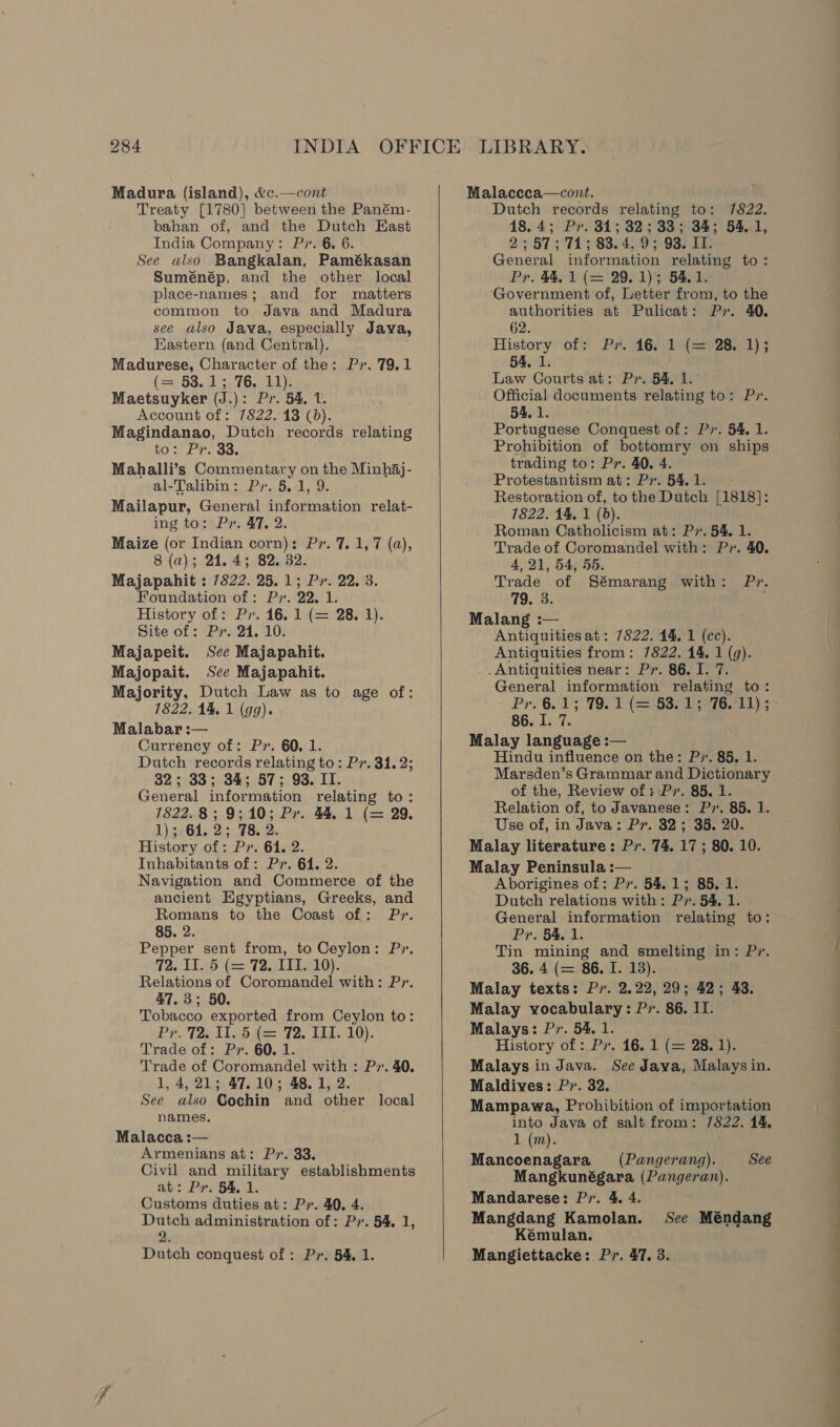 Madura (island), &amp;c.—cont Treaty [1780] between the Paném- bahan of, and the Dutch East India Company: P». 6. 6. See also Bangkalan, Pamékasan Suménép, and the other local place-names; and for matters common to Java and Madura see also Java, especially Java, Eastern (and Central). Madurese, Character of the: Py. 79.1 (=, 53.1 3.76, 11); Maetsuyker (J.): Pr. 54, 1. Account of: 7822. 13 (0). Magindanao, Dutch records relating to: Pr. 33. Mahalli’s Commentary on the Minhaj- al-Talibin: Py. 5.1, 9. Mailapur, General information relat- ing to: Pr. 47, 2. Maize (or Indian corn): Pr. 7. 1,7 (a), 8 (a); 24.45; 82. 32. Majapahit : 7822. 25.1; Pr. 22. 3. Foundation of: Pr. 22, 1. History of: Pr. 16. 1 (= 28. 1). Site of: Px. 24. 10. Majapeit. See Majapahit. Majopait. See Majapahit. Majority, Dutch Law as to age of: 7822. 14, 1 (99). Malabar :— Currency of: P». 60. 1. Dutch records relating to: Pr. 31. 2; 32; 33; 34; 57; 93. II. General information relating to: 1822.8; 9;10; Pr. 44. 1 (= 29, 1); 614. 2; 78. 2. History of: Pr. 64. 2. Inhabitants of: Pr. 64. 2. Navigation and Commerce of the ancient Egyptians, Greeks, and Romans to the Coast of: Pr. 85. 2. Pepper sent from, to Ceylon: Py. 72. II. 5 (= 72, ITI. 10). Relations of Coromandel with: P7. 47.3; 50. Tobacco exported from Ceylon to: Pr. Tae iled f= T2. LI. 10). Trade of: Pv. 60. 1. Trade of Coromandel with : Pr. 40. 1, 4, 21; 47.10; 48.1, 2. See also Cochin and other local names. Malacca :— Armenians at: Pv. 33. Civil and military establishments at: Pr. 54. 1. Customs duties at: Ps. 40. 4. Dutch administration of: Pr. 54. 1, 2. Dutch conquest of : Pr. 54, 1.   Malaccca—cont. Dutch records relating to: 7822. 18.4; Pr. 31; 32; 33; 34; 54.1, 2:3 87571 3 880499 93. ED) General information relating to: Pr. 44. 1 (= 29.1); 54.1. ‘Government of, Letter from, to the authorities at Pulicat: Py. 40. 62. History off Pr. 4619(22028,.1) ; 54, 1. Law Courts at: Pr. 54, 1. Official documents relating to: Pr. 54. 1. Portuguese Conquest of: Px. 54, 1. Prohibition of bottomry on ships trading to: Pr. 40. 4. Protestantism at: Pv. 54, 1. Restoration of, to the Dutch [1818]: 7822. 14, 1 (6). Roman Catholicism at: P7. 54, 1. Trade of Coromandel with: Pr. 40. 4, 21, 54, 55. Trade of Sémarang with: Pr. 719.'3. Malang :— — Antiquities at: 7822. 14. 1 (cc). Antiquities from: 7822. 14. 1 (9). .Antiquities near: Pr. 86. I. 7. General information relating to: Pri 6. TP TOE Caesar iee ky 86. I. 7. Malay language :— Hindu influence on the: P». 85, 1. Marsden’s Grammar and Dictionary of the, Review of: P». 85. 1. Relation of, to Javanese: P7. 85. 1. Use of, in Java: Pr. 32; 35. 20. Malay literature: P7. 74. 17 ; 80. 10. Malay Peninsula :— Aborigines of: Px. 54.1; 85, 1. Dutch relations with: Pr. 54. 1. General information relating to: Pr. 54, 1. 7 Tin mining and smelting in: Pr. / 36. 4 (= 86. I. 13). Malay texts: Pv. 2.22, 29; 42; 43. Malay vocabulary: Pr. 86. II. Malays: Pr. 54. 1. History of -.Pr. 16.1 {= 28. 1). Malays in Java. See Java, Malays in. Maldives: P7. 32. Mampawa, Prohibition of importation into Java of salt from: 7822. 14. 1 (m). Mancoenagara (Pangerang). See Mangkunégara (Pangeran). Mandarese: Pr. 4. 4. Mangdang Kamolan. See Méndang Kémulan. Mangiettacke: Pr. 47. 3. eS SS i a Mas —_ ge it Te