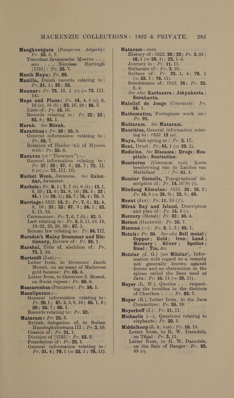 Mangkunégara (Pangeran Adipati): Et. Bo. Opt Translaat Javaansche Missive... aan ... Nicolaas Hartingh [1761]: Pr. 53. 7. Manik Maya: Pr. 69. Manilla, Dutch records relating to: Pr. 34. 1; 32; 33. . Mannar: Pr. 72. II. 1 (c) (= 72. III. : 14). Maps and Plans: Py. 14. 4, 5 (c), 8, 16 (a), 16 (b) ; 82. 16, 28; 88. 2. Lists of: Px. 14. 16. Records relating to: Pr. 32; 33; 83. 8; 93. I. Marak. See Mérak. Maratthas: Pr. 50; 55. 8. General information relating to: £FRSS; 7: Relation of Haider ‘Ali of Mysore with: Pr. 55. 8. Maravas (or ‘‘ Theuvers’’) :— General information relating to: Pr. 32; 33; 47. 6; 55.73.72. I. 6 (a) (= 72. III. 16). - Market Week, Javanese. See Calen- dar, Javanese. Markets: Pv. 6.1; 7. 7 (b),8 (k); 12.1, 6, 235 13. 6; 24. 8,10; 24.3; 32; 44,1 (= 29.1); 55.7; 76.4; 79. 3. Marriage: 7822. 14.2; Pr. 7.6; 24. 4, 5, 10; 32; 83; 47. 3; 54.1; 82. 5, 11, 24. Ceremonies: Pr. 7.6, 7 (0) ; 82, 5. Law relating to: Pr. 5,9, 11, 13,15, 19-22, 25, 26, 30; 67. 1. Roman law relating to: Pr. 94, III. Marsden’s Malay Grammar and Dic- tionary, Review of: Pr. 85. 1. Marshal, Title of, abolition of: Pr. 72. I. 24. Martensz (Jan) :— Letter from, to Governor Jacob Mossel, on an assay of Madurese gold fanams: P». 60. 3. Letter from, to Governor J. Mossel, on Surat rupees: Pr. 60. 8. Mascarenhas (Puruippo): Pr. 54, 1. Masulipatam :— General information relating to: Pr. 20.1; 47. 2,3,9,10; 48.1, 5; 50; 55.7; 88. 1. Records relating to: Pv. 32. Mataram: P7. 22. 3. British delegation of, to Sultan Haméngkubuwana III.: Pr. 2, 10. Cession of: Pv. 24. 1. Division of [1755]: Pr. 58. 2. Foundation of: Pr. 22. 1. General information relating to: Pr. 24.4; 79.1 (= 53.1; 76. 11).   Mataram—cont. History of: 7822. 20; 22; Px. 2.25; 16.1 (= 28. 1); 22. 1-3. Journey in: Ps. 44. 11. Sultanate of: Px. 2, 25. pultans of: Pr. 22.11844.79. 1 (= 53. 15 76. 11). Susuhunans of: 7822. 24; Pr. 22. 2, 4. See also Kartasura; Jokyakarta ; Surakarta. Matelief de Jonge (Cornetis): Pr. 54, 1. Mathematics, Portuguese work on: Pr. 92. Mattaram. See Mataram. Mauritius, General information relat- _ ing to: 7822. 13 (a). Maya, Salt spring at: Pr. 2.17. Meat, Dried: Py. 44, 1 (= 29. 1). Medicine. See Diseases; Drugs; Hos- pitals ; Sanitation. Meeckeren (Cornenis van), Korte beschryving van de Landen van Mallabaar ...: Pr. 64. 2. Meester Cornelis, Topographical de- scription of: Pr. 14.16 (0) (i). Méndang Kémulan: 7822. 20; 28. 2; Pr.16.9 (= 28. 9); 22.3; 69. Menut (Jan): Pr. 14. 10 (f). Mérak Bay and Island, Description and plan of : Pv. 44. 5 (c). Mercury (Metal): Pr. 32; 40. 4. Mersen (GatEenus): Pv. 55. 7. Mesman (—); Pr. 9.1, 5; 68. 1. Metals: Pv. 50. See also Bell metal ; Copper; Gold; Iron; Lead ; Mercury; Silver; Spelter; Steel; Tin, &amp;c. . Metzlar (J. G.) [see Mitzlar], Infor- mation with regard to a remedy not generally known against fevers and an obstruction in the spleen called the Bass used at Java: Pr. 16. 11 (= 28. 11). Meyer (L. W.), Queries . . . respect- ing the troubles in the districts of Cheribon ...: Pr. 82. 7. Meyer (R.), Letter from, to the Java Committee: Pr. 35. 18. Meyerhoff (J.): Pv. 11. 11. Michaelis (—), Questions relating to elephants: Px. 30. 3. Middelkoop (J. A. van): Pv. 10. 13. Letter from, to H. W. Daendels, on Tégal: Py. 3. 11. Letter from, to H. W. Daendels, on the Sale of Banger: Pr. 82. 33 (c).