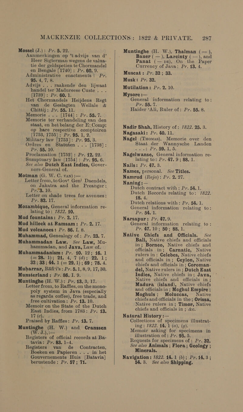 Aanmerkingen op ’t advijs van d’ Heer Sigterman wegens de valua- tie der geldspetien te Chormandel en Bengale [1740] : Px. 60. 9. Administrative enactments: Pr. 95. 4, 7, 8. Advijs ... raakende den = lijwaat handel ter Madureese Custe . . [1739]: Pr. 60. 1. Het Chormandels Heijdens Regt van de Geslagten Wellale &amp; Chittij: Px. 55. 11. Memorie ... [1744]: Pr. 58. 7. Memorie ter verhandeling van den staat, en het belang der E: Comp: op hare respective comptoiren (1753, 1755]: Pr. 95. 1, 2. Military law [1753]: Px. 95, 3. Ordres en Statuten ... [1738]: Pr. 55. 10. Proclamation [1752]: Pr. 12, 22. Sumptuary law [1754]: Pr. 95. 6. See also Dutch East Indies, Gover- nors-General of. Motman (G. W. C. van) :— Letter from, to Gov’ Gen! Daendels, on Jakatra and the Preanger: Pr&amp;3. 10. Letter on shade trees for avenues: Pr..s2. 17. he Mozambique, General information re- lating to: 7822. 10. Mud fountains: P. 2. 17. Mud hillock at Ramsam: P. 2. 17. Mud yolcanoes: Pr. 86. I. 8. Muhammad, Genealogy of: Pr. 23. 7. Muhammadan Law. See Law, Mu- hammadan, and Java, Law of. Muhammadanism: P7. 10. 12; 16. 1 foe momery sad, 24947 (aps! 22, 1; 32 ; 33 ; 44. 1 (= 29.1) ; 69; 78. 4. Muharrar, Rafi‘i’s : P7. 5.1, 8, 9, 17, 30. Munsterland: P. 86. I. 9. Muntinghe (H. W.): Pr. 13, 3, 17. Letter from, to Raffles, on the mono- poly system in Java (especially as regards coffee), free trade, and free cultivation: Py. 13. 10. Memoir on the State of the Dutch East Indies, from 1783: P7. 13. 17 (ea. Praised by Raffles: Pr. 13. 7. Muntinghe (H. W.) and Cranssen W. J.),:— Registers of official records at Ba- tavia: Pr. 83, 1-4. Registers van de Contracten, Boeken en Papieren ... in het Gouvernements Huis [Batavia] berustende: Px. 57; 71.  Bauer ( — ), Larcinty ( —), and Panat (— pr), On the Paper Currency of Java: Pr. 13, 4. Muscat: Pr. 32; 33. Musk: Pr. 32. Mutilation: P7. 2. 10. Mysore :— General information relating to: Prissi7. Haider ‘Ali, Ruler of: Pr. 55. 8. Nadir Shah, History of: 7822. 25, 3. Nagasaki: P». 40. 11. Nagel (THomas), Memorie over den Staat der Wannysche Landen &gt; Pr. 59..1,.5. Nagelwanse, General information re- lating to: Pr. 47. 9; 88, 1. Nails: Pr. 47. 3. Names, personal. Sce Titles. Namrud (Raja): Pr. 2. 27. Naning ; — Dutch contract with: Pr. 54.1. Dutch Records relating to: 7822. 18. 4. Dutch relations with: Pr. 54, 1. General information relating to: Pr. §4,1. Narsapur: Pr. 47.9. General information relating to: Pr. 47.10; 50; 88. 1. Native Chiefs and Officials. Sce Bali, Native chiefs and officials in; Borneo, Native chiefs and officials in; Carnatic, Native rulers in: Celebes, Native chiefs and officials in; Ceylon, Native chiefs and officials in ; Coroman- del, Native rulers in ; Dutch East Indies, Native chiefs in; Java, Native chiefs and officials in ; Madura (island), Native chiefs and officials in ; Mcghul Empire ; Moghuls; Moluccas, Native chiefs and officials in the; Orissa, Native rulers in; Timor, Native chiefs and officials in; &amp;ce. Natural History :— Collections of specimens illustrat- ing : 7822. 14, 1 (a), (9). Memoir asking for specimens in illustration of: Pv. 95. 5. Requests for specimens of : Px. 32. See also Animals ; Flora; Geology ; Minerals. Navigation: 7822. 14, 1 (b); Pr.14.3; 54, 3. See also Shipping.