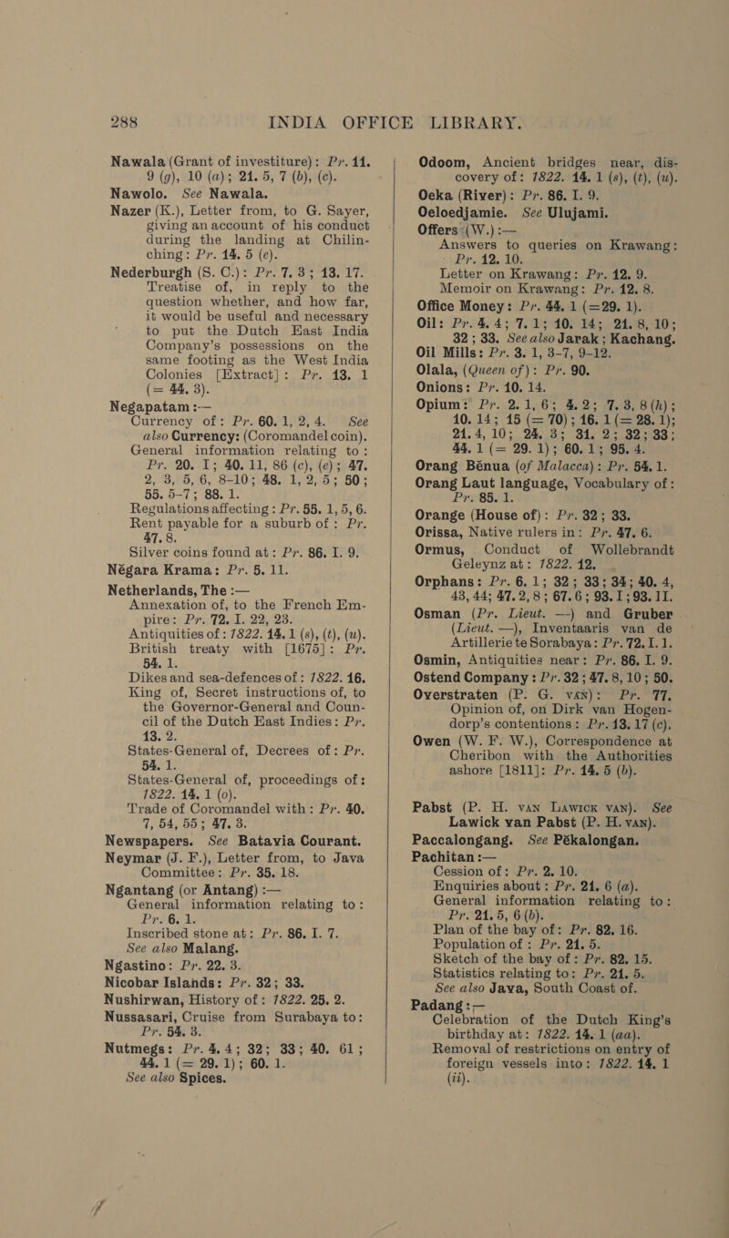 Nawala (Grant of investiture): Pr. 44. 9 (g), 10 (a); 24. 5, 7 (b), (c). Nawolo. See Nawala. Nazer (K.), Letter from, to G. Sayer, giving an account of his conduct during the landing at Chilin- ching: Pr. 14. 5 (e). Nederburgh (8. C.): Pr. 7. 3; 13. 17. Treatise of, in reply to the question whether, and how far, it would be useful and necessary to put the Dutch Hast India Company’s possessions on the same footing as the West India Colonies [Extract]: Pr. 43. 1 (= 44, 3). Negapatam :— Currency of: Pr. 60.1, 2,4. See also Currency: (Coromandel coin). General information relating to: Pr. 20. 1; 40. 11, 86 (c), (e); 47. 2, 3, 5, 6, 8-10; 48. 1, 2, 5; 50; 55. 5-7; 88. 1. Regulations affecting : Pr. 55. 1, 5, 6. Rent payable for a suburb of: Pr. 47, 8. Silver coins found at: Pv. 86. I. 9. Négara Krama: Pr. 5, 11. Netherlands, The :— Annexation of, to the French Km- pire: Pr. 72. I. 22, 23. Antiquities of : 7822. 14. 1 (s), (t), (w). British treaty with [1675]: Pr. 54, 1. Dikes and sea-defences of : 7822. 16. King of, Secret instructions of, to the Governor-General and Coun- cil of the Dutch East Indies: P». 13. 2. States-General of, Decrees of: Pr. 54. 1. States-General of, proceedings of: 1822.44, 1'(o). Trade of Coromandel with: Pv. 40. 7, 54, 55; 47. 3. Newspapers. See Batavia Courant. Neymar (J. F.), Letter from, to Java Committee: P7. 35, 18. Ngantang (or Antang) :— General information relating to: Prope i Inscribed stone at: Pv. 86, I. 7. See also Malang. Ngastino: Pr. 22. 3. Nicobar Islands: P7. 32; 33. Nushirwan, History of: 7822. 25. 2. Nussasari, Cruise from Surabaya to: Pr. 54, 3. Nutmegs: Pr. 4.4; 32; 33; 40. 61; 44. 1 (= 29.1); 60. 1.   QOdoom, Ancient bridges near, dis- covery of: 7822. 14. 1 (s), (t), (w). Oeka (River): Pr. 86. I. 9. Oeloedjamie. Sce Ulujami. Offers -(W.) :— Answers to queries on Krawang: }Prs AB. AM Letter on Krawang: Px. 12. 9. Memoir on Krawang: P». 12. 8. Office Money: P,. 44. 1 (=29. 1). Oil: Pr. 4.4; 7.1; 10. 14; 24.8, 10; 32 ; 33. See also Jarak ; Kachang. Oil Mills: Pr. 3. 1, 3-7, 9-12. . Olala, (Queen of): Pr. 90. Onions: Pr. 10. 14. Opium: Pr. 2.1,6; 4.2; 7.3, 8(h); 10. 14; 15 (= 70) ; 16. 1 (= 28. 1); 21.4, 10;..24,.33 34, 2° 32-083; 44,1 (= 29.1); 60.1; 95. 4. Orang Bénua (of Malacca): Pr. 54,1. Orang Laut language, Vocabulary of: Pr. 85. 1. Orange (House of): Px. 32; 33. Orissa, Native rulers in: Pr. 47. 6. Ormus, Conduct of Wollebrandt Geleynz at: 7822. 12. Orphans: Pv. 6.1; 32; 33; 34; 40. 4, 43,44; 47.2,8; 67.6; 93.1; 93. 11. Osman (Pr. Lieut. —-) and Gruber . (Lieut. —), Inventaaris van de Artillerie te Sorabaya: Pr. 72.1.1. Osmin, Antiquities near: Pr. 86. I. 9. Ostend Company: Pr. 32 ; 47. 8, 10; 50. Overstraten (P. G. van): Pr. 17. Opinion of, on Dirk van Hogen- dorp’s contentions: Ps. 43.17 (c). Owen (W. IF. W.), Correspondence at Cheribon with the Authorities ashore [1811]: Pr. 14. 5 (0). Pabst (P. H. van Lawick van). See Lawick van Pabst (P. H. van). Paccalongang. See Pékalongan. Pachitan :— Cession of: Pr. 2, 10. Enquiries about : Pr. 21. 6 (a). General information relating to: Pr. 24.5, 6 (0). Plan of the bay of: Px. 82. 16. Population of : Pr. 24. 5. Sketch of the bay of: Pv. 82. 15. Statistics relating to: Pr. 24. 5. See also Java, South Coast of. Padang : — Celebration of the Dutch King’s birthday at: 7822. 14. 1 (aa). Removal of restrictions on entry of foreign vessels into: 7822. 14, 1