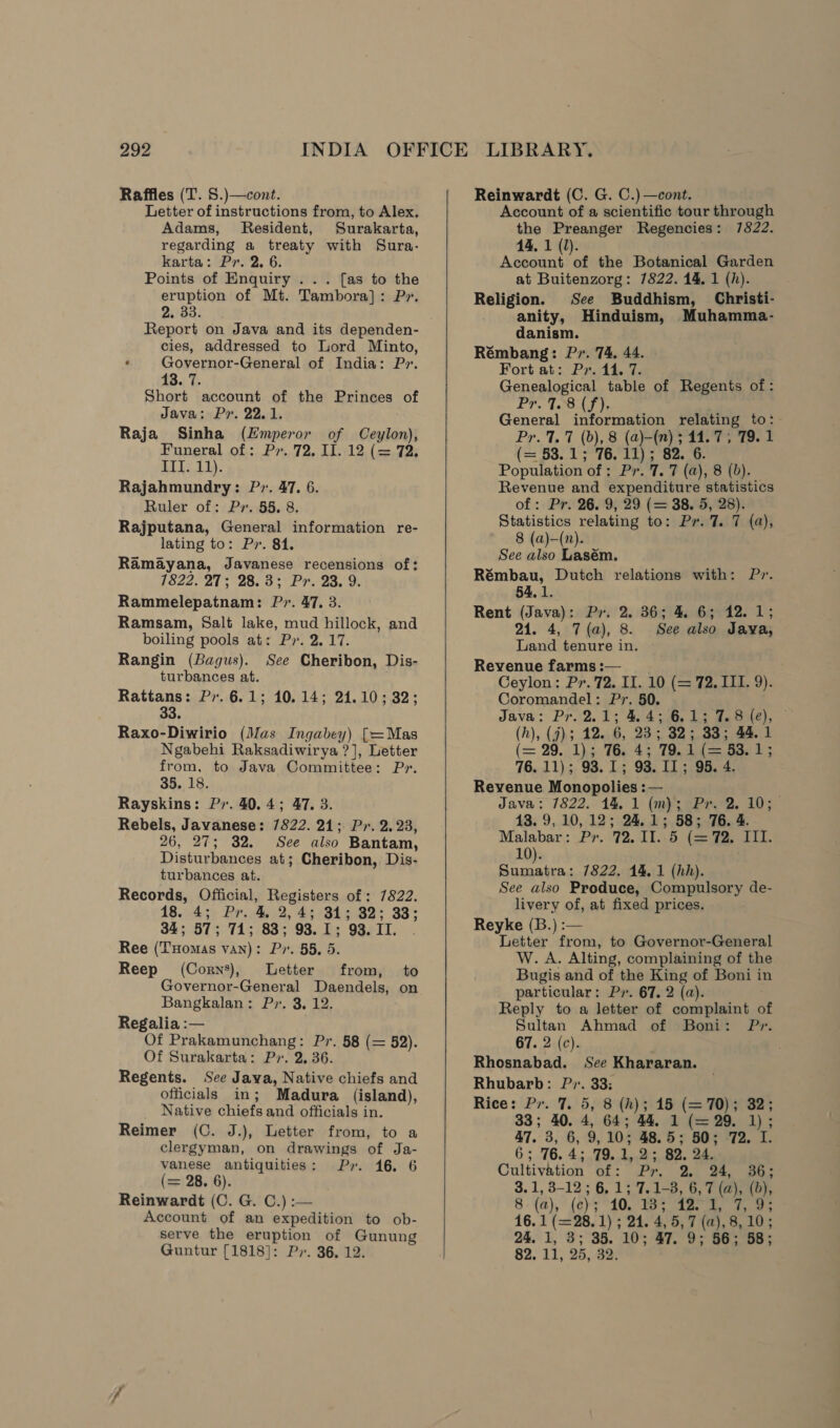 Raffles (T. S.)—cont. Letter of instructions from, to Alex. Adams, Resident, Surakarta, regarding a treaty with Sura- karta: Pr. 2. 6. Points of Enquiry ... [as to the eruption of Mt. Tambora]: P» 2. 33. Report on Java and its dependen- cies, addressed to Lord Minto, ' Governor-General of India: P». 13. 7. Short account of the Princes of Java; Pr. 22.1. Raja Sinha (Emperor of Ceylon); Funeral of: Pr. 72. II. 12 (= 72, o11i 11). Rajahmundry: Pr. 47. 6. Ruler of: Pr. 55. 8 Rajputana, General information re- lating to: Pr. 814. Ramayana, Javanese recensions of: 7822. 27; 28.3; Pr. 23. 9. Rammelepatnam: Pr. 47. 3. Ramsam, Salt lake, mud hillock, and boiling pools at: Py. 2.17. Rangin (Bagus). See Cheribon, Dis- turbances at. Rattans: Py. 6.1; 10.14; 21.10; 32; 33. Raxo-Diwirio (Mas Ingabey) [=Mas Ngabehi Raksadiwirya ?], Letter from, to Java Committee: Pr. 35. 18. Rayskins: Pr. 40.4; 47. 3. Rebels, Javanese: 7822. 21; Pr. 2. 23, 26, 27; 32. See also Bantam, Disturbances at; Cheribon, Dis- turbances at. Records, Official, Registers of: 7822. 18.:.43 Br.p4),2, £34345-82% 33; 34; 57; 71; 83; 93.1; 93. II. Ree (Tuomas van): Pr. 55, 5. Reep (Corns), Letter from, to Governor-General Daendels, on Bangkalan: Pr. 3. 12. Regalia :— Of Prakamunchang: Pr. 58 (= 52). Of Surakarta: P2. 2, 36. Regents. See Java, Native chiefs and officials in; Madura (island), Native chiefs and officials in. Reimer (C. J.), Letter from, to a clergyman, on drawings of Ja- vanese antiquities: Pr. 16. 6 (= 28. 6). Reinwardt (C. G. C.) :— Account of an expedition to ob- serve the ee of Gunung Guntur [1818]: Pr. 36, 12.    Reinwardt (C. G. C.)—cont. Account of a scientific tour through the Preanger Regencies: 7822. 14, 1 (1). Account of the Botanical Garden at Buitenzorg: 7822. 44, 1 (h). Religion. See Buddhism, Christi- anity, Hinduism, Muhamma- danism. Rémbang: Pr. 74. 44. Fort at: Pr. 44. 7. Genealogical table of Regents of: ProTools te Bes information relating to: r. 7.7 (b), 8 (a)-(n) 5 11.7; 79. 1 (a'88. 110s te 82. 6 : Population of 2. Pr.T. P (a), 8 (0), Revenue and expenditure statistics of : Pr. 26. 9, 29 (= 38. 5, 28). Statistics relating to: Pr. 7. 7 (a), 8 (a)—(n). See also Lasém. Rémbau, Dutch relations with: Pr. 54,1. Rent (Java): Py. 2. 36; 4. 6; 12. 1; 21. 4, 7 (a), 8. See also Jaya, Land tenure in. Revenue farms:—__. Ceylon: Pr. 72. II. 10 (= 72. III. 9). Coromandel: Pr. 50. Java: Pr. 2.1; 4.4; 6.1; 7.8 (e), (h), (7); 12. 6, 23; 82; 33; 44.1 (= 29. 1).3 Ti 43 79.401 ae Bae 13 76. 11); 93.1; 93. IL; 95. 4 Revenue Monopolies :— Java: 7822. 14. 1 (m); Pr. 2. 10; 13. 9,10, 12; 24.1; 58; 76. 4. Malabar: Pr. 72.11. 5 (= 72. III. 10). pe ae ue 7822. 14, 1 (hh). See also Produce, Compulsory de- livery of, at fixed prices. Reyke (B.) :— Letter from, to Governor-General hs ws, Alting, complaining of the Bugis and of the King of Boni in particular: Py. 67. 2 (a). Reply to a letter of complaint of Sultan Ahmad of Boni: P». 67. 2 (c). Rhosnabad. See Khararan. Rhubarb: P». 33: Rice: Pr. 7. 5, 8 (h); 15 (= 70); 32; 33; 40. 4, 64; a4, 1 (== 29. 1) 47. 3, 6, 9, 10; 48.5; 50; 72. I. 6; 76.4; 79.1,2; 82. 24. Cultivation of: Pr. 2, 24, 36; 3.1, 3-12 ; 6, 1; 7. 1-3, 6, 7 (a), (b), 8. (a), ‘ (6) 10,715 ae, ee ee 16. 1 (=28. 1) ; 24. 4, 5, 7 (a), 8, 10; 24. 1, 3; 35. 10; 47. 9; 56; 58; 82, 11, 25, 32.