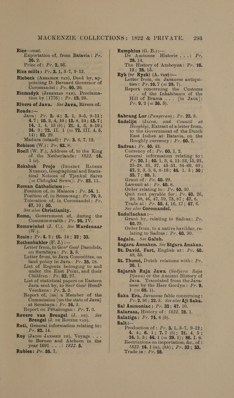 Rice—cont. _ Exportation of, from Batavia: Pr. 26. 2. Price of: Py. 2. 36. Rice mills: Py. 3. 1, 3-7, 9-12. Riebeck (ApraHAm vaN), Deed by, ap- pointing D. Bernard Governor of Coromandel: Py. 40. 20. Riemsdyk (Jeremias van), Proclama- tion by [1776]: Pr. 12. 23. Rivers of Java. See Java, Rivers of. Roads :— Java: Pr. 25.43 3. 1, 3+5, 9-11; 4.7; 10. 2,4, 10; 12. 8, 24; 13.7; 14. 1, 4, 15 (b); 24. 4, 6, 8-10; 245-3; 12. 11. 1° (&gt; 72. EI. 4, 5, 14); 82, 29. Madura (island): Py. 3. 6, 7, 12. Robison (W.): Px. 83. &amp;. Roell (W. F.), Address of, to the King of the Netherlands: 7822. 14. 1 (0). Rokshuk Projo (Incasry RaprEENn Nussere), Geographical and Statis- tical Notices of Tjenkul Saivo [= Chéngkal Sewu]: Pr. 82. 11. Roman Catholicism :— Position of, in Malacca: Py. 54. 1. Position of, in Sémarang:. Px. 79. 3. Toleration of, in Coromandel: Pr. 47.10; 50. See also Christianity. Rome, Government of, during the Commonwealth: Pr. 94, IV. Romswinkel (J. C.). See Wardenaar W » Rosin: Pr. 4.2; 10. 14; 32; 33. Rothenbuhler (I. J.) :— Letter from, to Gov’ Gen! Daendels, on Surabaya: Pr. 3. 3. Letter from, to Java Committee, on land policy in Java: Py. 35, 18. List of Regents belonging to and under the East Point, and their Children: Pr, 82, 27. List of statistical papers on Eastern Java sent by, to Secy Gen! Hend* Veeckens: Pr. 3. 2. Report of, [as} a Member of the Comnnission [on the state of Java] at Surabaya: Pr. 24. 3. Report on Pékalongan: P». 7, 3. Rovere van Breugel (J. pr). See Breugel (J. pe Rovere van). Roti, General information relating to: Pr. 82. 14. Roy (Jacos JANSSEN DE), Voyage . to Borneo and Atcheen in the year 8691... .: 1822. 5, Rubies: Pr. 55. 7.  Rumphius (G. E.) :— De Ambonse Historie...: Pr. 28. 14. The History of Amboyna: P7. 16. 12; 28. 15. Ryk (or Ryck) (A. van) :— Letter from, on Javanese antiqui- ties: P7.16.7 (= 28. 7). Report concerning the Customs ... Of the Inhabitants of the Hill of Brama ... [in Java]: Pr, 9. 2 (= 36. 5). Sabrang Lor (Pangeran): Pr. 22. 3. Sadelijn (Jacos, and Council at Hooghly), Extract of a letter from, to the Government of the Dutch East Indies at Batavia, on the Hooghly currency: Pv. 60. 7. Sadras: Py. 40. 43. Currency of: Pr. 60. 1, 2. General information relating to: Pr. 20.1; 40. 1, 3, 4, 11-18, 15, 21, 25-28, 31, 37, 45-51, 54-60, 69; 47, 2, 3, 5, 6, 8-10; 48. 1, 5; 50; 55. 7; 88. 1. Grant of: Pr. 40. 29. Lawsuit at: Py. 40. 8. Order relating to: Px. 40. 30. Quit rent payable for: Py. 40. 26, 28, 38, 46, 47, 59, 73, 87; 47. 6. Trade at: Px. 40. 4, 16, 17; 47. 6. See also Coromandel. Sadullachan :— Grant by, relating to Sadras: Pr. 40. 29. Order from, to a native havildar, re- lating to Sadras: P». 40. 30. Sagalu. See Galuh. Sagara-Annaken. See Ségara Anakan. St. David, Fort, English at: Py. 40. St. Thome, Dutch relations with: Pr. 20. I Sajarah Raja Jawa (Sadjara Raja Djawa) or the Ancient History of Java. Translated from the Java- nese by the Heer Gordyn: Pr. 9. P(e 68. 1), Saka Era, Javanese fable concerning : Pr. 2.36 ; 22.3. See also Aji Saka. Sal Ammoniac: P». 33; 47. 10. Salarasa, History of: 7822. 28. 1. Salatiga: P,. 74. 6 (b). Salt :— Production of : Pr: 3. 1,,3+7, 9-12 ; 4. 4g 64 15. THF Ab)s: 2157.4, °5 3 24.1,35; 44.1 (= 29.1); 86.1. 8. Restrictions on importation, &amp;c., of : 1822. 14. 1 (m), (hh); Pr. 32; 33. Trade in: Py. 58.