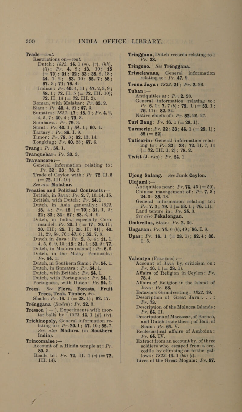 Trade—cont. Restrictions on—cont. Dutch: 7822. 14.1 (m), (v), (hh), (ti) 5 UPr.” 4. 02S ees (= 70); 31; 32; 33; 35. 2, 13; 44, I, 2: 53. 10; ‘55. t; 58 ; 67. 3; 71; 76. 4. Indian: Pr. 40, 4, 11; 47. 2,3,9; 48.1; 72. II. 5 (= 72. III. 10); 12. 11, 14 (se Fo. HEL. Qh: Roman, with Malabar: P». 85. 2 Siam: Py. 40. 4, 21; 47. 3. PE Mabe 1822. 17; 48, Py, a, 2, 4,5, 7; 40. 4; 79. 3. Sumbawa: Py, 79. 3. Surat: Pr. 40.1; 54.1; 60. 1 Tartary: P». 86. I. 9. Timor: Pr. 79. 3; 82. 13, 14. Tongking: Pr. 40. 23; 47. 6. Trang: Pr. 54, 1. Tranquebar: P. 30. 3. Travancore :— General information relating to: Pr. 32; 33; 78. 2. Trade of Ceylon with: (== /72E E10); See also Malabar. Treaties and Political Contracts: British, in Java: Pv. 2. 7,10, 14, 15. British, with Dutch: P». 54.1. Dutch, in Asia generally: 7822. 418) 4:5) PeoidG (=I); Biad, 2% 32; 33;.34; 57; 83.3, 4, 9. Dutch, in India, especially Coro- mandel: Pr. 20.1 (= 417; 20:11; 20. III; 25. I; 25. II; 44); 40. 11, 29, 58,.76 5) 47.6 ; (55.:7, 8. Dutch,in Java: Pr. 2. 3, 4; 11. 1, 4.6, 6, Op A515 s 24. dee Be 77. Dutch, in Madura (island): P7. 6.6. Dutch, in the Malay Peninsula: Pr. 54 1. Dutch, in Southern Siam: P». 54,1. Dutch, in Sumatra: P». 54, 1. Dutch, with British: Px. 54. 1. Dutch, with Portuguese: P. 54. 1. Portuguese, with Dutch: Pr. 54, 1. Trees. See Flora, Forests, Fruit Trees, Teak, Timber, «c. Shade: Pr. 16. 1 (= 28. 1); 82. 17. Trénggana (Raden): Pr. 22, 3. Tresson ( — ), Experiments with mor- tar balls by: 7822. 14. 1 (jf) (iv). Trichinopoly, General information re- lating to: Pv. 20.1; 47. 10; 55.7. See also Madura (in Southern India). Trincomalee :— Account of a Hindu temple at: Pr. 80. 3. Roads to: III. 14). Pr. 72. 11.5  Prs 12; ELLE T2,  Tringganu, Dutch records relating to : Pr. 33. Tringono. See Trénggana. Triwelewaas, General information relating to: Pr. 47. 9. Truna Jaya: 7822, 21; Pr. 2, 26. Tuban : Antiquities at: Pr. 2. 28. General information relating to: Pr. 6.13; 7. 7 {b); 719. D453. Us 76. 11); 82. 24. Native chiefs of: Py. 82. 26, 27. Turi Bang: Pr. 16. 1 (= 28. 1). Turmeric: P. 32 ; 33; 44. 1 (= 29. 1) ; 58 (= 52). Tuticorin: General information relat- ing toy Pragas SS) Ta -uiiag, 14 (= 72011, 2); 78.8. Twist (J. van): Pr. 54, 1.  Ujong Salang. See Junk Ceylon. Ulujami :— Antiquities near: Pr. 74. 45 (= 50). Chinese management of: Px. 7. 3; 24.3: 35, 18. General information relating to: Pr. 7. 35-79.\1 (= 536147960141): Land tenure in: Pr. 24. 3. See also Pékalongan. Umbrellas, State: Pr. 2. 36. Ungaran: P,. 74. 6 (b), 49; 86. 1.8. Upas: Pr. 16. 1 (= 28. 1); 82.4; 86. 1.5: YValentyn (Francois) :— meee, of Java Oy criticism on: es 1 FEW 4, EY Affaire of Religion in Ceylon: Pr. 78.4 Affairs of Religion in the Island of Java: Pr. 63. Batavia’s Grondvesting: 7822. 19, See of Great Java... . 73. Dedsacent of the Molucca Islands : Pr. 64 IT. Descriptions of Macassar, of Borneo, and Dutch trade there ; of Bali, of Siam: Pr. 64. V. ryan affairs of Amboina : , 64. IV. eitnot from an account by, of three soldiers who escaped from a cro- codile by climbing on to the gal- lows: 7822. 14. 1 (bb) (i). Lives of the Great Moguls: P». 87.