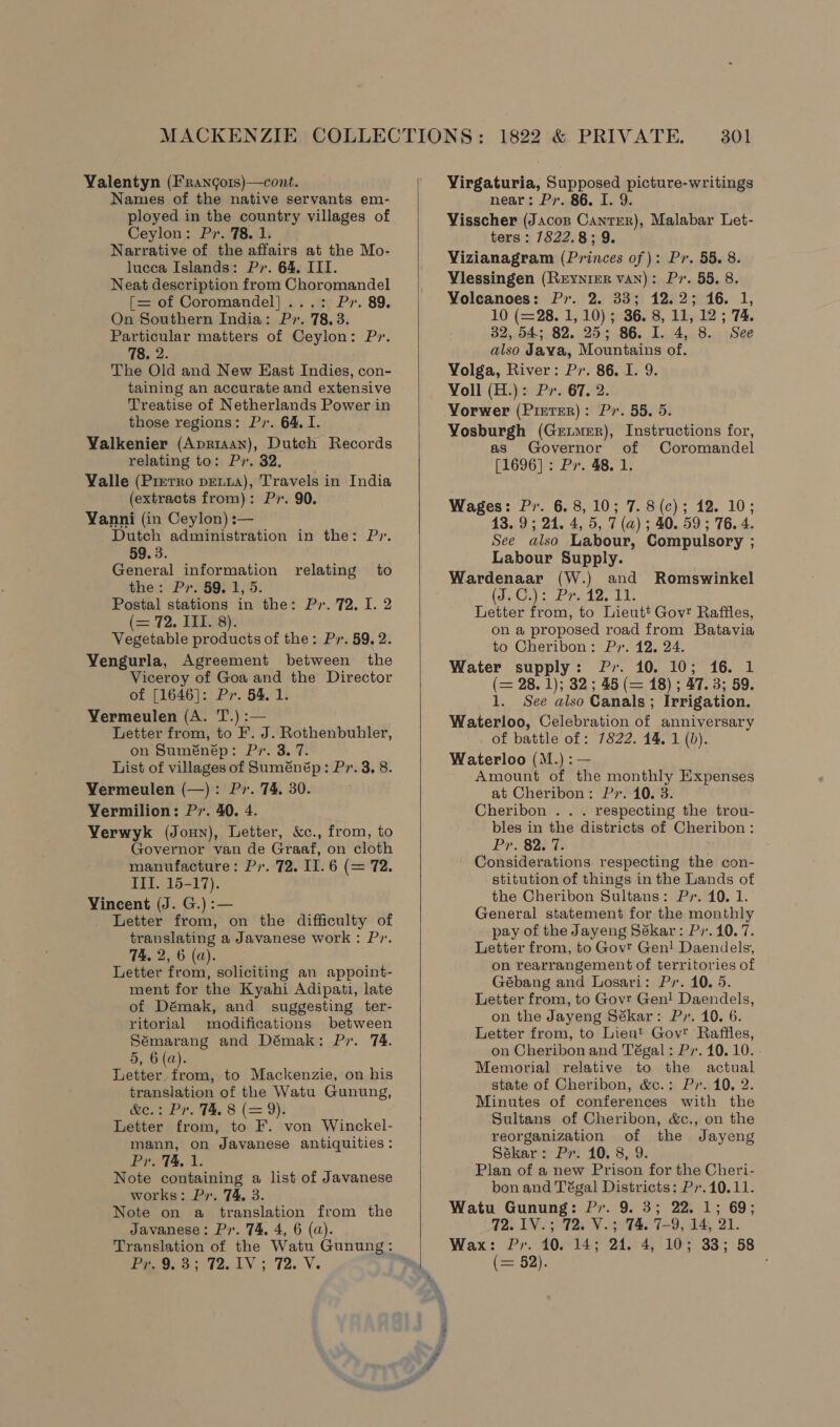 Valentyn (Frangors)—cont. Names of the native servants em- ployed in the country villages of Ceylon: Pr. 78. 1. Narrative of the affairs at the Mo- lucca Islands: Pr. 64. III. Neat description from Choromandel [= of Coromandel] ...: Pr. 89. On Southern India: Pr. 78.3. Particular matters of Ceylon: Pr. 78. 2. The Old and New East Indies, con- taining an accurate and extensive Treatise of Netherlands Power in those regions: P». 64. I. Valkenier (Apriaan), Dutch Records relating to: Pr. 32. Valle (Pierro petia), Travels in India (extracts from): Pr. 90. Vanni (in Ceylon) :— Dutch administration in the: Py. 59. 3. General information relating to the: Pv. 59, 1, 5. Postal stations in the: Pr. 72, I. 2 (= .72. 19D LS: Vegetable products of the: Py. 59. 2. Vengurla, Agreement between the Viceroy of Goa and the Director of [1646]: Pr. 54, 1. Vermeulen (A. T.) :— Letter from, to F. J. Rothenbuhler, on Suménép: Pr. 3. 7. List of villages of Suménép: Pr. 3. 8. Vermeulen (—): Pr. 74, 30. Vermilion: Pr. 40. 4. Verwyk (Jonny), Letter, &amp;c., from, to Governor van de Graaf, on cloth manufacture: Py. 72. II. 6 (= 72. III. 15-17). Vincent (J. G.) :— Letter from, on the difficulty of translating a Javanese work : Py. 74. 2, 6 (a). Letter from, soliciting an appoint- ment for the Kyahi Adipati, late of Démak, and suggesting ter- ritorial modifications between Sémarang and Démak: Pr. 74. 5, 6 (a). Letter from, to Mackenzie, on his translation of the Watu Gunung, eee Pr. 1%, 8 (= 9): Letter from, to F. von Winckel- mann, on Javanese antiquities: ProT4, 1. Note containing a list of Javanese works: Pr. 74, 3. Note on a translation from the Javanese: P. 74, 4, 6 (a). Peo. oy 72.1; 72. V.   Virgaturia, Supposed picture-writings near: Py. 86. I. 9. Visscher (Jacos Canrrer), Malabar Let- ters : 7822.8; 9. Vizianagram (Princes of ): Py. 55. 8. Vlessingen (Reynrer van): Pr. 55. 8. Volcanoes: Py. 2. 33; 12.2; 16. 1, 10 (=28. 1, 10); 36. 8, 11, 12 ; 74. 32, 54; 82. 25; 86. I. 4, 8. See also Java, Mountains of. Volga, River: Pr. 86, I. 9. Voll (H.): Pr. 67. 2. Vorwer (Prerrer): Pv. 55. 5. Vosburgh (Gertuer), Instructions for, as Governor of Coromandel [1696]: Pr. 48. 1. Wages: Pv. 6.8, 10; 7. 8(c); 12. 10; 13.9; 24. 4, 5, 7 (a) ; 40. 59 ; 76. 4. See also Labour, Compulsory ; Labour Supply. Wardenaar (W.) and Romswinkel tag(s oF Pedae Ll Letter from, to Lieutt Govr Raffles, on a proposed road from Batavia to Cheribon: Py. 12. 24. Water supply: Pr. 10. 10; 16. 1 (= 28. 1); 32; 45 (= 18) ; 47. 3; 59. 1. See also Canals ; Irrigation. Waterloo, Celebration of anniversary of battle of : 7822. 44. 1 (b). Waterloo (M.):— Amount of the monthly Expenses at Cheribon: Pr. 40. 3. Cheribon .. . respecting the trou- bles in the districts of Cheribon: Pr.-823 7s Considerations respecting the con- stitution of things in the Lands of the Cheribon Sultans: Py. 40. 1. General statement for the monthly pay of the Jayeng Sékar: Py. 10. 7. Letter from, to Govt Gen! Daendels, on rearrangement of territories of Gébang and Losari: Py. 10. 5. Letter from, to Govr Gen! Daendels, on the Jayeng Sékar: Pv. 10. 6. Letter from, to Lieut Gov Raffles, on Cheribon and Tégal : P. 10. 10. - Memorial relative to the actual state of Cheribon, &amp;c.: Pr. 10. 2. Minutes of conferences with the Sultans of Cheribon, &amp;c., on the reorganization of the Jayeng Sékar: Pr. 10. 8, 9. Plan of a new Prison for the Cheri- bon and Tégal Districts: Pr.10.11. Watu Gunung: Py. 9. 3; 22. 1; 69; 72. 1V.; 72. V.; 74. 7-9, 14, 21. Wax: Pr. 10. 14; 24. 4, 10; 33; 58 (==, 52). ,